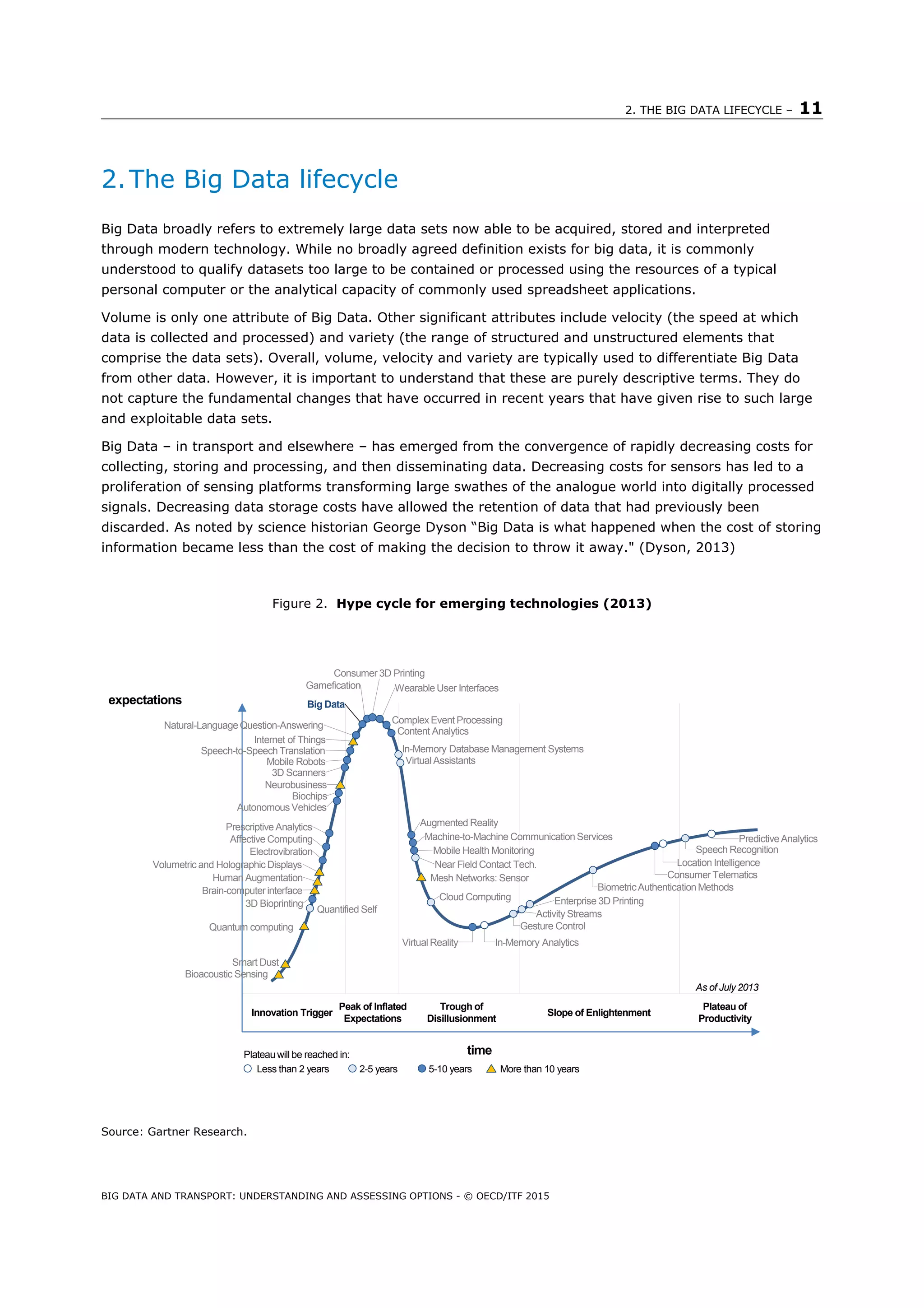 2. THE BIG DATA LIFECYCLE – 11
BIG DATA AND TRANSPORT: UNDERSTANDING AND ASSESSING OPTIONS - © OECD/ITF 2015
2.The Big Data lifecycle
Big Data broadly refers to extremely large data sets now able to be acquired, stored and interpreted
through modern technology. While no broadly agreed definition exists for big data, it is commonly
understood to qualify datasets too large to be contained or processed using the resources of a typical
personal computer or the analytical capacity of commonly used spreadsheet applications.
Volume is only one attribute of Big Data. Other significant attributes include velocity (the speed at which
data is collected and processed) and variety (the range of structured and unstructured elements that
comprise the data sets). Overall, volume, velocity and variety are typically used to differentiate Big Data
from other data. However, it is important to understand that these are purely descriptive terms. They do
not capture the fundamental changes that have occurred in recent years that have given rise to such large
and exploitable data sets.
Big Data – in transport and elsewhere – has emerged from the convergence of rapidly decreasing costs for
collecting, storing and processing, and then disseminating data. Decreasing costs for sensors has led to a
proliferation of sensing platforms transforming large swathes of the analogue world into digitally processed
signals. Decreasing data storage costs have allowed the retention of data that had previously been
discarded. As noted by science historian George Dyson “Big Data is what happened when the cost of storing
information became less than the cost of making the decision to throw it away." (Dyson, 2013)
Figure 2. Hype cycle for emerging technologies (2013)
Source: Gartner Research.
Bioacoustic Sensing
Smart Dust
Quantum computing
Quantified Self
3D Bioprinting
Brain-computer interface
Human Augmentation
Volumetric and Holographic Displays
Electrovibration
Affective Computing
Prescriptive Analytics
Autonomous Vehicles
Biochips
Neurobusiness
3D Scanners
Mobile Robots
Speech-to-Speech Translation
Internet of Things
Natural-Language Question-Answering
Big Dataexpectations
Consumer 3D Printing
Gamefication Wearable User Interfaces
Complex Event Processing
Content Analytics
In-Memory Database Management Systems
Virtual Assistants
Augmented Reality
Machine-to-Machine Communication Services
Mobile Health Monitoring
Near Field Contact Tech.
Mesh Networks: Sensor
Cloud Computing
Virtual Reality In-Memory Analytics
Gesture Control
Activity Streams
Enterprise 3D Printing
BiometricAuthentication Methods
Consumer Telematics
Location Intelligence
Speech Recognition
Predictive Analytics
As of July 2013
Innovation Trigger
Peak of Inflated
Expectations
Trough of
Disillusionment
Slope of Enlightenment
Plateau of
Productivity
timePlateau will be reached in:
Less than 2 years 2-5 years 5-10 years More than 10 years
 
