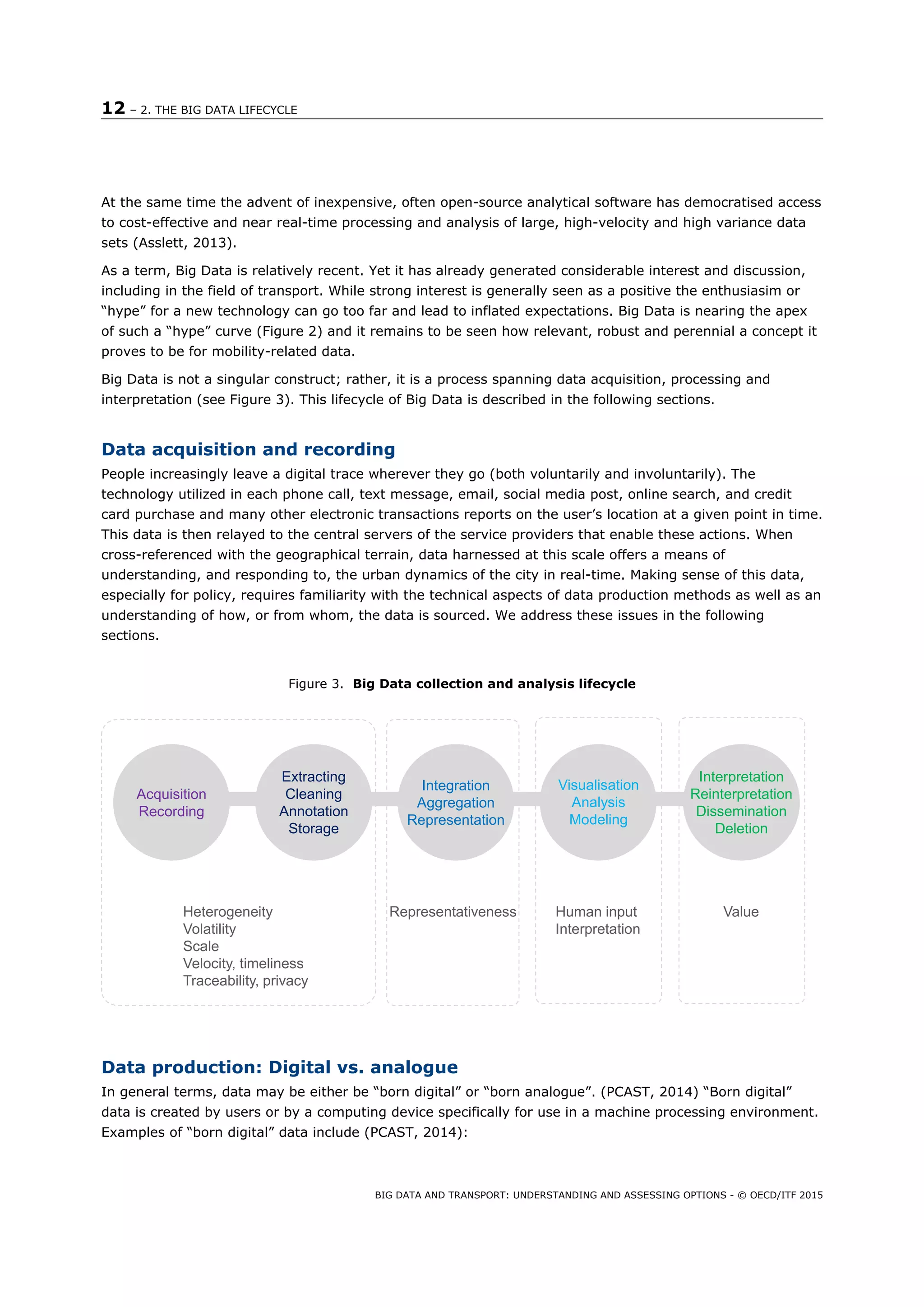 12 – 2. THE BIG DATA LIFECYCLE
BIG DATA AND TRANSPORT: UNDERSTANDING AND ASSESSING OPTIONS - © OECD/ITF 2015
At the same time the advent of inexpensive, often open-source analytical software has democratised access
to cost-effective and near real-time processing and analysis of large, high-velocity and high variance data
sets (Asslett, 2013).
As a term, Big Data is relatively recent. Yet it has already generated considerable interest and discussion,
including in the field of transport. While strong interest is generally seen as a positive the enthusiasim or
“hype” for a new technology can go too far and lead to inflated expectations. Big Data is nearing the apex
of such a “hype” curve (Figure 2) and it remains to be seen how relevant, robust and perennial a concept it
proves to be for mobility-related data.
Big Data is not a singular construct; rather, it is a process spanning data acquisition, processing and
interpretation (see Figure 3). This lifecycle of Big Data is described in the following sections.
Data acquisition and recording
People increasingly leave a digital trace wherever they go (both voluntarily and involuntarily). The
technology utilized in each phone call, text message, email, social media post, online search, and credit
card purchase and many other electronic transactions reports on the user’s location at a given point in time.
This data is then relayed to the central servers of the service providers that enable these actions. When
cross-referenced with the geographical terrain, data harnessed at this scale offers a means of
understanding, and responding to, the urban dynamics of the city in real-time. Making sense of this data,
especially for policy, requires familiarity with the technical aspects of data production methods as well as an
understanding of how, or from whom, the data is sourced. We address these issues in the following
sections.
Figure 3. Big Data collection and analysis lifecycle
Data production: Digital vs. analogue
In general terms, data may be either be “born digital” or “born analogue”. (PCAST, 2014) “Born digital”
data is created by users or by a computing device specifically for use in a machine processing environment.
Examples of “born digital” data include (PCAST, 2014):
Acquisition
Recording
Extracting
Cleaning
Annotation
Storage
Integration
Aggregation
Representation
Visualisation
Analysis
Modeling
Interpretation
Reinterpretation
Dissemination
Deletion
Human input
Interpretation
Heterogeneity
Volatility
Scale
Velocity, timeliness
Traceability, privacy
ValueRepresentativeness
 