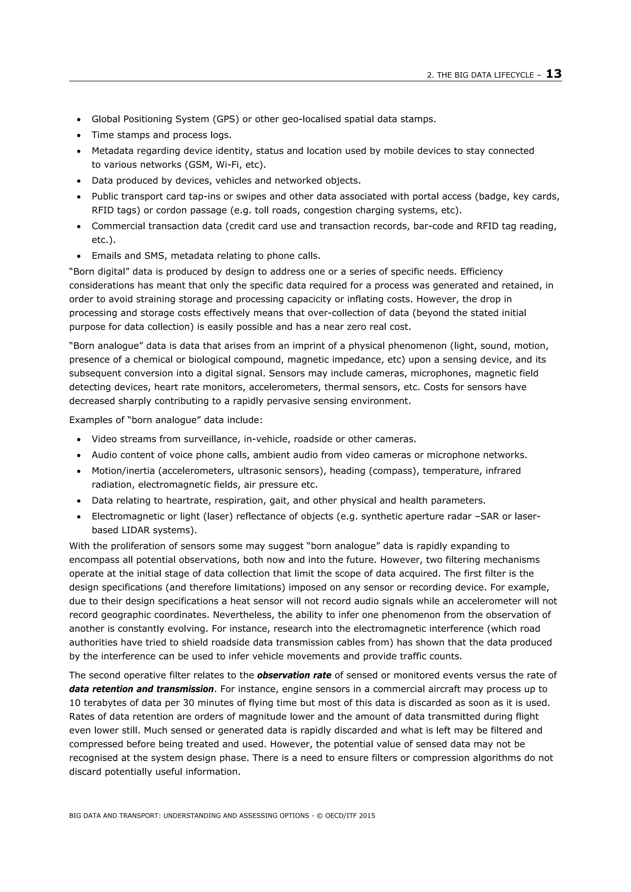 2. THE BIG DATA LIFECYCLE – 13
BIG DATA AND TRANSPORT: UNDERSTANDING AND ASSESSING OPTIONS - © OECD/ITF 2015
 Global Positioning System (GPS) or other geo-localised spatial data stamps.
 Time stamps and process logs.
 Metadata regarding device identity, status and location used by mobile devices to stay connected
to various networks (GSM, Wi-Fi, etc).
 Data produced by devices, vehicles and networked objects.
 Public transport card tap-ins or swipes and other data associated with portal access (badge, key cards,
RFID tags) or cordon passage (e.g. toll roads, congestion charging systems, etc).
 Commercial transaction data (credit card use and transaction records, bar-code and RFID tag reading,
etc.).
 Emails and SMS, metadata relating to phone calls.
“Born digital” data is produced by design to address one or a series of specific needs. Efficiency
considerations has meant that only the specific data required for a process was generated and retained, in
order to avoid straining storage and processing capacicity or inflating costs. However, the drop in
processing and storage costs effectively means that over-collection of data (beyond the stated initial
purpose for data collection) is easily possible and has a near zero real cost.
“Born analogue” data is data that arises from an imprint of a physical phenomenon (light, sound, motion,
presence of a chemical or biological compound, magnetic impedance, etc) upon a sensing device, and its
subsequent conversion into a digital signal. Sensors may include cameras, microphones, magnetic field
detecting devices, heart rate monitors, accelerometers, thermal sensors, etc. Costs for sensors have
decreased sharply contributing to a rapidly pervasive sensing environment.
Examples of “born analogue” data include:
 Video streams from surveillance, in-vehicle, roadside or other cameras.
 Audio content of voice phone calls, ambient audio from video cameras or microphone networks.
 Motion/inertia (accelerometers, ultrasonic sensors), heading (compass), temperature, infrared
radiation, electromagnetic fields, air pressure etc.
 Data relating to heartrate, respiration, gait, and other physical and health parameters.
 Electromagnetic or light (laser) reflectance of objects (e.g. synthetic aperture radar –SAR or laser-
based LIDAR systems).
With the proliferation of sensors some may suggest “born analogue” data is rapidly expanding to
encompass all potential observations, both now and into the future. However, two filtering mechanisms
operate at the initial stage of data collection that limit the scope of data acquired. The first filter is the
design specifications (and therefore limitations) imposed on any sensor or recording device. For example,
due to their design specifications a heat sensor will not record audio signals while an accelerometer will not
record geographic coordinates. Nevertheless, the ability to infer one phenomenon from the observation of
another is constantly evolving. For instance, research into the electromagnetic interference (which road
authorities have tried to shield roadside data transmission cables from) has shown that the data produced
by the interference can be used to infer vehicle movements and provide traffic counts.
The second operative filter relates to the observation rate of sensed or monitored events versus the rate of
data retention and transmission. For instance, engine sensors in a commercial aircraft may process up to
10 terabytes of data per 30 minutes of flying time but most of this data is discarded as soon as it is used.
Rates of data retention are orders of magnitude lower and the amount of data transmitted during flight
even lower still. Much sensed or generated data is rapidly discarded and what is left may be filtered and
compressed before being treated and used. However, the potential value of sensed data may not be
recognised at the system design phase. There is a need to ensure filters or compression algorithms do not
discard potentially useful information.
 