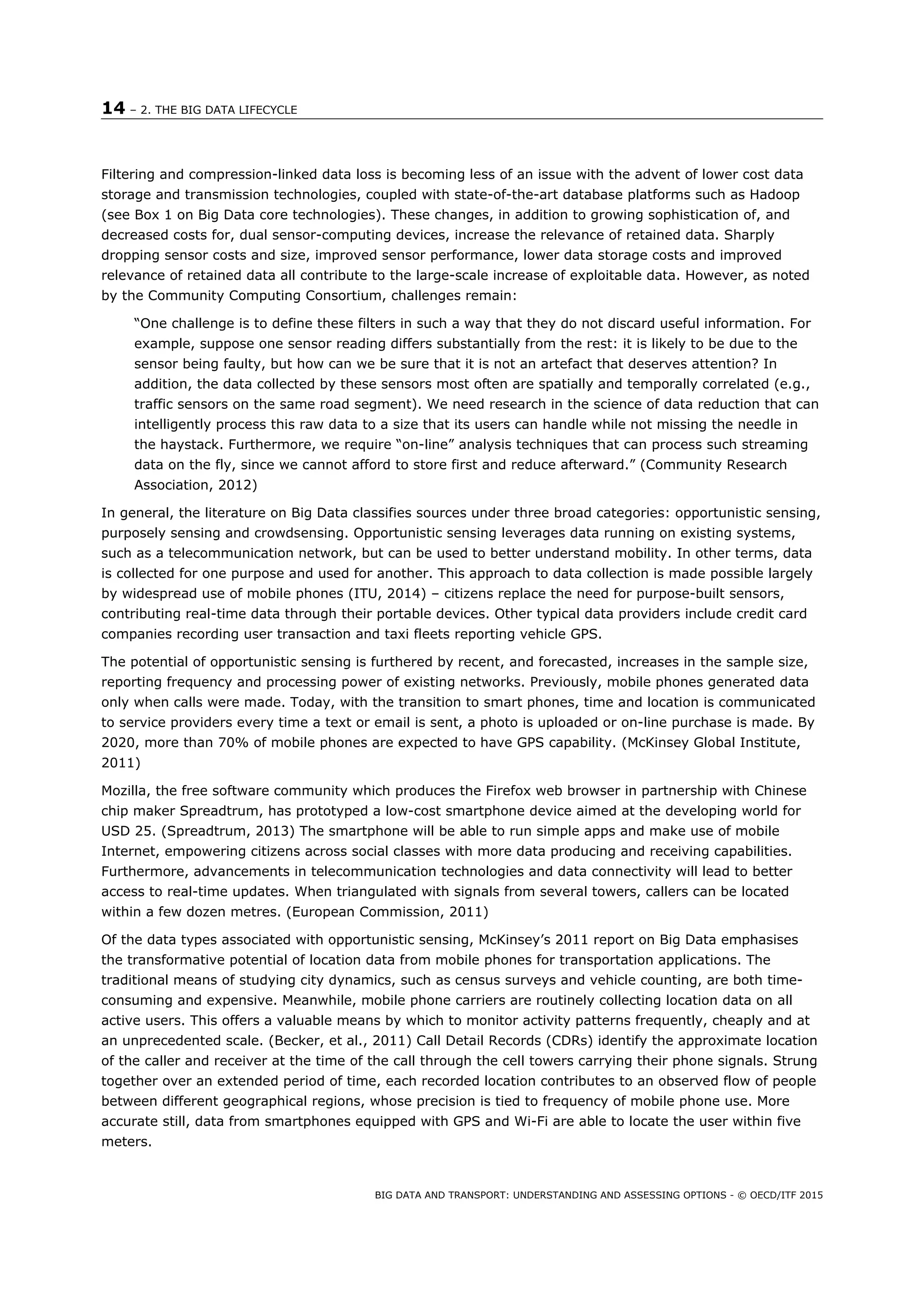 14 – 2. THE BIG DATA LIFECYCLE
BIG DATA AND TRANSPORT: UNDERSTANDING AND ASSESSING OPTIONS - © OECD/ITF 2015
Filtering and compression-linked data loss is becoming less of an issue with the advent of lower cost data
storage and transmission technologies, coupled with state-of-the-art database platforms such as Hadoop
(see Box 1 on Big Data core technologies). These changes, in addition to growing sophistication of, and
decreased costs for, dual sensor-computing devices, increase the relevance of retained data. Sharply
dropping sensor costs and size, improved sensor performance, lower data storage costs and improved
relevance of retained data all contribute to the large-scale increase of exploitable data. However, as noted
by the Community Computing Consortium, challenges remain:
“One challenge is to define these filters in such a way that they do not discard useful information. For
example, suppose one sensor reading differs substantially from the rest: it is likely to be due to the
sensor being faulty, but how can we be sure that it is not an artefact that deserves attention? In
addition, the data collected by these sensors most often are spatially and temporally correlated (e.g.,
traffic sensors on the same road segment). We need research in the science of data reduction that can
intelligently process this raw data to a size that its users can handle while not missing the needle in
the haystack. Furthermore, we require “on-line” analysis techniques that can process such streaming
data on the fly, since we cannot afford to store first and reduce afterward.” (Community Research
Association, 2012)
In general, the literature on Big Data classifies sources under three broad categories: opportunistic sensing,
purposely sensing and crowdsensing. Opportunistic sensing leverages data running on existing systems,
such as a telecommunication network, but can be used to better understand mobility. In other terms, data
is collected for one purpose and used for another. This approach to data collection is made possible largely
by widespread use of mobile phones (ITU, 2014) – citizens replace the need for purpose-built sensors,
contributing real-time data through their portable devices. Other typical data providers include credit card
companies recording user transaction and taxi fleets reporting vehicle GPS.
The potential of opportunistic sensing is furthered by recent, and forecasted, increases in the sample size,
reporting frequency and processing power of existing networks. Previously, mobile phones generated data
only when calls were made. Today, with the transition to smart phones, time and location is communicated
to service providers every time a text or email is sent, a photo is uploaded or on-line purchase is made. By
2020, more than 70% of mobile phones are expected to have GPS capability. (McKinsey Global Institute,
2011)
Mozilla, the free software community which produces the Firefox web browser in partnership with Chinese
chip maker Spreadtrum, has prototyped a low-cost smartphone device aimed at the developing world for
USD 25. (Spreadtrum, 2013) The smartphone will be able to run simple apps and make use of mobile
Internet, empowering citizens across social classes with more data producing and receiving capabilities.
Furthermore, advancements in telecommunication technologies and data connectivity will lead to better
access to real-time updates. When triangulated with signals from several towers, callers can be located
within a few dozen metres. (European Commission, 2011)
Of the data types associated with opportunistic sensing, McKinsey’s 2011 report on Big Data emphasises
the transformative potential of location data from mobile phones for transportation applications. The
traditional means of studying city dynamics, such as census surveys and vehicle counting, are both time-
consuming and expensive. Meanwhile, mobile phone carriers are routinely collecting location data on all
active users. This offers a valuable means by which to monitor activity patterns frequently, cheaply and at
an unprecedented scale. (Becker, et al., 2011) Call Detail Records (CDRs) identify the approximate location
of the caller and receiver at the time of the call through the cell towers carrying their phone signals. Strung
together over an extended period of time, each recorded location contributes to an observed flow of people
between different geographical regions, whose precision is tied to frequency of mobile phone use. More
accurate still, data from smartphones equipped with GPS and Wi-Fi are able to locate the user within five
meters.
 