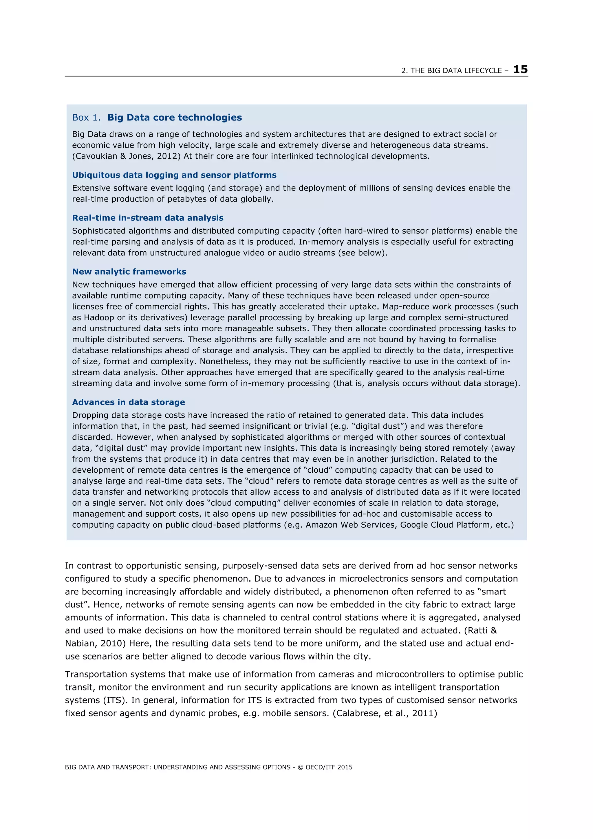 2. THE BIG DATA LIFECYCLE – 15
BIG DATA AND TRANSPORT: UNDERSTANDING AND ASSESSING OPTIONS - © OECD/ITF 2015
In contrast to opportunistic sensing, purposely-sensed data sets are derived from ad hoc sensor networks
configured to study a specific phenomenon. Due to advances in microelectronics sensors and computation
are becoming increasingly affordable and widely distributed, a phenomenon often referred to as “smart
dust”. Hence, networks of remote sensing agents can now be embedded in the city fabric to extract large
amounts of information. This data is channeled to central control stations where it is aggregated, analysed
and used to make decisions on how the monitored terrain should be regulated and actuated. (Ratti &
Nabian, 2010) Here, the resulting data sets tend to be more uniform, and the stated use and actual end-
use scenarios are better aligned to decode various flows within the city.
Transportation systems that make use of information from cameras and microcontrollers to optimise public
transit, monitor the environment and run security applications are known as intelligent transportation
systems (ITS). In general, information for ITS is extracted from two types of customised sensor networks
fixed sensor agents and dynamic probes, e.g. mobile sensors. (Calabrese, et al., 2011)
Box 1. Big Data core technologies
Big Data draws on a range of technologies and system architectures that are designed to extract social or
economic value from high velocity, large scale and extremely diverse and heterogeneous data streams.
(Cavoukian & Jones, 2012) At their core are four interlinked technological developments.
Ubiquitous data logging and sensor platforms
Extensive software event logging (and storage) and the deployment of millions of sensing devices enable the
real-time production of petabytes of data globally.
Real-time in-stream data analysis
Sophisticated algorithms and distributed computing capacity (often hard-wired to sensor platforms) enable the
real-time parsing and analysis of data as it is produced. In-memory analysis is especially useful for extracting
relevant data from unstructured analogue video or audio streams (see below).
New analytic frameworks
New techniques have emerged that allow efficient processing of very large data sets within the constraints of
available runtime computing capacity. Many of these techniques have been released under open-source
licenses free of commercial rights. This has greatly accelerated their uptake. Map-reduce work processes (such
as Hadoop or its derivatives) leverage parallel processing by breaking up large and complex semi-structured
and unstructured data sets into more manageable subsets. They then allocate coordinated processing tasks to
multiple distributed servers. These algorithms are fully scalable and are not bound by having to formalise
database relationships ahead of storage and analysis. They can be applied to directly to the data, irrespective
of size, format and complexity. Nonetheless, they may not be sufficiently reactive to use in the context of in-
stream data analysis. Other approaches have emerged that are specifically geared to the analysis real-time
streaming data and involve some form of in-memory processing (that is, analysis occurs without data storage).
Advances in data storage
Dropping data storage costs have increased the ratio of retained to generated data. This data includes
information that, in the past, had seemed insignificant or trivial (e.g. “digital dust”) and was therefore
discarded. However, when analysed by sophisticated algorithms or merged with other sources of contextual
data, “digital dust” may provide important new insights. This data is increasingly being stored remotely (away
from the systems that produce it) in data centres that may even be in another jurisdiction. Related to the
development of remote data centres is the emergence of “cloud” computing capacity that can be used to
analyse large and real-time data sets. The “cloud” refers to remote data storage centres as well as the suite of
data transfer and networking protocols that allow access to and analysis of distributed data as if it were located
on a single server. Not only does “cloud computing” deliver economies of scale in relation to data storage,
management and support costs, it also opens up new possibilities for ad-hoc and customisable access to
computing capacity on public cloud-based platforms (e.g. Amazon Web Services, Google Cloud Platform, etc.)
 