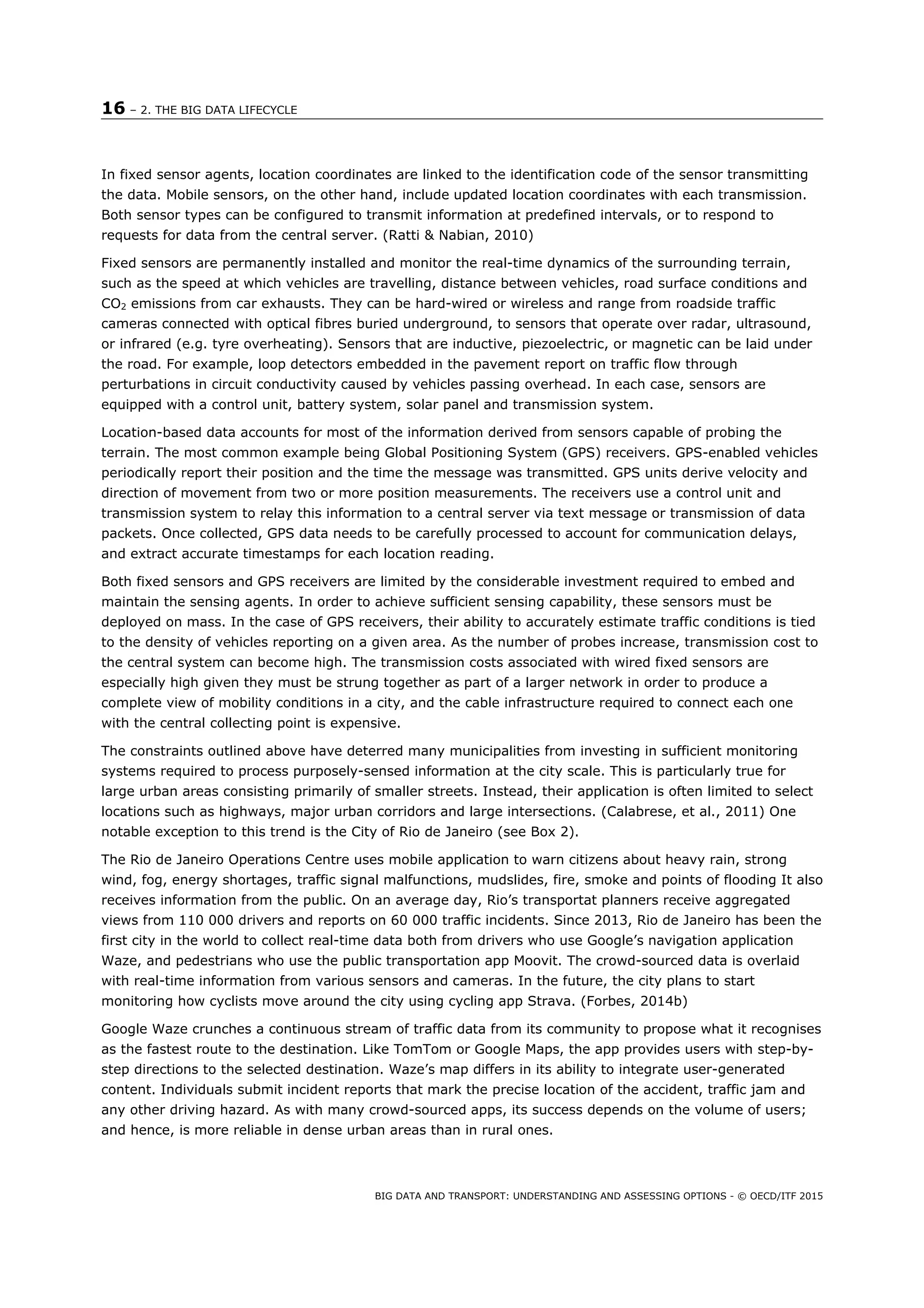 16 – 2. THE BIG DATA LIFECYCLE
BIG DATA AND TRANSPORT: UNDERSTANDING AND ASSESSING OPTIONS - © OECD/ITF 2015
In fixed sensor agents, location coordinates are linked to the identification code of the sensor transmitting
the data. Mobile sensors, on the other hand, include updated location coordinates with each transmission.
Both sensor types can be configured to transmit information at predefined intervals, or to respond to
requests for data from the central server. (Ratti & Nabian, 2010)
Fixed sensors are permanently installed and monitor the real-time dynamics of the surrounding terrain,
such as the speed at which vehicles are travelling, distance between vehicles, road surface conditions and
CO2 emissions from car exhausts. They can be hard-wired or wireless and range from roadside traffic
cameras connected with optical fibres buried underground, to sensors that operate over radar, ultrasound,
or infrared (e.g. tyre overheating). Sensors that are inductive, piezoelectric, or magnetic can be laid under
the road. For example, loop detectors embedded in the pavement report on traffic flow through
perturbations in circuit conductivity caused by vehicles passing overhead. In each case, sensors are
equipped with a control unit, battery system, solar panel and transmission system.
Location-based data accounts for most of the information derived from sensors capable of probing the
terrain. The most common example being Global Positioning System (GPS) receivers. GPS-enabled vehicles
periodically report their position and the time the message was transmitted. GPS units derive velocity and
direction of movement from two or more position measurements. The receivers use a control unit and
transmission system to relay this information to a central server via text message or transmission of data
packets. Once collected, GPS data needs to be carefully processed to account for communication delays,
and extract accurate timestamps for each location reading.
Both fixed sensors and GPS receivers are limited by the considerable investment required to embed and
maintain the sensing agents. In order to achieve sufficient sensing capability, these sensors must be
deployed on mass. In the case of GPS receivers, their ability to accurately estimate traffic conditions is tied
to the density of vehicles reporting on a given area. As the number of probes increase, transmission cost to
the central system can become high. The transmission costs associated with wired fixed sensors are
especially high given they must be strung together as part of a larger network in order to produce a
complete view of mobility conditions in a city, and the cable infrastructure required to connect each one
with the central collecting point is expensive.
The constraints outlined above have deterred many municipalities from investing in sufficient monitoring
systems required to process purposely-sensed information at the city scale. This is particularly true for
large urban areas consisting primarily of smaller streets. Instead, their application is often limited to select
locations such as highways, major urban corridors and large intersections. (Calabrese, et al., 2011) One
notable exception to this trend is the City of Rio de Janeiro (see Box 2).
The Rio de Janeiro Operations Centre uses mobile application to warn citizens about heavy rain, strong
wind, fog, energy shortages, traffic signal malfunctions, mudslides, fire, smoke and points of flooding It also
receives information from the public. On an average day, Rio’s transportat planners receive aggregated
views from 110 000 drivers and reports on 60 000 traffic incidents. Since 2013, Rio de Janeiro has been the
first city in the world to collect real-time data both from drivers who use Google’s navigation application
Waze, and pedestrians who use the public transportation app Moovit. The crowd-sourced data is overlaid
with real-time information from various sensors and cameras. In the future, the city plans to start
monitoring how cyclists move around the city using cycling app Strava. (Forbes, 2014b)
Google Waze crunches a continuous stream of traffic data from its community to propose what it recognises
as the fastest route to the destination. Like TomTom or Google Maps, the app provides users with step-by-
step directions to the selected destination. Waze’s map differs in its ability to integrate user-generated
content. Individuals submit incident reports that mark the precise location of the accident, traffic jam and
any other driving hazard. As with many crowd-sourced apps, its success depends on the volume of users;
and hence, is more reliable in dense urban areas than in rural ones.
 