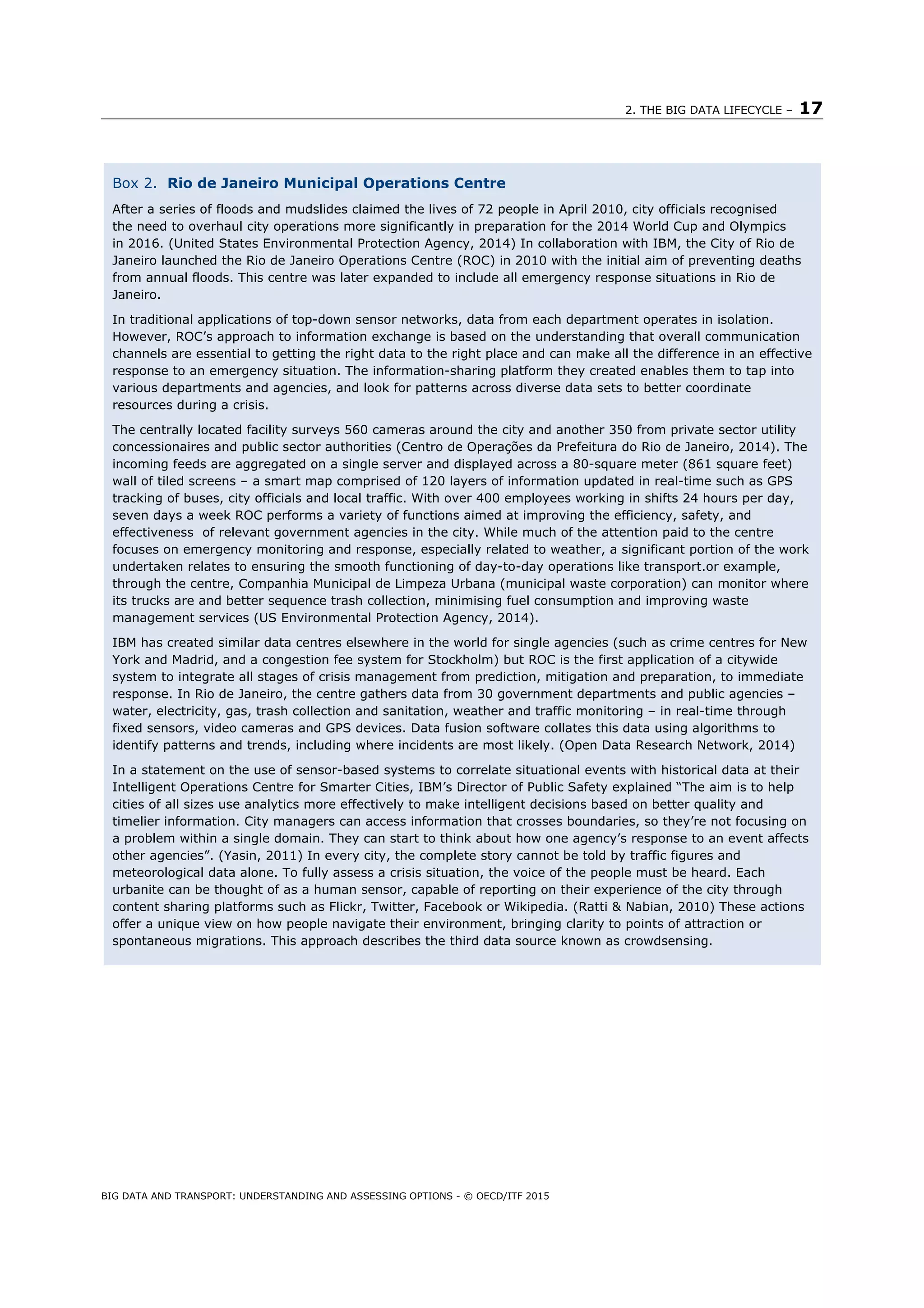 2. THE BIG DATA LIFECYCLE – 17
BIG DATA AND TRANSPORT: UNDERSTANDING AND ASSESSING OPTIONS - © OECD/ITF 2015
Box 2. Rio de Janeiro Municipal Operations Centre
After a series of floods and mudslides claimed the lives of 72 people in April 2010, city officials recognised
the need to overhaul city operations more significantly in preparation for the 2014 World Cup and Olympics
in 2016. (United States Environmental Protection Agency, 2014) In collaboration with IBM, the City of Rio de
Janeiro launched the Rio de Janeiro Operations Centre (ROC) in 2010 with the initial aim of preventing deaths
from annual floods. This centre was later expanded to include all emergency response situations in Rio de
Janeiro.
In traditional applications of top-down sensor networks, data from each department operates in isolation.
However, ROC’s approach to information exchange is based on the understanding that overall communication
channels are essential to getting the right data to the right place and can make all the difference in an effective
response to an emergency situation. The information-sharing platform they created enables them to tap into
various departments and agencies, and look for patterns across diverse data sets to better coordinate
resources during a crisis.
The centrally located facility surveys 560 cameras around the city and another 350 from private sector utility
concessionaires and public sector authorities (Centro de Operações da Prefeitura do Rio de Janeiro, 2014). The
incoming feeds are aggregated on a single server and displayed across a 80-square meter (861 square feet)
wall of tiled screens – a smart map comprised of 120 layers of information updated in real-time such as GPS
tracking of buses, city officials and local traffic. With over 400 employees working in shifts 24 hours per day,
seven days a week ROC performs a variety of functions aimed at improving the efficiency, safety, and
effectiveness of relevant government agencies in the city. While much of the attention paid to the centre
focuses on emergency monitoring and response, especially related to weather, a significant portion of the work
undertaken relates to ensuring the smooth functioning of day-to-day operations like transport.or example,
through the centre, Companhia Municipal de Limpeza Urbana (municipal waste corporation) can monitor where
its trucks are and better sequence trash collection, minimising fuel consumption and improving waste
management services (US Environmental Protection Agency, 2014).
IBM has created similar data centres elsewhere in the world for single agencies (such as crime centres for New
York and Madrid, and a congestion fee system for Stockholm) but ROC is the first application of a citywide
system to integrate all stages of crisis management from prediction, mitigation and preparation, to immediate
response. In Rio de Janeiro, the centre gathers data from 30 government departments and public agencies –
water, electricity, gas, trash collection and sanitation, weather and traffic monitoring – in real-time through
fixed sensors, video cameras and GPS devices. Data fusion software collates this data using algorithms to
identify patterns and trends, including where incidents are most likely. (Open Data Research Network, 2014)
In a statement on the use of sensor-based systems to correlate situational events with historical data at their
Intelligent Operations Centre for Smarter Cities, IBM’s Director of Public Safety explained “The aim is to help
cities of all sizes use analytics more effectively to make intelligent decisions based on better quality and
timelier information. City managers can access information that crosses boundaries, so they’re not focusing on
a problem within a single domain. They can start to think about how one agency’s response to an event affects
other agencies”. (Yasin, 2011) In every city, the complete story cannot be told by traffic figures and
meteorological data alone. To fully assess a crisis situation, the voice of the people must be heard. Each
urbanite can be thought of as a human sensor, capable of reporting on their experience of the city through
content sharing platforms such as Flickr, Twitter, Facebook or Wikipedia. (Ratti & Nabian, 2010) These actions
offer a unique view on how people navigate their environment, bringing clarity to points of attraction or
spontaneous migrations. This approach describes the third data source known as crowdsensing.
 