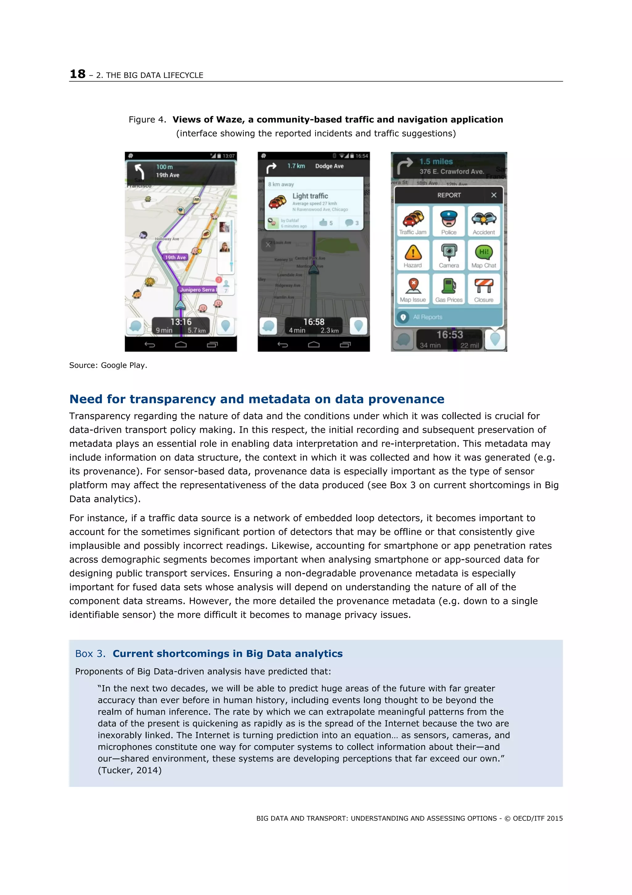 18 – 2. THE BIG DATA LIFECYCLE
BIG DATA AND TRANSPORT: UNDERSTANDING AND ASSESSING OPTIONS - © OECD/ITF 2015
Figure 4. Views of Waze, a community-based traffic and navigation application
(interface showing the reported incidents and traffic suggestions)
 
Source: Google Play.
Need for transparency and metadata on data provenance
Transparency regarding the nature of data and the conditions under which it was collected is crucial for
data-driven transport policy making. In this respect, the initial recording and subsequent preservation of
metadata plays an essential role in enabling data interpretation and re-interpretation. This metadata may
include information on data structure, the context in which it was collected and how it was generated (e.g.
its provenance). For sensor-based data, provenance data is especially important as the type of sensor
platform may affect the representativeness of the data produced (see Box 3 on current shortcomings in Big
Data analytics).
For instance, if a traffic data source is a network of embedded loop detectors, it becomes important to
account for the sometimes significant portion of detectors that may be offline or that consistently give
implausible and possibly incorrect readings. Likewise, accounting for smartphone or app penetration rates
across demographic segments becomes important when analysing smartphone or app-sourced data for
designing public transport services. Ensuring a non-degradable provenance metadata is especially
important for fused data sets whose analysis will depend on understanding the nature of all of the
component data streams. However, the more detailed the provenance metadata (e.g. down to a single
identifiable sensor) the more difficult it becomes to manage privacy issues.
Box 3. Current shortcomings in Big Data analytics
Proponents of Big Data-driven analysis have predicted that:
“In the next two decades, we will be able to predict huge areas of the future with far greater
accuracy than ever before in human history, including events long thought to be beyond the
realm of human inference. The rate by which we can extrapolate meaningful patterns from the
data of the present is quickening as rapidly as is the spread of the Internet because the two are
inexorably linked. The Internet is turning prediction into an equation… as sensors, cameras, and
microphones constitute one way for computer systems to collect information about their—and
our—shared environment, these systems are developing perceptions that far exceed our own.”
(Tucker, 2014)
 
