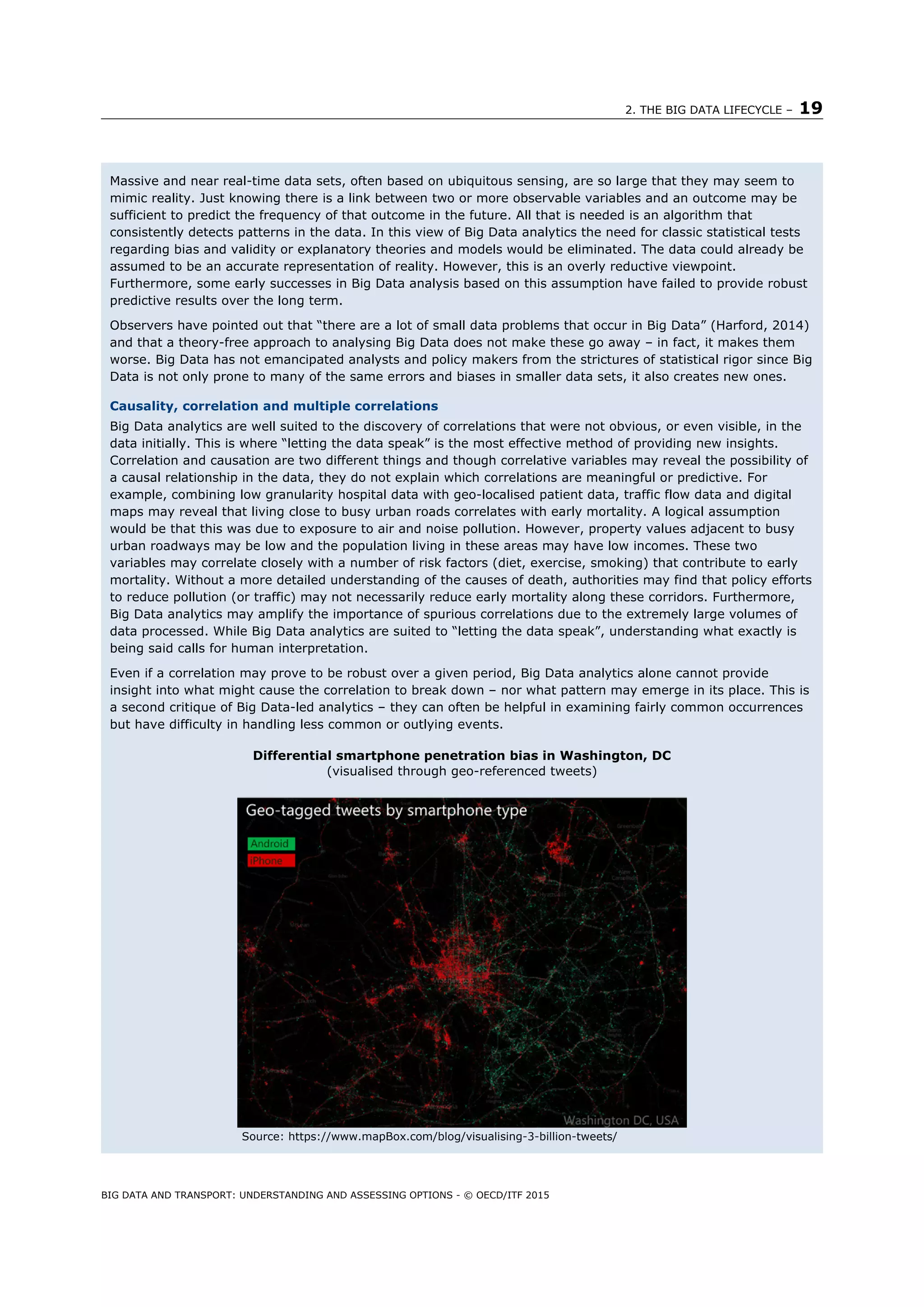 2. THE BIG DATA LIFECYCLE – 19
BIG DATA AND TRANSPORT: UNDERSTANDING AND ASSESSING OPTIONS - © OECD/ITF 2015
Massive and near real-time data sets, often based on ubiquitous sensing, are so large that they may seem to
mimic reality. Just knowing there is a link between two or more observable variables and an outcome may be
sufficient to predict the frequency of that outcome in the future. All that is needed is an algorithm that
consistently detects patterns in the data. In this view of Big Data analytics the need for classic statistical tests
regarding bias and validity or explanatory theories and models would be eliminated. The data could already be
assumed to be an accurate representation of reality. However, this is an overly reductive viewpoint.
Furthermore, some early successes in Big Data analysis based on this assumption have failed to provide robust
predictive results over the long term.
Observers have pointed out that “there are a lot of small data problems that occur in Big Data” (Harford, 2014)
and that a theory-free approach to analysing Big Data does not make these go away – in fact, it makes them
worse. Big Data has not emancipated analysts and policy makers from the strictures of statistical rigor since Big
Data is not only prone to many of the same errors and biases in smaller data sets, it also creates new ones.
Causality, correlation and multiple correlations
Big Data analytics are well suited to the discovery of correlations that were not obvious, or even visible, in the
data initially. This is where “letting the data speak” is the most effective method of providing new insights.
Correlation and causation are two different things and though correlative variables may reveal the possibility of
a causal relationship in the data, they do not explain which correlations are meaningful or predictive. For
example, combining low granularity hospital data with geo-localised patient data, traffic flow data and digital
maps may reveal that living close to busy urban roads correlates with early mortality. A logical assumption
would be that this was due to exposure to air and noise pollution. However, property values adjacent to busy
urban roadways may be low and the population living in these areas may have low incomes. These two
variables may correlate closely with a number of risk factors (diet, exercise, smoking) that contribute to early
mortality. Without a more detailed understanding of the causes of death, authorities may find that policy efforts
to reduce pollution (or traffic) may not necessarily reduce early mortality along these corridors. Furthermore,
Big Data analytics may amplify the importance of spurious correlations due to the extremely large volumes of
data processed. While Big Data analytics are suited to “letting the data speak”, understanding what exactly is
being said calls for human interpretation.
Even if a correlation may prove to be robust over a given period, Big Data analytics alone cannot provide
insight into what might cause the correlation to break down – nor what pattern may emerge in its place. This is
a second critique of Big Data-led analytics – they can often be helpful in examining fairly common occurrences
but have difficulty in handling less common or outlying events.
Differential smartphone penetration bias in Washington, DC
(visualised through geo-referenced tweets)
Source: https://www.mapBox.com/blog/visualising-3-billion-tweets/
 