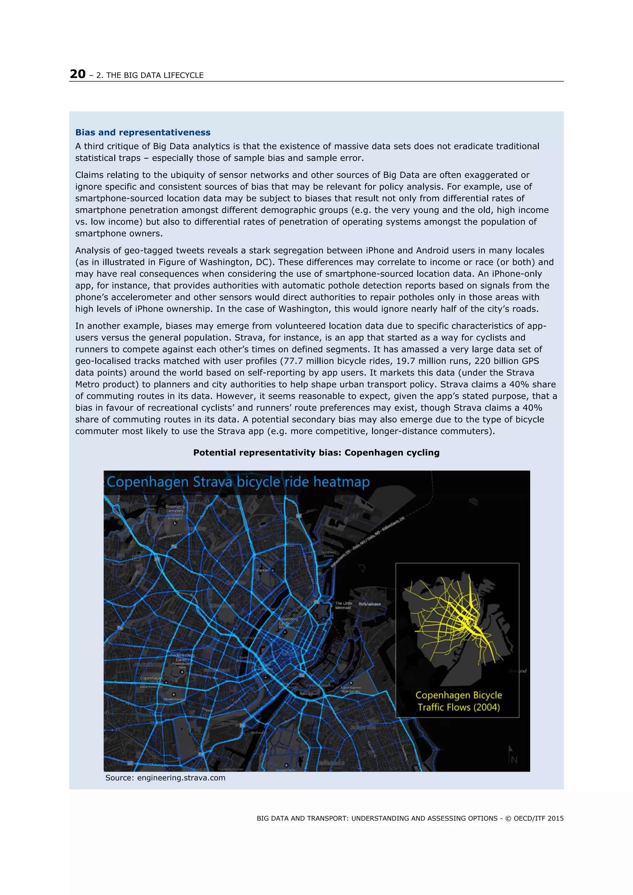20 – 2. THE BIG DATA LIFECYCLE
BIG DATA AND TRANSPORT: UNDERSTANDING AND ASSESSING OPTIONS - © OECD/ITF 2015
Bias and representativeness
A third critique of Big Data analytics is that the existence of massive data sets does not eradicate traditional
statistical traps – especially those of sample bias and sample error.
Claims relating to the ubiquity of sensor networks and other sources of Big Data are often exaggerated or
ignore specific and consistent sources of bias that may be relevant for policy analysis. For example, use of
smartphone-sourced location data may be subject to biases that result not only from differential rates of
smartphone penetration amongst different demographic groups (e.g. the very young and the old, high income
vs. low income) but also to differential rates of penetration of operating systems amongst the population of
smartphone owners.
Analysis of geo-tagged tweets reveals a stark segregation between iPhone and Android users in many locales
(as in illustrated in Figure of Washington, DC). These differences may correlate to income or race (or both) and
may have real consequences when considering the use of smartphone-sourced location data. An iPhone-only
app, for instance, that provides authorities with automatic pothole detection reports based on signals from the
phone’s accelerometer and other sensors would direct authorities to repair potholes only in those areas with
high levels of iPhone ownership. In the case of Washington, this would ignore nearly half of the city’s roads.
In another example, biases may emerge from volunteered location data due to specific characteristics of app-
users versus the general population. Strava, for instance, is an app that started as a way for cyclists and
runners to compete against each other’s times on defined segments. It has amassed a very large data set of
geo-localised tracks matched with user profiles (77.7 million bicycle rides, 19.7 million runs, 220 billion GPS
data points) around the world based on self-reporting by app users. It markets this data (under the Strava
Metro product) to planners and city authorities to help shape urban transport policy. Strava claims a 40% share
of commuting routes in its data. However, it seems reasonable to expect, given the app’s stated purpose, that a
bias in favour of recreational cyclists’ and runners’ route preferences may exist, though Strava claims a 40%
share of commuting routes in its data. A potential secondary bias may also emerge due to the type of bicycle
commuter most likely to use the Strava app (e.g. more competitive, longer-distance commuters).
Potential representativity bias: Copenhagen cycling
Source: engineering.strava.com
 