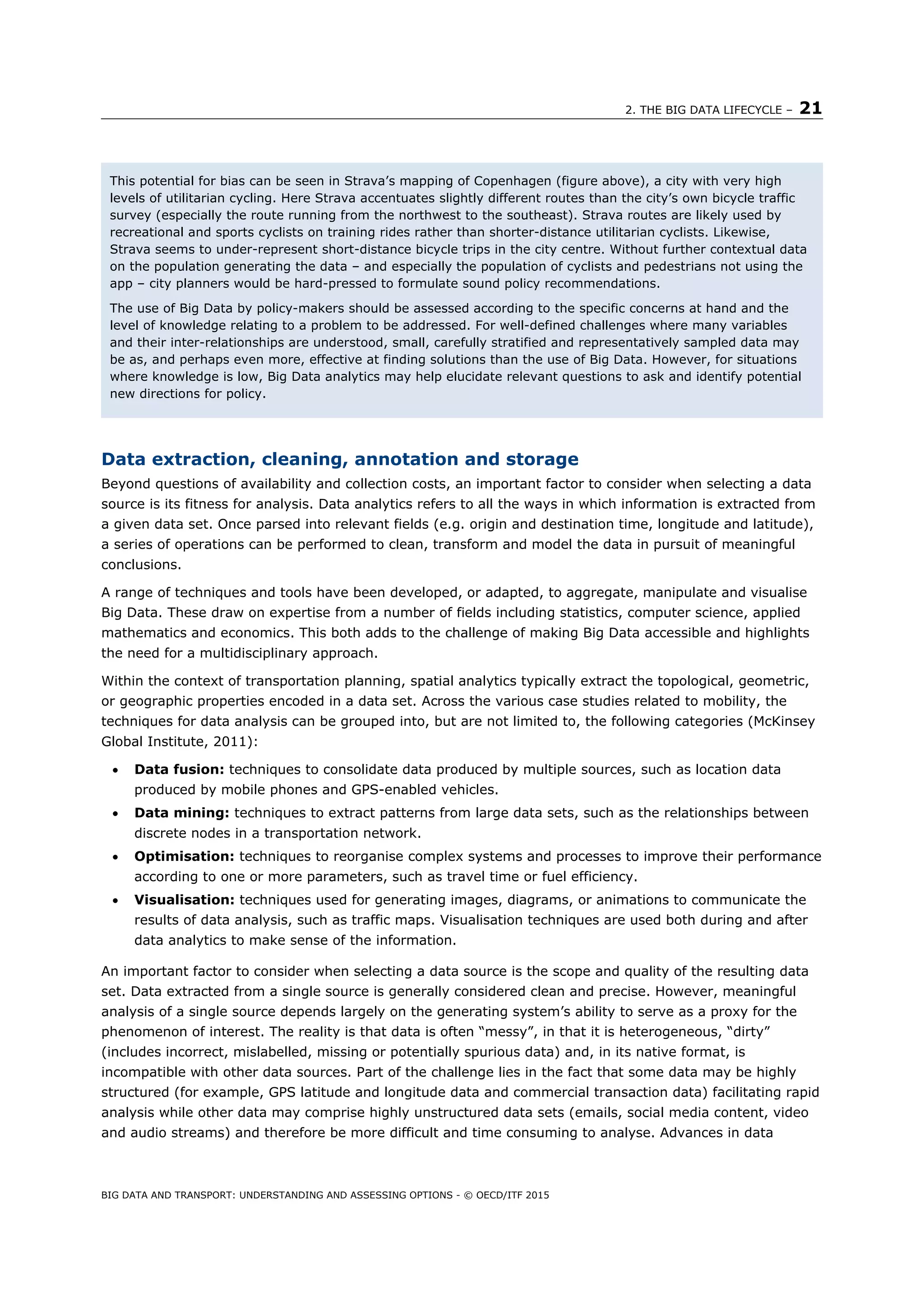 2. THE BIG DATA LIFECYCLE – 21
BIG DATA AND TRANSPORT: UNDERSTANDING AND ASSESSING OPTIONS - © OECD/ITF 2015
Data extraction, cleaning, annotation and storage
Beyond questions of availability and collection costs, an important factor to consider when selecting a data
source is its fitness for analysis. Data analytics refers to all the ways in which information is extracted from
a given data set. Once parsed into relevant fields (e.g. origin and destination time, longitude and latitude),
a series of operations can be performed to clean, transform and model the data in pursuit of meaningful
conclusions.
A range of techniques and tools have been developed, or adapted, to aggregate, manipulate and visualise
Big Data. These draw on expertise from a number of fields including statistics, computer science, applied
mathematics and economics. This both adds to the challenge of making Big Data accessible and highlights
the need for a multidisciplinary approach.
Within the context of transportation planning, spatial analytics typically extract the topological, geometric,
or geographic properties encoded in a data set. Across the various case studies related to mobility, the
techniques for data analysis can be grouped into, but are not limited to, the following categories (McKinsey
Global Institute, 2011):
 Data fusion: techniques to consolidate data produced by multiple sources, such as location data
produced by mobile phones and GPS-enabled vehicles.
 Data mining: techniques to extract patterns from large data sets, such as the relationships between
discrete nodes in a transportation network.
 Optimisation: techniques to reorganise complex systems and processes to improve their performance
according to one or more parameters, such as travel time or fuel efficiency.
 Visualisation: techniques used for generating images, diagrams, or animations to communicate the
results of data analysis, such as traffic maps. Visualisation techniques are used both during and after
data analytics to make sense of the information.
An important factor to consider when selecting a data source is the scope and quality of the resulting data
set. Data extracted from a single source is generally considered clean and precise. However, meaningful
analysis of a single source depends largely on the generating system’s ability to serve as a proxy for the
phenomenon of interest. The reality is that data is often “messy”, in that it is heterogeneous, “dirty”
(includes incorrect, mislabelled, missing or potentially spurious data) and, in its native format, is
incompatible with other data sources. Part of the challenge lies in the fact that some data may be highly
structured (for example, GPS latitude and longitude data and commercial transaction data) facilitating rapid
analysis while other data may comprise highly unstructured data sets (emails, social media content, video
and audio streams) and therefore be more difficult and time consuming to analyse. Advances in data
This potential for bias can be seen in Strava’s mapping of Copenhagen (figure above), a city with very high
levels of utilitarian cycling. Here Strava accentuates slightly different routes than the city’s own bicycle traffic
survey (especially the route running from the northwest to the southeast). Strava routes are likely used by
recreational and sports cyclists on training rides rather than shorter-distance utilitarian cyclists. Likewise,
Strava seems to under-represent short-distance bicycle trips in the city centre. Without further contextual data
on the population generating the data – and especially the population of cyclists and pedestrians not using the
app – city planners would be hard-pressed to formulate sound policy recommendations.
The use of Big Data by policy-makers should be assessed according to the specific concerns at hand and the
level of knowledge relating to a problem to be addressed. For well-defined challenges where many variables
and their inter-relationships are understood, small, carefully stratified and representatively sampled data may
be as, and perhaps even more, effective at finding solutions than the use of Big Data. However, for situations
where knowledge is low, Big Data analytics may help elucidate relevant questions to ask and identify potential
new directions for policy.
 
