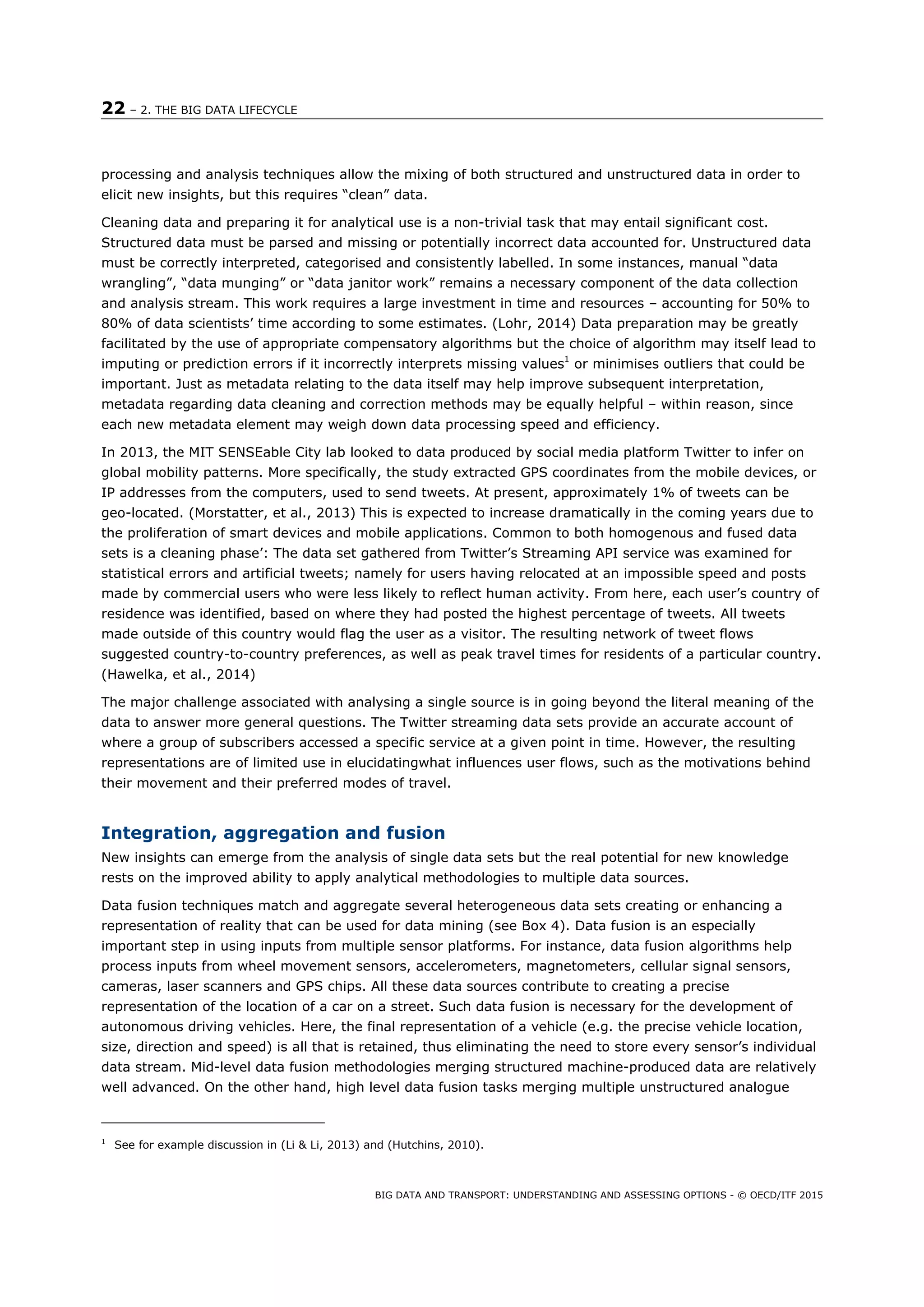 22 – 2. THE BIG DATA LIFECYCLE
BIG DATA AND TRANSPORT: UNDERSTANDING AND ASSESSING OPTIONS - © OECD/ITF 2015
processing and analysis techniques allow the mixing of both structured and unstructured data in order to
elicit new insights, but this requires “clean” data.
Cleaning data and preparing it for analytical use is a non-trivial task that may entail significant cost.
Structured data must be parsed and missing or potentially incorrect data accounted for. Unstructured data
must be correctly interpreted, categorised and consistently labelled. In some instances, manual “data
wrangling”, “data munging” or “data janitor work” remains a necessary component of the data collection
and analysis stream. This work requires a large investment in time and resources – accounting for 50% to
80% of data scientists’ time according to some estimates. (Lohr, 2014) Data preparation may be greatly
facilitated by the use of appropriate compensatory algorithms but the choice of algorithm may itself lead to
imputing or prediction errors if it incorrectly interprets missing values1
or minimises outliers that could be
important. Just as metadata relating to the data itself may help improve subsequent interpretation,
metadata regarding data cleaning and correction methods may be equally helpful – within reason, since
each new metadata element may weigh down data processing speed and efficiency.
In 2013, the MIT SENSEable City lab looked to data produced by social media platform Twitter to infer on
global mobility patterns. More specifically, the study extracted GPS coordinates from the mobile devices, or
IP addresses from the computers, used to send tweets. At present, approximately 1% of tweets can be
geo-located. (Morstatter, et al., 2013) This is expected to increase dramatically in the coming years due to
the proliferation of smart devices and mobile applications. Common to both homogenous and fused data
sets is a cleaning phase’: The data set gathered from Twitter’s Streaming API service was examined for
statistical errors and artificial tweets; namely for users having relocated at an impossible speed and posts
made by commercial users who were less likely to reflect human activity. From here, each user’s country of
residence was identified, based on where they had posted the highest percentage of tweets. All tweets
made outside of this country would flag the user as a visitor. The resulting network of tweet flows
suggested country-to-country preferences, as well as peak travel times for residents of a particular country.
(Hawelka, et al., 2014)
The major challenge associated with analysing a single source is in going beyond the literal meaning of the
data to answer more general questions. The Twitter streaming data sets provide an accurate account of
where a group of subscribers accessed a specific service at a given point in time. However, the resulting
representations are of limited use in elucidatingwhat influences user flows, such as the motivations behind
their movement and their preferred modes of travel.
Integration, aggregation and fusion
New insights can emerge from the analysis of single data sets but the real potential for new knowledge
rests on the improved ability to apply analytical methodologies to multiple data sources.
Data fusion techniques match and aggregate several heterogeneous data sets creating or enhancing a
representation of reality that can be used for data mining (see Box 4). Data fusion is an especially
important step in using inputs from multiple sensor platforms. For instance, data fusion algorithms help
process inputs from wheel movement sensors, accelerometers, magnetometers, cellular signal sensors,
cameras, laser scanners and GPS chips. All these data sources contribute to creating a precise
representation of the location of a car on a street. Such data fusion is necessary for the development of
autonomous driving vehicles. Here, the final representation of a vehicle (e.g. the precise vehicle location,
size, direction and speed) is all that is retained, thus eliminating the need to store every sensor’s individual
data stream. Mid-level data fusion methodologies merging structured machine-produced data are relatively
well advanced. On the other hand, high level data fusion tasks merging multiple unstructured analogue
1
See for example discussion in (Li & Li, 2013) and (Hutchins, 2010).
 