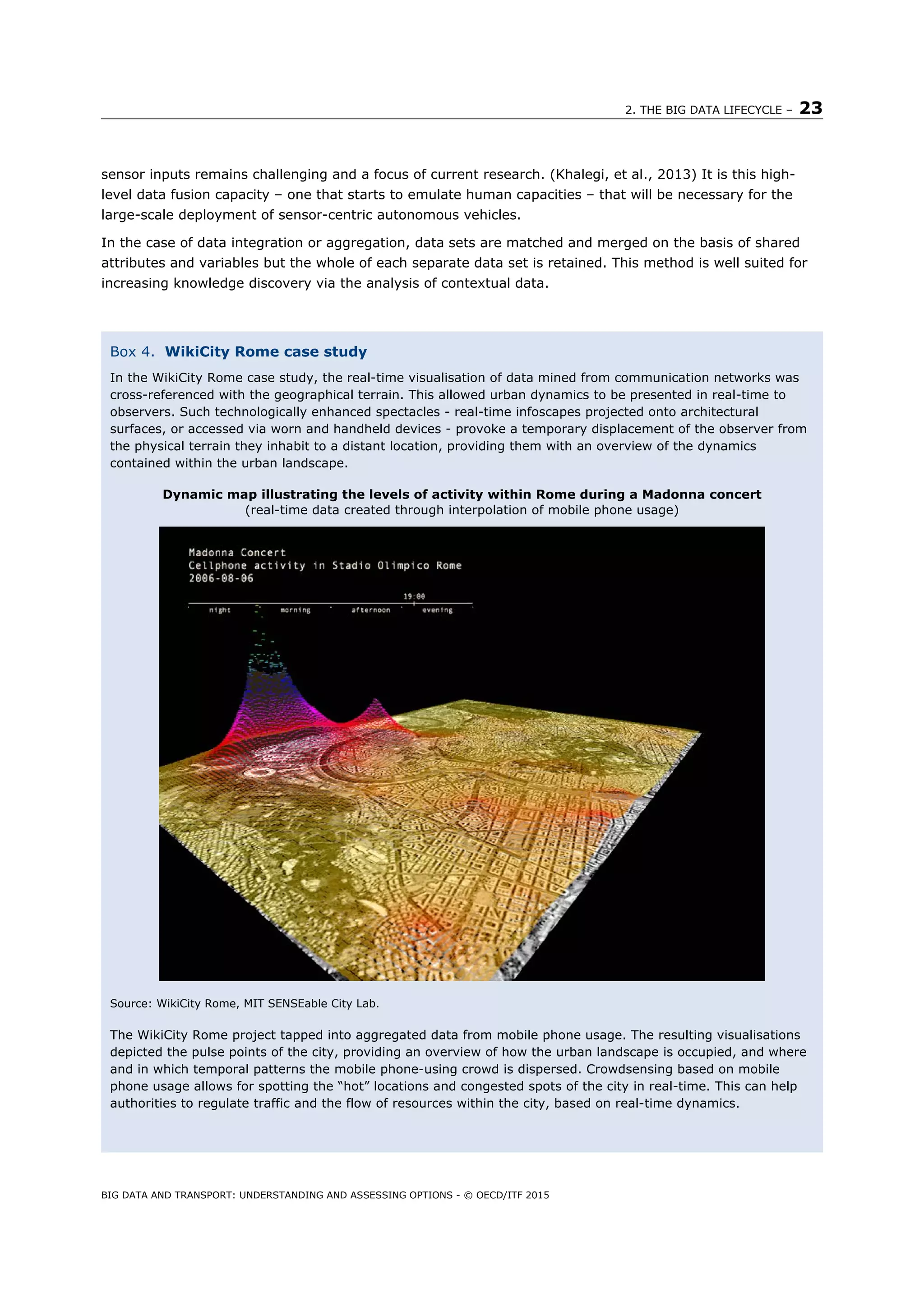 2. THE BIG DATA LIFECYCLE – 23
BIG DATA AND TRANSPORT: UNDERSTANDING AND ASSESSING OPTIONS - © OECD/ITF 2015
sensor inputs remains challenging and a focus of current research. (Khalegi, et al., 2013) It is this high-
level data fusion capacity – one that starts to emulate human capacities – that will be necessary for the
large-scale deployment of sensor-centric autonomous vehicles.
In the case of data integration or aggregation, data sets are matched and merged on the basis of shared
attributes and variables but the whole of each separate data set is retained. This method is well suited for
increasing knowledge discovery via the analysis of contextual data.
Box 4. WikiCity Rome case study
In the WikiCity Rome case study, the real-time visualisation of data mined from communication networks was
cross-referenced with the geographical terrain. This allowed urban dynamics to be presented in real-time to
observers. Such technologically enhanced spectacles - real-time infoscapes projected onto architectural
surfaces, or accessed via worn and handheld devices - provoke a temporary displacement of the observer from
the physical terrain they inhabit to a distant location, providing them with an overview of the dynamics
contained within the urban landscape.
Dynamic map illustrating the levels of activity within Rome during a Madonna concert
(real-time data created through interpolation of mobile phone usage)
Source: WikiCity Rome, MIT SENSEable City Lab.
The WikiCity Rome project tapped into aggregated data from mobile phone usage. The resulting visualisations
depicted the pulse points of the city, providing an overview of how the urban landscape is occupied, and where
and in which temporal patterns the mobile phone-using crowd is dispersed. Crowdsensing based on mobile
phone usage allows for spotting the “hot” locations and congested spots of the city in real-time. This can help
authorities to regulate traffic and the flow of resources within the city, based on real-time dynamics.
 