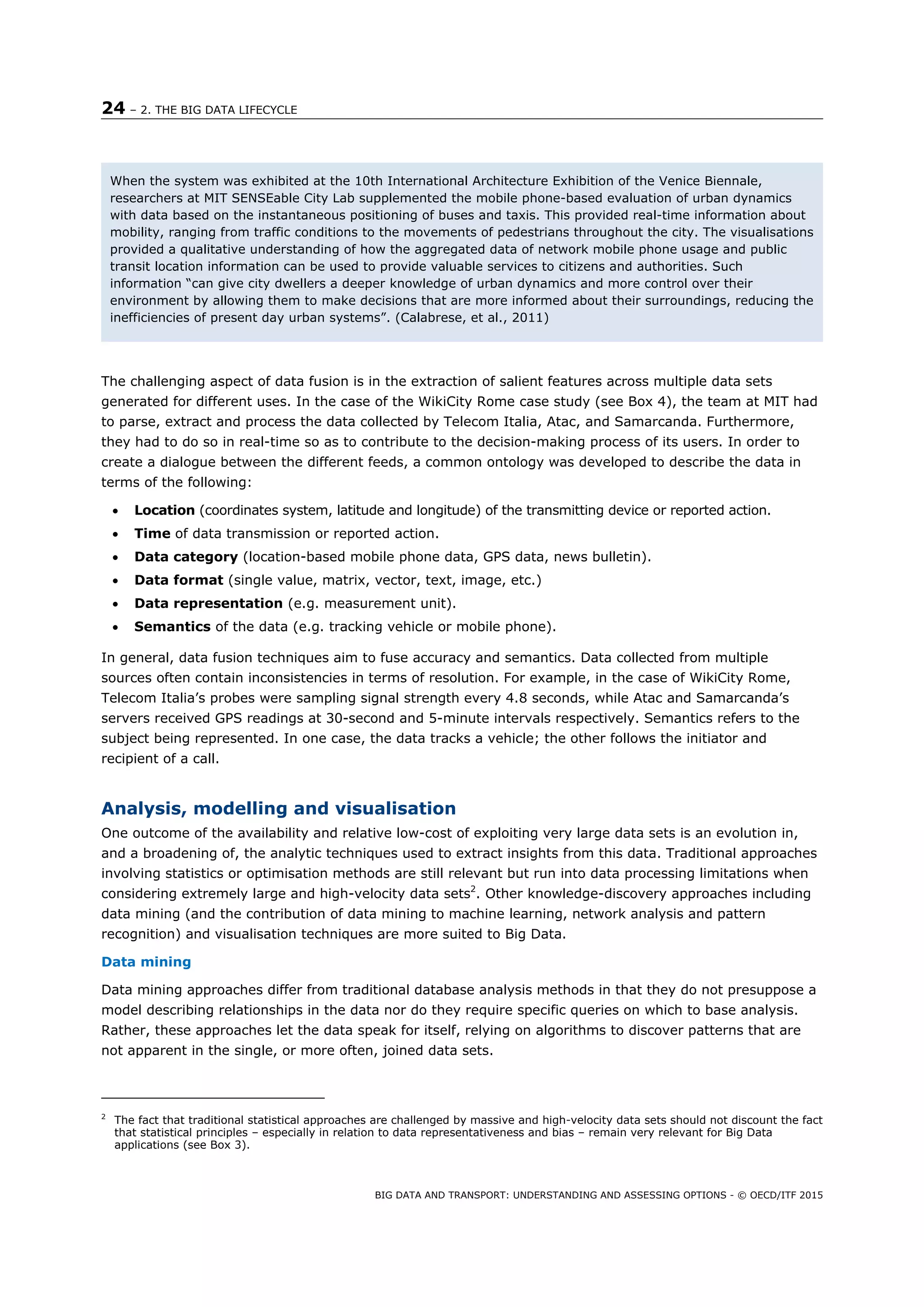 24 – 2. THE BIG DATA LIFECYCLE
BIG DATA AND TRANSPORT: UNDERSTANDING AND ASSESSING OPTIONS - © OECD/ITF 2015
The challenging aspect of data fusion is in the extraction of salient features across multiple data sets
generated for different uses. In the case of the WikiCity Rome case study (see Box 4), the team at MIT had
to parse, extract and process the data collected by Telecom Italia, Atac, and Samarcanda. Furthermore,
they had to do so in real-time so as to contribute to the decision-making process of its users. In order to
create a dialogue between the different feeds, a common ontology was developed to describe the data in
terms of the following:
 Location (coordinates system, latitude and longitude) of the transmitting device or reported action.
 Time of data transmission or reported action.
 Data category (location-based mobile phone data, GPS data, news bulletin).
 Data format (single value, matrix, vector, text, image, etc.)
 Data representation (e.g. measurement unit).
 Semantics of the data (e.g. tracking vehicle or mobile phone).
In general, data fusion techniques aim to fuse accuracy and semantics. Data collected from multiple
sources often contain inconsistencies in terms of resolution. For example, in the case of WikiCity Rome,
Telecom Italia’s probes were sampling signal strength every 4.8 seconds, while Atac and Samarcanda’s
servers received GPS readings at 30-second and 5-minute intervals respectively. Semantics refers to the
subject being represented. In one case, the data tracks a vehicle; the other follows the initiator and
recipient of a call.
Analysis, modelling and visualisation
One outcome of the availability and relative low-cost of exploiting very large data sets is an evolution in,
and a broadening of, the analytic techniques used to extract insights from this data. Traditional approaches
involving statistics or optimisation methods are still relevant but run into data processing limitations when
considering extremely large and high-velocity data sets2
. Other knowledge-discovery approaches including
data mining (and the contribution of data mining to machine learning, network analysis and pattern
recognition) and visualisation techniques are more suited to Big Data.
Data mining
Data mining approaches differ from traditional database analysis methods in that they do not presuppose a
model describing relationships in the data nor do they require specific queries on which to base analysis.
Rather, these approaches let the data speak for itself, relying on algorithms to discover patterns that are
not apparent in the single, or more often, joined data sets.
2
The fact that traditional statistical approaches are challenged by massive and high-velocity data sets should not discount the fact
that statistical principles – especially in relation to data representativeness and bias – remain very relevant for Big Data
applications (see Box 3).
When the system was exhibited at the 10th International Architecture Exhibition of the Venice Biennale,
researchers at MIT SENSEable City Lab supplemented the mobile phone-based evaluation of urban dynamics
with data based on the instantaneous positioning of buses and taxis. This provided real-time information about
mobility, ranging from traffic conditions to the movements of pedestrians throughout the city. The visualisations
provided a qualitative understanding of how the aggregated data of network mobile phone usage and public
transit location information can be used to provide valuable services to citizens and authorities. Such
information “can give city dwellers a deeper knowledge of urban dynamics and more control over their
environment by allowing them to make decisions that are more informed about their surroundings, reducing the
inefficiencies of present day urban systems”. (Calabrese, et al., 2011)
 