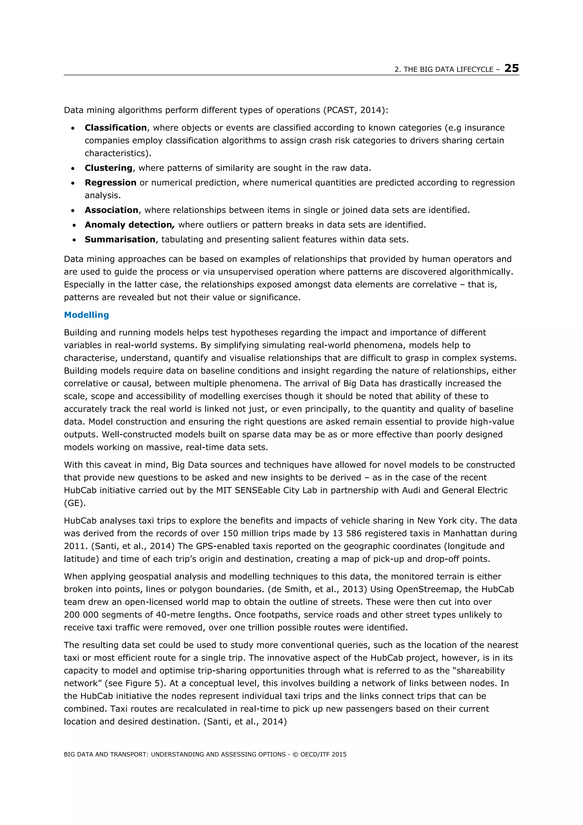 2. THE BIG DATA LIFECYCLE – 25
BIG DATA AND TRANSPORT: UNDERSTANDING AND ASSESSING OPTIONS - © OECD/ITF 2015
Data mining algorithms perform different types of operations (PCAST, 2014):
 Classification, where objects or events are classified according to known categories (e.g insurance
companies employ classification algorithms to assign crash risk categories to drivers sharing certain
characteristics).
 Clustering, where patterns of similarity are sought in the raw data.
 Regression or numerical prediction, where numerical quantities are predicted according to regression
analysis.
 Association, where relationships between items in single or joined data sets are identified.
 Anomaly detection, where outliers or pattern breaks in data sets are identified.
 Summarisation, tabulating and presenting salient features within data sets.
Data mining approaches can be based on examples of relationships that provided by human operators and
are used to guide the process or via unsupervised operation where patterns are discovered algorithmically.
Especially in the latter case, the relationships exposed amongst data elements are correlative – that is,
patterns are revealed but not their value or significance.
Modelling
Building and running models helps test hypotheses regarding the impact and importance of different
variables in real-world systems. By simplifying simulating real-world phenomena, models help to
characterise, understand, quantify and visualise relationships that are difficult to grasp in complex systems.
Building models require data on baseline conditions and insight regarding the nature of relationships, either
correlative or causal, between multiple phenomena. The arrival of Big Data has drastically increased the
scale, scope and accessibility of modelling exercises though it should be noted that ability of these to
accurately track the real world is linked not just, or even principally, to the quantity and quality of baseline
data. Model construction and ensuring the right questions are asked remain essential to provide high-value
outputs. Well-constructed models built on sparse data may be as or more effective than poorly designed
models working on massive, real-time data sets.
With this caveat in mind, Big Data sources and techniques have allowed for novel models to be constructed
that provide new questions to be asked and new insights to be derived – as in the case of the recent
HubCab initiative carried out by the MIT SENSEable City Lab in partnership with Audi and General Electric
(GE).
HubCab analyses taxi trips to explore the benefits and impacts of vehicle sharing in New York city. The data
was derived from the records of over 150 million trips made by 13 586 registered taxis in Manhattan during
2011. (Santi, et al., 2014) The GPS-enabled taxis reported on the geographic coordinates (longitude and
latitude) and time of each trip’s origin and destination, creating a map of pick-up and drop-off points.
When applying geospatial analysis and modelling techniques to this data, the monitored terrain is either
broken into points, lines or polygon boundaries. (de Smith, et al., 2013) Using OpenStreemap, the HubCab
team drew an open-licensed world map to obtain the outline of streets. These were then cut into over
200 000 segments of 40-metre lengths. Once footpaths, service roads and other street types unlikely to
receive taxi traffic were removed, over one trillion possible routes were identified.
The resulting data set could be used to study more conventional queries, such as the location of the nearest
taxi or most efficient route for a single trip. The innovative aspect of the HubCab project, however, is in its
capacity to model and optimise trip-sharing opportunities through what is referred to as the “shareability
network” (see Figure 5). At a conceptual level, this involves building a network of links between nodes. In
the HubCab initiative the nodes represent individual taxi trips and the links connect trips that can be
combined. Taxi routes are recalculated in real-time to pick up new passengers based on their current
location and desired destination. (Santi, et al., 2014)
 