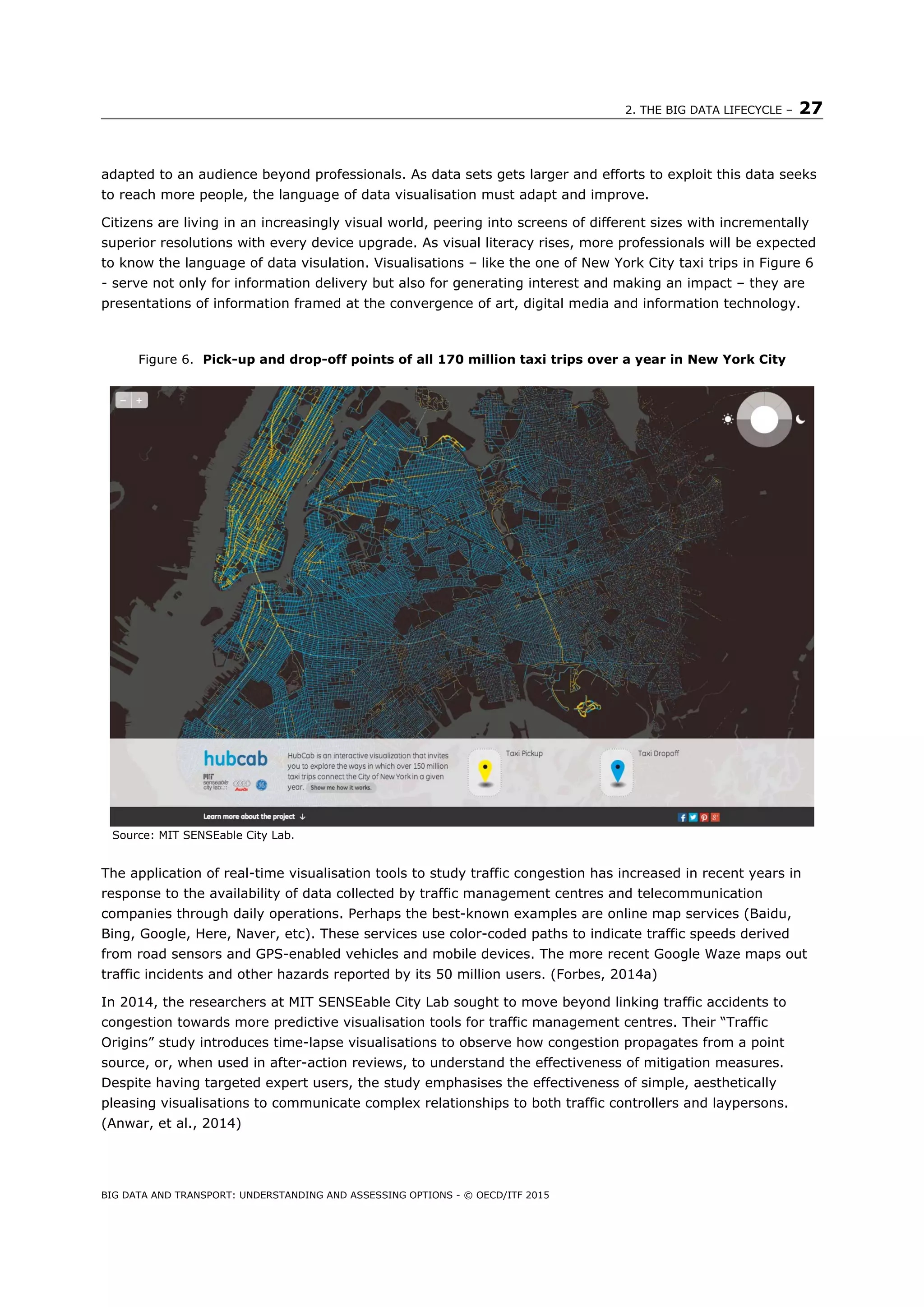 2. THE BIG DATA LIFECYCLE – 27
BIG DATA AND TRANSPORT: UNDERSTANDING AND ASSESSING OPTIONS - © OECD/ITF 2015
adapted to an audience beyond professionals. As data sets gets larger and efforts to exploit this data seeks
to reach more people, the language of data visualisation must adapt and improve.
Citizens are living in an increasingly visual world, peering into screens of different sizes with incrementally
superior resolutions with every device upgrade. As visual literacy rises, more professionals will be expected
to know the language of data visulation. Visualisations – like the one of New York City taxi trips in Figure 6
- serve not only for information delivery but also for generating interest and making an impact – they are
presentations of information framed at the convergence of art, digital media and information technology.
Figure 6. Pick-up and drop-off points of all 170 million taxi trips over a year in New York City
Source: MIT SENSEable City Lab.
The application of real-time visualisation tools to study traffic congestion has increased in recent years in
response to the availability of data collected by traffic management centres and telecommunication
companies through daily operations. Perhaps the best-known examples are online map services (Baidu,
Bing, Google, Here, Naver, etc). These services use color-coded paths to indicate traffic speeds derived
from road sensors and GPS-enabled vehicles and mobile devices. The more recent Google Waze maps out
traffic incidents and other hazards reported by its 50 million users. (Forbes, 2014a)
In 2014, the researchers at MIT SENSEable City Lab sought to move beyond linking traffic accidents to
congestion towards more predictive visualisation tools for traffic management centres. Their “Traffic
Origins” study introduces time-lapse visualisations to observe how congestion propagates from a point
source, or, when used in after-action reviews, to understand the effectiveness of mitigation measures.
Despite having targeted expert users, the study emphasises the effectiveness of simple, aesthetically
pleasing visualisations to communicate complex relationships to both traffic controllers and laypersons.
(Anwar, et al., 2014)
 