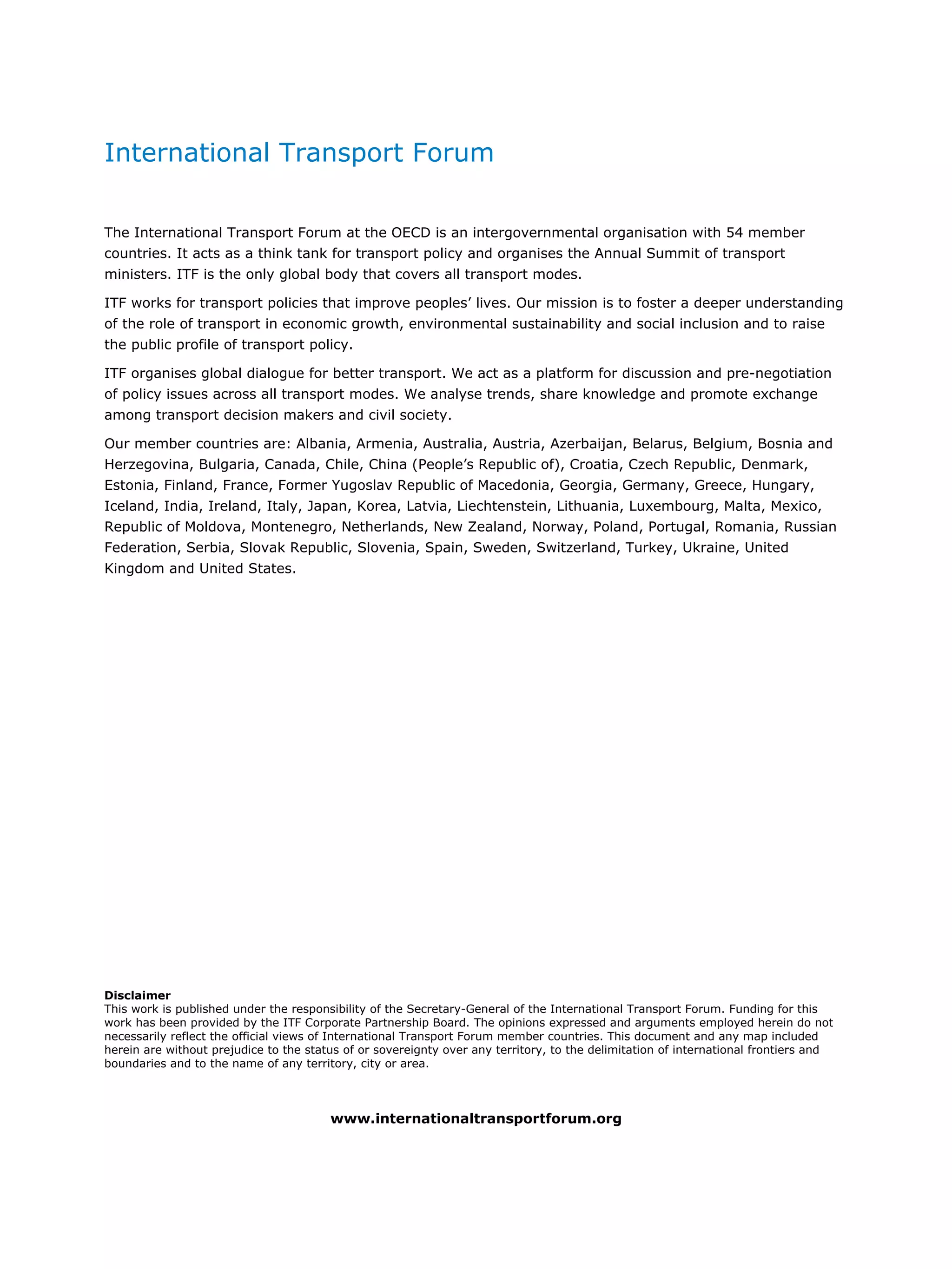 International Transport Forum
The International Transport Forum at the OECD is an intergovernmental organisation with 54 member
countries. It acts as a think tank for transport policy and organises the Annual Summit of transport
ministers. ITF is the only global body that covers all transport modes.
ITF works for transport policies that improve peoples’ lives. Our mission is to foster a deeper understanding
of the role of transport in economic growth, environmental sustainability and social inclusion and to raise
the public profile of transport policy.
ITF organises global dialogue for better transport. We act as a platform for discussion and pre-negotiation
of policy issues across all transport modes. We analyse trends, share knowledge and promote exchange
among transport decision makers and civil society.
Our member countries are: Albania, Armenia, Australia, Austria, Azerbaijan, Belarus, Belgium, Bosnia and
Herzegovina, Bulgaria, Canada, Chile, China (People’s Republic of), Croatia, Czech Republic, Denmark,
Estonia, Finland, France, Former Yugoslav Republic of Macedonia, Georgia, Germany, Greece, Hungary,
Iceland, India, Ireland, Italy, Japan, Korea, Latvia, Liechtenstein, Lithuania, Luxembourg, Malta, Mexico,
Republic of Moldova, Montenegro, Netherlands, New Zealand, Norway, Poland, Portugal, Romania, Russian
Federation, Serbia, Slovak Republic, Slovenia, Spain, Sweden, Switzerland, Turkey, Ukraine, United
Kingdom and United States.
Disclaimer
This work is published under the responsibility of the Secretary-General of the International Transport Forum. Funding for this
work has been provided by the ITF Corporate Partnership Board. The opinions expressed and arguments employed herein do not
necessarily reflect the official views of International Transport Forum member countries. This document and any map included
herein are without prejudice to the status of or sovereignty over any territory, to the delimitation of international frontiers and
boundaries and to the name of any territory, city or area.
www.internationaltransportforum.org
 