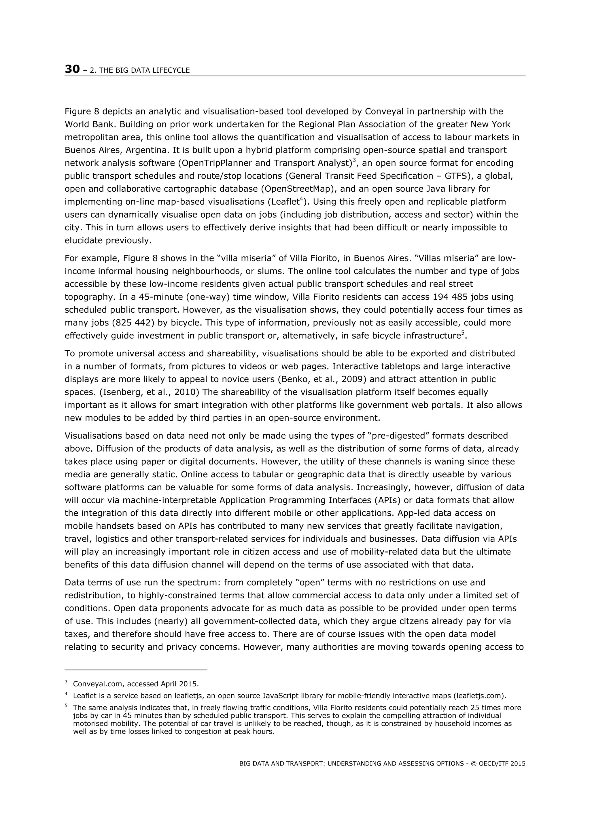 30 – 2. THE BIG DATA LIFECYCLE
BIG DATA AND TRANSPORT: UNDERSTANDING AND ASSESSING OPTIONS - © OECD/ITF 2015
Figure 8 depicts an analytic and visualisation-based tool developed by Conveyal in partnership with the
World Bank. Building on prior work undertaken for the Regional Plan Association of the greater New York
metropolitan area, this online tool allows the quantification and visualisation of access to labour markets in
Buenos Aires, Argentina. It is built upon a hybrid platform comprising open-source spatial and transport
network analysis software (OpenTripPlanner and Transport Analyst)3
, an open source format for encoding
public transport schedules and route/stop locations (General Transit Feed Specification – GTFS), a global,
open and collaborative cartographic database (OpenStreetMap), and an open source Java library for
implementing on-line map-based visualisations (Leaflet4
). Using this freely open and replicable platform
users can dynamically visualise open data on jobs (including job distribution, access and sector) within the
city. This in turn allows users to effectively derive insights that had been difficult or nearly impossible to
elucidate previously.
For example, Figure 8 shows in the “villa miseria” of Villa Fiorito, in Buenos Aires. “Villas miseria” are low-
income informal housing neighbourhoods, or slums. The online tool calculates the number and type of jobs
accessible by these low-income residents given actual public transport schedules and real street
topography. In a 45-minute (one-way) time window, Villa Fiorito residents can access 194 485 jobs using
scheduled public transport. However, as the visualisation shows, they could potentially access four times as
many jobs (825 442) by bicycle. This type of information, previously not as easily accessible, could more
effectively guide investment in public transport or, alternatively, in safe bicycle infrastructure5
.
To promote universal access and shareability, visualisations should be able to be exported and distributed
in a number of formats, from pictures to videos or web pages. Interactive tabletops and large interactive
displays are more likely to appeal to novice users (Benko, et al., 2009) and attract attention in public
spaces. (Isenberg, et al., 2010) The shareability of the visualisation platform itself becomes equally
important as it allows for smart integration with other platforms like government web portals. It also allows
new modules to be added by third parties in an open-source environment.
Visualisations based on data need not only be made using the types of “pre-digested” formats described
above. Diffusion of the products of data analysis, as well as the distribution of some forms of data, already
takes place using paper or digital documents. However, the utility of these channels is waning since these
media are generally static. Online access to tabular or geographic data that is directly useable by various
software platforms can be valuable for some forms of data analysis. Increasingly, however, diffusion of data
will occur via machine-interpretable Application Programming Interfaces (APIs) or data formats that allow
the integration of this data directly into different mobile or other applications. App-led data access on
mobile handsets based on APIs has contributed to many new services that greatly facilitate navigation,
travel, logistics and other transport-related services for individuals and businesses. Data diffusion via APIs
will play an increasingly important role in citizen access and use of mobility-related data but the ultimate
benefits of this data diffusion channel will depend on the terms of use associated with that data.
Data terms of use run the spectrum: from completely “open” terms with no restrictions on use and
redistribution, to highly-constrained terms that allow commercial access to data only under a limited set of
conditions. Open data proponents advocate for as much data as possible to be provided under open terms
of use. This includes (nearly) all government-collected data, which they argue citzens already pay for via
taxes, and therefore should have free access to. There are of course issues with the open data model
relating to security and privacy concerns. However, many authorities are moving towards opening access to
3
Conveyal.com, accessed April 2015.
4
Leaflet is a service based on leafletjs, an open source JavaScript library for mobile-friendly interactive maps (leafletjs.com).
5
The same analysis indicates that, in freely flowing traffic conditions, Villa Fiorito residents could potentially reach 25 times more
jobs by car in 45 minutes than by scheduled public transport. This serves to explain the compelling attraction of individual
motorised mobility. The potential of car travel is unlikely to be reached, though, as it is constrained by household incomes as
well as by time losses linked to congestion at peak hours.
 