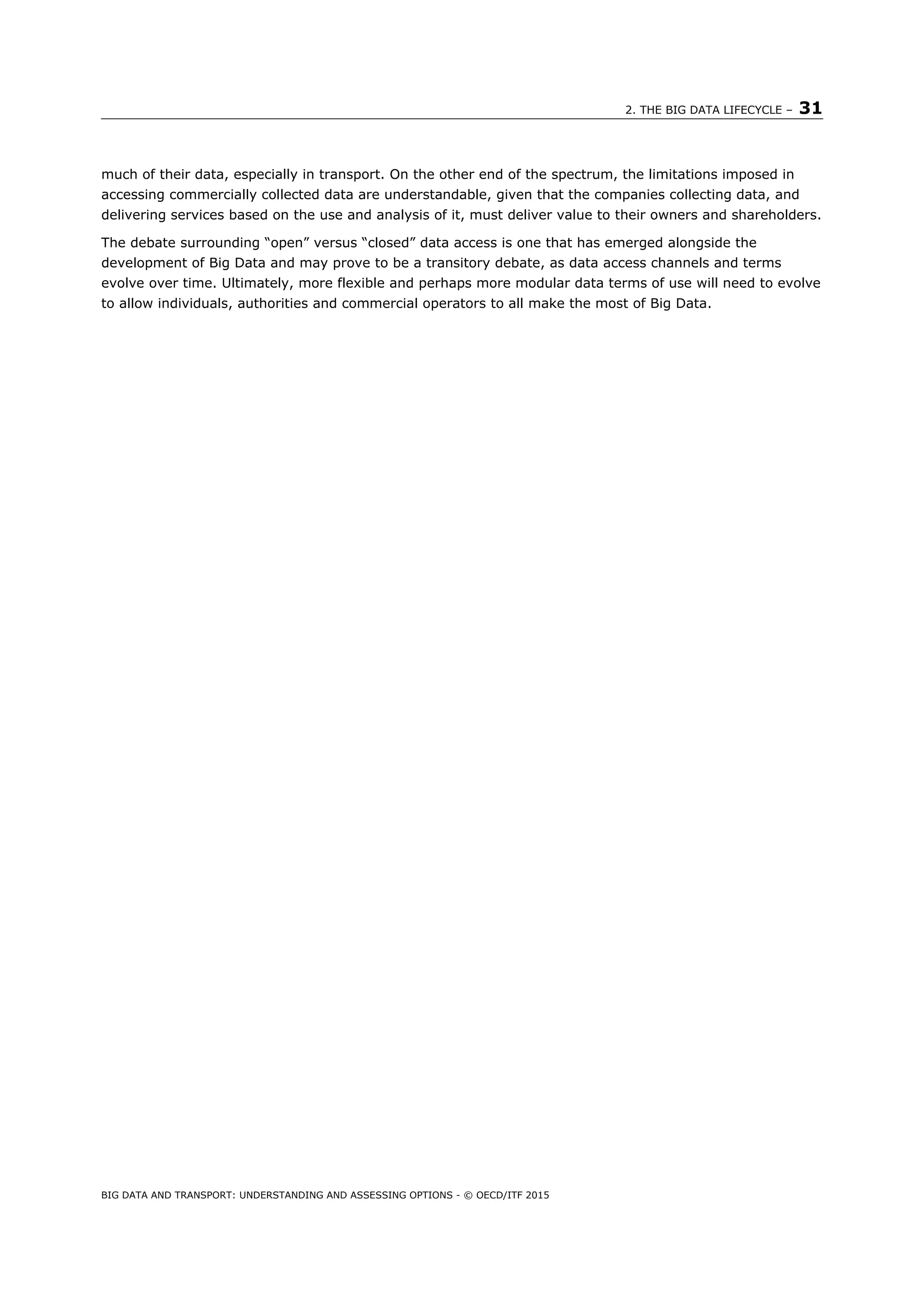 2. THE BIG DATA LIFECYCLE – 31
BIG DATA AND TRANSPORT: UNDERSTANDING AND ASSESSING OPTIONS - © OECD/ITF 2015
much of their data, especially in transport. On the other end of the spectrum, the limitations imposed in
accessing commercially collected data are understandable, given that the companies collecting data, and
delivering services based on the use and analysis of it, must deliver value to their owners and shareholders.
The debate surrounding “open” versus “closed” data access is one that has emerged alongside the
development of Big Data and may prove to be a transitory debate, as data access channels and terms
evolve over time. Ultimately, more flexible and perhaps more modular data terms of use will need to evolve
to allow individuals, authorities and commercial operators to all make the most of Big Data.
 