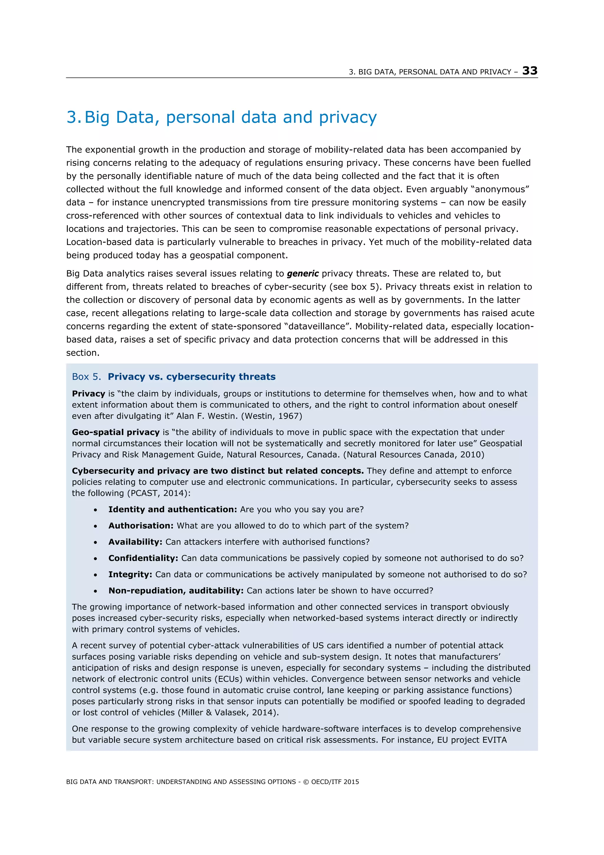 3. BIG DATA, PERSONAL DATA AND PRIVACY – 33
BIG DATA AND TRANSPORT: UNDERSTANDING AND ASSESSING OPTIONS - © OECD/ITF 2015
3.Big Data, personal data and privacy
The exponential growth in the production and storage of mobility-related data has been accompanied by
rising concerns relating to the adequacy of regulations ensuring privacy. These concerns have been fuelled
by the personally identifiable nature of much of the data being collected and the fact that it is often
collected without the full knowledge and informed consent of the data object. Even arguably “anonymous”
data – for instance unencrypted transmissions from tire pressure monitoring systems – can now be easily
cross-referenced with other sources of contextual data to link individuals to vehicles and vehicles to
locations and trajectories. This can be seen to compromise reasonable expectations of personal privacy.
Location-based data is particularly vulnerable to breaches in privacy. Yet much of the mobility-related data
being produced today has a geospatial component.
Big Data analytics raises several issues relating to generic privacy threats. These are related to, but
different from, threats related to breaches of cyber-security (see box 5). Privacy threats exist in relation to
the collection or discovery of personal data by economic agents as well as by governments. In the latter
case, recent allegations relating to large-scale data collection and storage by governments has raised acute
concerns regarding the extent of state-sponsored “dataveillance”. Mobility-related data, especially location-
based data, raises a set of specific privacy and data protection concerns that will be addressed in this
section.
Box 5. Privacy vs. cybersecurity threats
Privacy is “the claim by individuals, groups or institutions to determine for themselves when, how and to what
extent information about them is communicated to others, and the right to control information about oneself
even after divulgating it” Alan F. Westin. (Westin, 1967)
Geo-spatial privacy is “the ability of individuals to move in public space with the expectation that under
normal circumstances their location will not be systematically and secretly monitored for later use” Geospatial
Privacy and Risk Management Guide, Natural Resources, Canada. (Natural Resources Canada, 2010)
Cybersecurity and privacy are two distinct but related concepts. They define and attempt to enforce
policies relating to computer use and electronic communications. In particular, cybersecurity seeks to assess
the following (PCAST, 2014):
 Identity and authentication: Are you who you say you are?
 Authorisation: What are you allowed to do to which part of the system?
 Availability: Can attackers interfere with authorised functions?
 Confidentiality: Can data communications be passively copied by someone not authorised to do so?
 Integrity: Can data or communications be actively manipulated by someone not authorised to do so?
 Non-repudiation, auditability: Can actions later be shown to have occurred?
The growing importance of network-based information and other connected services in transport obviously
poses increased cyber-security risks, especially when networked-based systems interact directly or indirectly
with primary control systems of vehicles.
A recent survey of potential cyber-attack vulnerabilities of US cars identified a number of potential attack
surfaces posing variable risks depending on vehicle and sub-system design. It notes that manufacturers’
anticipation of risks and design response is uneven, especially for secondary systems – including the distributed
network of electronic control units (ECUs) within vehicles. Convergence between sensor networks and vehicle
control systems (e.g. those found in automatic cruise control, lane keeping or parking assistance functions)
poses particularly strong risks in that sensor inputs can potentially be modified or spoofed leading to degraded
or lost control of vehicles (Miller & Valasek, 2014).
One response to the growing complexity of vehicle hardware-software interfaces is to develop comprehensive
but variable secure system architecture based on critical risk assessments. For instance, EU project EVITA
 