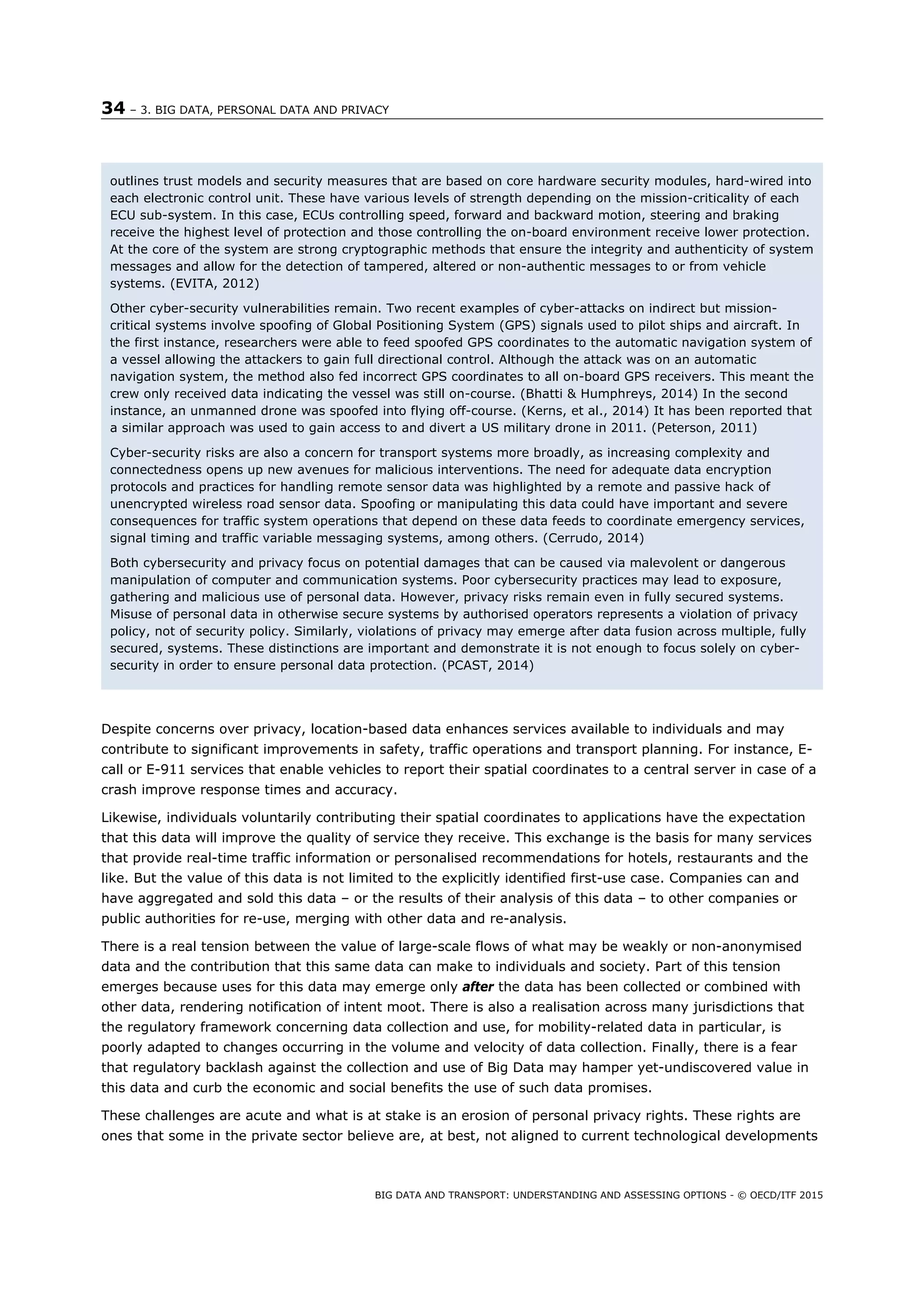 34 – 3. BIG DATA, PERSONAL DATA AND PRIVACY
BIG DATA AND TRANSPORT: UNDERSTANDING AND ASSESSING OPTIONS - © OECD/ITF 2015
Despite concerns over privacy, location-based data enhances services available to individuals and may
contribute to significant improvements in safety, traffic operations and transport planning. For instance, E-
call or E-911 services that enable vehicles to report their spatial coordinates to a central server in case of a
crash improve response times and accuracy.
Likewise, individuals voluntarily contributing their spatial coordinates to applications have the expectation
that this data will improve the quality of service they receive. This exchange is the basis for many services
that provide real-time traffic information or personalised recommendations for hotels, restaurants and the
like. But the value of this data is not limited to the explicitly identified first-use case. Companies can and
have aggregated and sold this data – or the results of their analysis of this data – to other companies or
public authorities for re-use, merging with other data and re-analysis.
There is a real tension between the value of large-scale flows of what may be weakly or non-anonymised
data and the contribution that this same data can make to individuals and society. Part of this tension
emerges because uses for this data may emerge only after the data has been collected or combined with
other data, rendering notification of intent moot. There is also a realisation across many jurisdictions that
the regulatory framework concerning data collection and use, for mobility-related data in particular, is
poorly adapted to changes occurring in the volume and velocity of data collection. Finally, there is a fear
that regulatory backlash against the collection and use of Big Data may hamper yet-undiscovered value in
this data and curb the economic and social benefits the use of such data promises.
These challenges are acute and what is at stake is an erosion of personal privacy rights. These rights are
ones that some in the private sector believe are, at best, not aligned to current technological developments
outlines trust models and security measures that are based on core hardware security modules, hard-wired into
each electronic control unit. These have various levels of strength depending on the mission-criticality of each
ECU sub-system. In this case, ECUs controlling speed, forward and backward motion, steering and braking
receive the highest level of protection and those controlling the on-board environment receive lower protection.
At the core of the system are strong cryptographic methods that ensure the integrity and authenticity of system
messages and allow for the detection of tampered, altered or non-authentic messages to or from vehicle
systems. (EVITA, 2012)
Other cyber-security vulnerabilities remain. Two recent examples of cyber-attacks on indirect but mission-
critical systems involve spoofing of Global Positioning System (GPS) signals used to pilot ships and aircraft. In
the first instance, researchers were able to feed spoofed GPS coordinates to the automatic navigation system of
a vessel allowing the attackers to gain full directional control. Although the attack was on an automatic
navigation system, the method also fed incorrect GPS coordinates to all on-board GPS receivers. This meant the
crew only received data indicating the vessel was still on-course. (Bhatti & Humphreys, 2014) In the second
instance, an unmanned drone was spoofed into flying off-course. (Kerns, et al., 2014) It has been reported that
a similar approach was used to gain access to and divert a US military drone in 2011. (Peterson, 2011)
Cyber-security risks are also a concern for transport systems more broadly, as increasing complexity and
connectedness opens up new avenues for malicious interventions. The need for adequate data encryption
protocols and practices for handling remote sensor data was highlighted by a remote and passive hack of
unencrypted wireless road sensor data. Spoofing or manipulating this data could have important and severe
consequences for traffic system operations that depend on these data feeds to coordinate emergency services,
signal timing and traffic variable messaging systems, among others. (Cerrudo, 2014)
Both cybersecurity and privacy focus on potential damages that can be caused via malevolent or dangerous
manipulation of computer and communication systems. Poor cybersecurity practices may lead to exposure,
gathering and malicious use of personal data. However, privacy risks remain even in fully secured systems.
Misuse of personal data in otherwise secure systems by authorised operators represents a violation of privacy
policy, not of security policy. Similarly, violations of privacy may emerge after data fusion across multiple, fully
secured, systems. These distinctions are important and demonstrate it is not enough to focus solely on cyber-
security in order to ensure personal data protection. (PCAST, 2014)
 