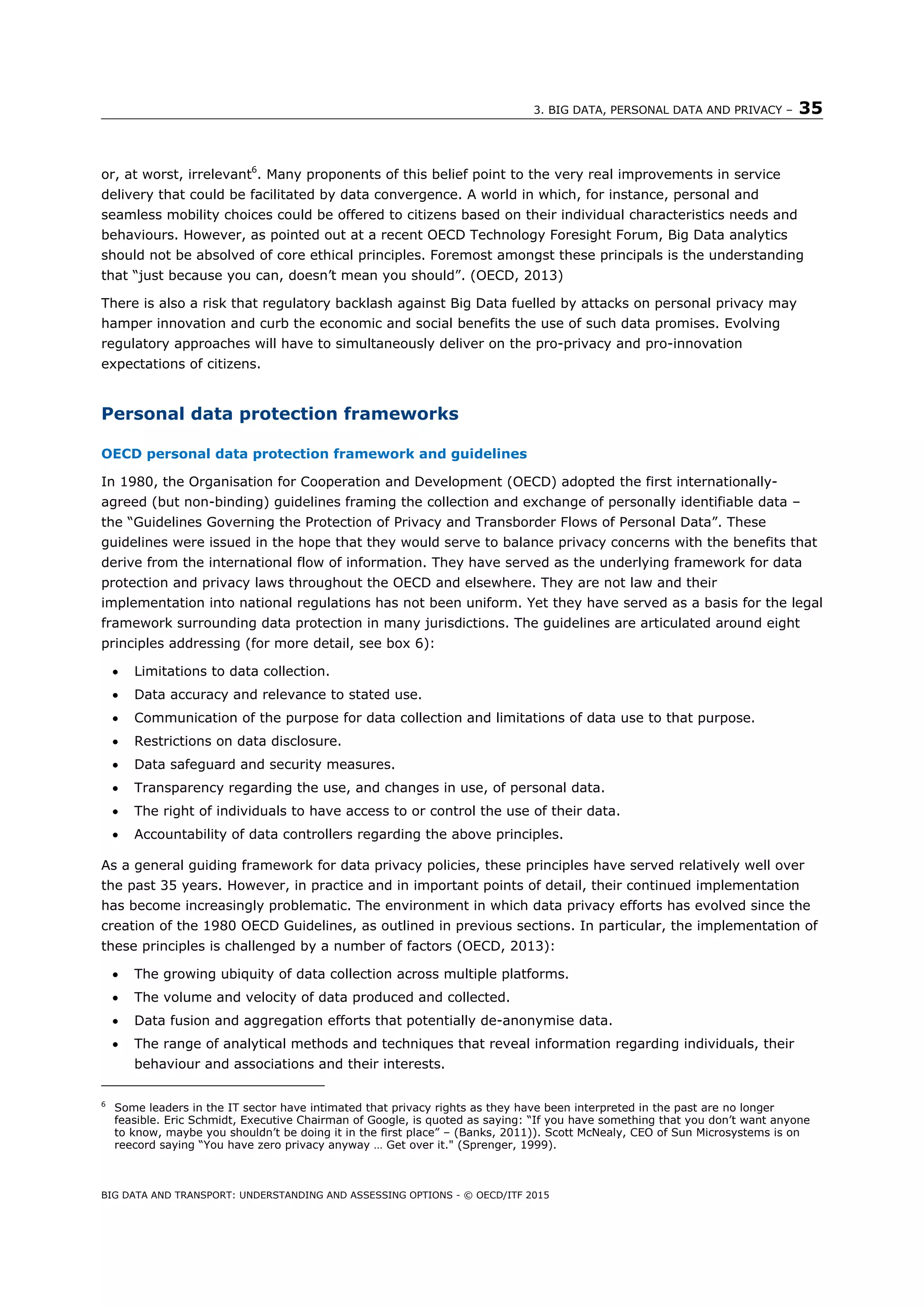 3. BIG DATA, PERSONAL DATA AND PRIVACY – 35
BIG DATA AND TRANSPORT: UNDERSTANDING AND ASSESSING OPTIONS - © OECD/ITF 2015
or, at worst, irrelevant6
. Many proponents of this belief point to the very real improvements in service
delivery that could be facilitated by data convergence. A world in which, for instance, personal and
seamless mobility choices could be offered to citizens based on their individual characteristics needs and
behaviours. However, as pointed out at a recent OECD Technology Foresight Forum, Big Data analytics
should not be absolved of core ethical principles. Foremost amongst these principals is the understanding
that “just because you can, doesn’t mean you should”. (OECD, 2013)
There is also a risk that regulatory backlash against Big Data fuelled by attacks on personal privacy may
hamper innovation and curb the economic and social benefits the use of such data promises. Evolving
regulatory approaches will have to simultaneously deliver on the pro-privacy and pro-innovation
expectations of citizens.
Personal data protection frameworks
OECD personal data protection framework and guidelines
In 1980, the Organisation for Cooperation and Development (OECD) adopted the first internationally-
agreed (but non-binding) guidelines framing the collection and exchange of personally identifiable data –
the “Guidelines Governing the Protection of Privacy and Transborder Flows of Personal Data”. These
guidelines were issued in the hope that they would serve to balance privacy concerns with the benefits that
derive from the international flow of information. They have served as the underlying framework for data
protection and privacy laws throughout the OECD and elsewhere. They are not law and their
implementation into national regulations has not been uniform. Yet they have served as a basis for the legal
framework surrounding data protection in many jurisdictions. The guidelines are articulated around eight
principles addressing (for more detail, see box 6):
 Limitations to data collection.
 Data accuracy and relevance to stated use.
 Communication of the purpose for data collection and limitations of data use to that purpose.
 Restrictions on data disclosure.
 Data safeguard and security measures.
 Transparency regarding the use, and changes in use, of personal data.
 The right of individuals to have access to or control the use of their data.
 Accountability of data controllers regarding the above principles.
As a general guiding framework for data privacy policies, these principles have served relatively well over
the past 35 years. However, in practice and in important points of detail, their continued implementation
has become increasingly problematic. The environment in which data privacy efforts has evolved since the
creation of the 1980 OECD Guidelines, as outlined in previous sections. In particular, the implementation of
these principles is challenged by a number of factors (OECD, 2013):
 The growing ubiquity of data collection across multiple platforms.
 The volume and velocity of data produced and collected.
 Data fusion and aggregation efforts that potentially de-anonymise data.
 The range of analytical methods and techniques that reveal information regarding individuals, their
behaviour and associations and their interests.
6
Some leaders in the IT sector have intimated that privacy rights as they have been interpreted in the past are no longer
feasible. Eric Schmidt, Executive Chairman of Google, is quoted as saying: “If you have something that you don’t want anyone
to know, maybe you shouldn’t be doing it in the first place” – (Banks, 2011)). Scott McNealy, CEO of Sun Microsystems is on
reecord saying “You have zero privacy anyway … Get over it." (Sprenger, 1999).
 