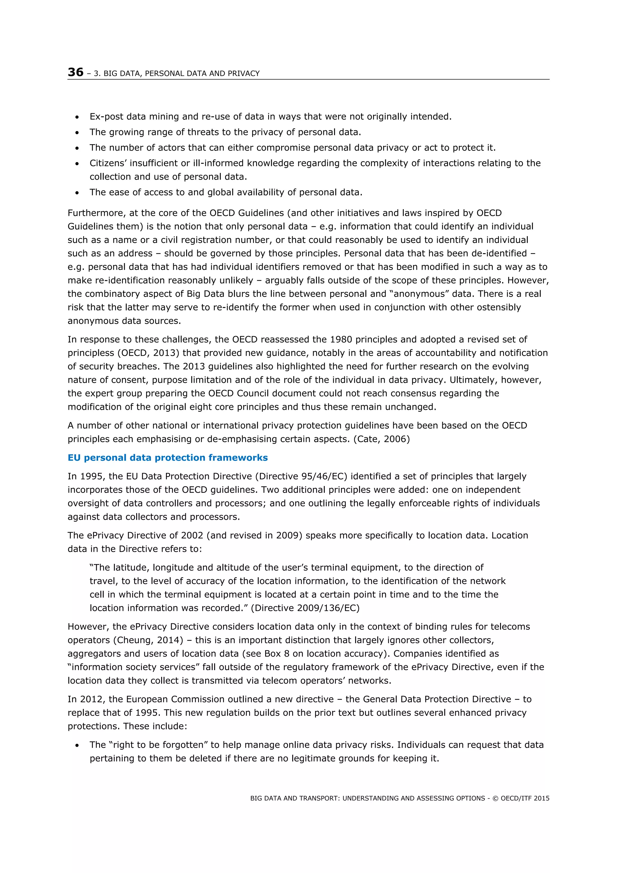 36 – 3. BIG DATA, PERSONAL DATA AND PRIVACY
BIG DATA AND TRANSPORT: UNDERSTANDING AND ASSESSING OPTIONS - © OECD/ITF 2015
 Ex-post data mining and re-use of data in ways that were not originally intended.
 The growing range of threats to the privacy of personal data.
 The number of actors that can either compromise personal data privacy or act to protect it.
 Citizens’ insufficient or ill-informed knowledge regarding the complexity of interactions relating to the
collection and use of personal data.
 The ease of access to and global availability of personal data.
Furthermore, at the core of the OECD Guidelines (and other initiatives and laws inspired by OECD
Guidelines them) is the notion that only personal data – e.g. information that could identify an individual
such as a name or a civil registration number, or that could reasonably be used to identify an individual
such as an address – should be governed by those principles. Personal data that has been de-identified –
e.g. personal data that has had individual identifiers removed or that has been modified in such a way as to
make re-identification reasonably unlikely – arguably falls outside of the scope of these principles. However,
the combinatory aspect of Big Data blurs the line between personal and “anonymous” data. There is a real
risk that the latter may serve to re-identify the former when used in conjunction with other ostensibly
anonymous data sources.
In response to these challenges, the OECD reassessed the 1980 principles and adopted a revised set of
principless (OECD, 2013) that provided new guidance, notably in the areas of accountability and notification
of security breaches. The 2013 guidelines also highlighted the need for further research on the evolving
nature of consent, purpose limitation and of the role of the individual in data privacy. Ultimately, however,
the expert group preparing the OECD Council document could not reach consensus regarding the
modification of the original eight core principles and thus these remain unchanged.
A number of other national or international privacy protection guidelines have been based on the OECD
principles each emphasising or de-emphasising certain aspects. (Cate, 2006)
EU personal data protection frameworks
In 1995, the EU Data Protection Directive (Directive 95/46/EC) identified a set of principles that largely
incorporates those of the OECD guidelines. Two additional principles were added: one on independent
oversight of data controllers and processors; and one outlining the legally enforceable rights of individuals
against data collectors and processors.
The ePrivacy Directive of 2002 (and revised in 2009) speaks more specifically to location data. Location
data in the Directive refers to:
“The latitude, longitude and altitude of the user’s terminal equipment, to the direction of
travel, to the level of accuracy of the location information, to the identification of the network
cell in which the terminal equipment is located at a certain point in time and to the time the
location information was recorded.” (Directive 2009/136/EC)
However, the ePrivacy Directive considers location data only in the context of binding rules for telecoms
operators (Cheung, 2014) – this is an important distinction that largely ignores other collectors,
aggregators and users of location data (see Box 8 on location accuracy). Companies identified as
“information society services” fall outside of the regulatory framework of the ePrivacy Directive, even if the
location data they collect is transmitted via telecom operators’ networks.
In 2012, the European Commission outlined a new directive – the General Data Protection Directive – to
replace that of 1995. This new regulation builds on the prior text but outlines several enhanced privacy
protections. These include:
 The “right to be forgotten” to help manage online data privacy risks. Individuals can request that data
pertaining to them be deleted if there are no legitimate grounds for keeping it.
 