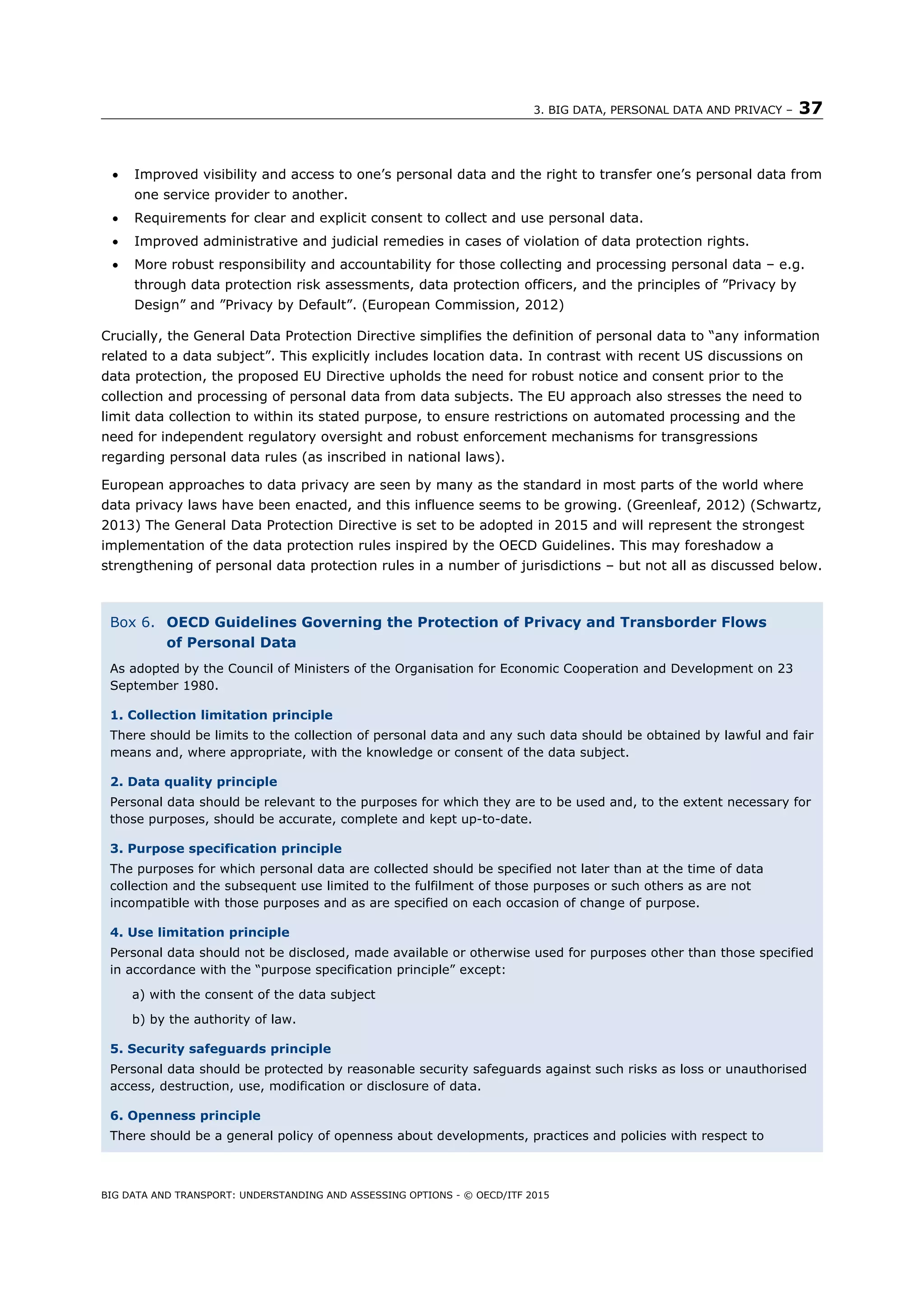 3. BIG DATA, PERSONAL DATA AND PRIVACY – 37
BIG DATA AND TRANSPORT: UNDERSTANDING AND ASSESSING OPTIONS - © OECD/ITF 2015
 Improved visibility and access to one’s personal data and the right to transfer one’s personal data from
one service provider to another.
 Requirements for clear and explicit consent to collect and use personal data.
 Improved administrative and judicial remedies in cases of violation of data protection rights.
 More robust responsibility and accountability for those collecting and processing personal data – e.g.
through data protection risk assessments, data protection officers, and the principles of ”Privacy by
Design” and ”Privacy by Default”. (European Commission, 2012)
Crucially, the General Data Protection Directive simplifies the definition of personal data to “any information
related to a data subject”. This explicitly includes location data. In contrast with recent US discussions on
data protection, the proposed EU Directive upholds the need for robust notice and consent prior to the
collection and processing of personal data from data subjects. The EU approach also stresses the need to
limit data collection to within its stated purpose, to ensure restrictions on automated processing and the
need for independent regulatory oversight and robust enforcement mechanisms for transgressions
regarding personal data rules (as inscribed in national laws).
European approaches to data privacy are seen by many as the standard in most parts of the world where
data privacy laws have been enacted, and this influence seems to be growing. (Greenleaf, 2012) (Schwartz,
2013) The General Data Protection Directive is set to be adopted in 2015 and will represent the strongest
implementation of the data protection rules inspired by the OECD Guidelines. This may foreshadow a
strengthening of personal data protection rules in a number of jurisdictions – but not all as discussed below.
Box 6. OECD Guidelines Governing the Protection of Privacy and Transborder Flows
of Personal Data
As adopted by the Council of Ministers of the Organisation for Economic Cooperation and Development on 23
September 1980.
1. Collection limitation principle
There should be limits to the collection of personal data and any such data should be obtained by lawful and fair
means and, where appropriate, with the knowledge or consent of the data subject.
2. Data quality principle
Personal data should be relevant to the purposes for which they are to be used and, to the extent necessary for
those purposes, should be accurate, complete and kept up-to-date.
3. Purpose specification principle
The purposes for which personal data are collected should be specified not later than at the time of data
collection and the subsequent use limited to the fulfilment of those purposes or such others as are not
incompatible with those purposes and as are specified on each occasion of change of purpose.
4. Use limitation principle
Personal data should not be disclosed, made available or otherwise used for purposes other than those specified
in accordance with the “purpose specification principle” except:
a) with the consent of the data subject
b) by the authority of law.
5. Security safeguards principle
Personal data should be protected by reasonable security safeguards against such risks as loss or unauthorised
access, destruction, use, modification or disclosure of data.
6. Openness principle
There should be a general policy of openness about developments, practices and policies with respect to
 
