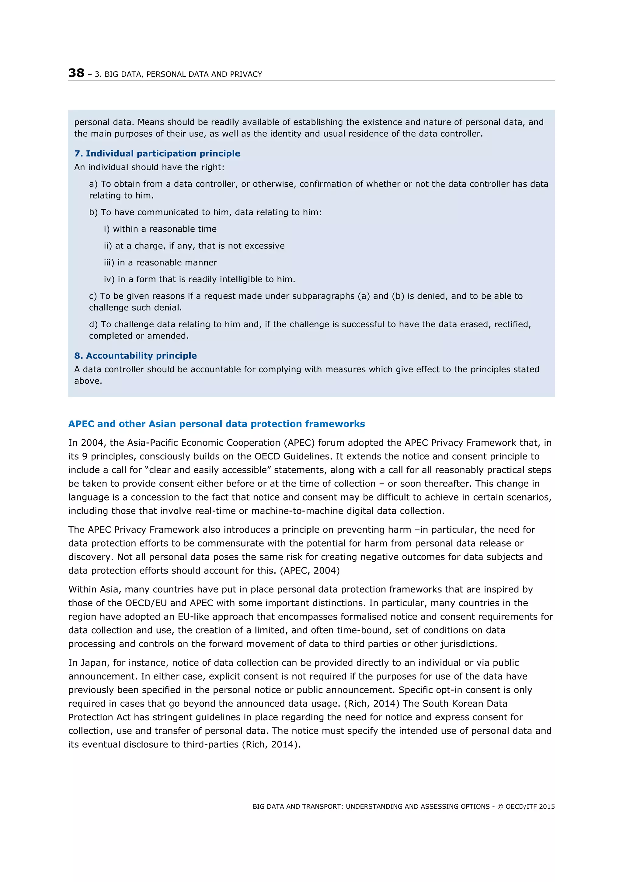 38 – 3. BIG DATA, PERSONAL DATA AND PRIVACY
BIG DATA AND TRANSPORT: UNDERSTANDING AND ASSESSING OPTIONS - © OECD/ITF 2015
APEC and other Asian personal data protection frameworks
In 2004, the Asia-Pacific Economic Cooperation (APEC) forum adopted the APEC Privacy Framework that, in
its 9 principles, consciously builds on the OECD Guidelines. It extends the notice and consent principle to
include a call for “clear and easily accessible” statements, along with a call for all reasonably practical steps
be taken to provide consent either before or at the time of collection – or soon thereafter. This change in
language is a concession to the fact that notice and consent may be difficult to achieve in certain scenarios,
including those that involve real-time or machine-to-machine digital data collection.
The APEC Privacy Framework also introduces a principle on preventing harm –in particular, the need for
data protection efforts to be commensurate with the potential for harm from personal data release or
discovery. Not all personal data poses the same risk for creating negative outcomes for data subjects and
data protection efforts should account for this. (APEC, 2004)
Within Asia, many countries have put in place personal data protection frameworks that are inspired by
those of the OECD/EU and APEC with some important distinctions. In particular, many countries in the
region have adopted an EU-like approach that encompasses formalised notice and consent requirements for
data collection and use, the creation of a limited, and often time-bound, set of conditions on data
processing and controls on the forward movement of data to third parties or other jurisdictions.
In Japan, for instance, notice of data collection can be provided directly to an individual or via public
announcement. In either case, explicit consent is not required if the purposes for use of the data have
previously been specified in the personal notice or public announcement. Specific opt-in consent is only
required in cases that go beyond the announced data usage. (Rich, 2014) The South Korean Data
Protection Act has stringent guidelines in place regarding the need for notice and express consent for
collection, use and transfer of personal data. The notice must specify the intended use of personal data and
its eventual disclosure to third-parties (Rich, 2014).
personal data. Means should be readily available of establishing the existence and nature of personal data, and
the main purposes of their use, as well as the identity and usual residence of the data controller.
7. Individual participation principle
An individual should have the right:
a) To obtain from a data controller, or otherwise, confirmation of whether or not the data controller has data
relating to him.
b) To have communicated to him, data relating to him:
i) within a reasonable time
ii) at a charge, if any, that is not excessive
iii) in a reasonable manner
iv) in a form that is readily intelligible to him.
c) To be given reasons if a request made under subparagraphs (a) and (b) is denied, and to be able to
challenge such denial.
d) To challenge data relating to him and, if the challenge is successful to have the data erased, rectified,
completed or amended.
8. Accountability principle
A data controller should be accountable for complying with measures which give effect to the principles stated
above.
 