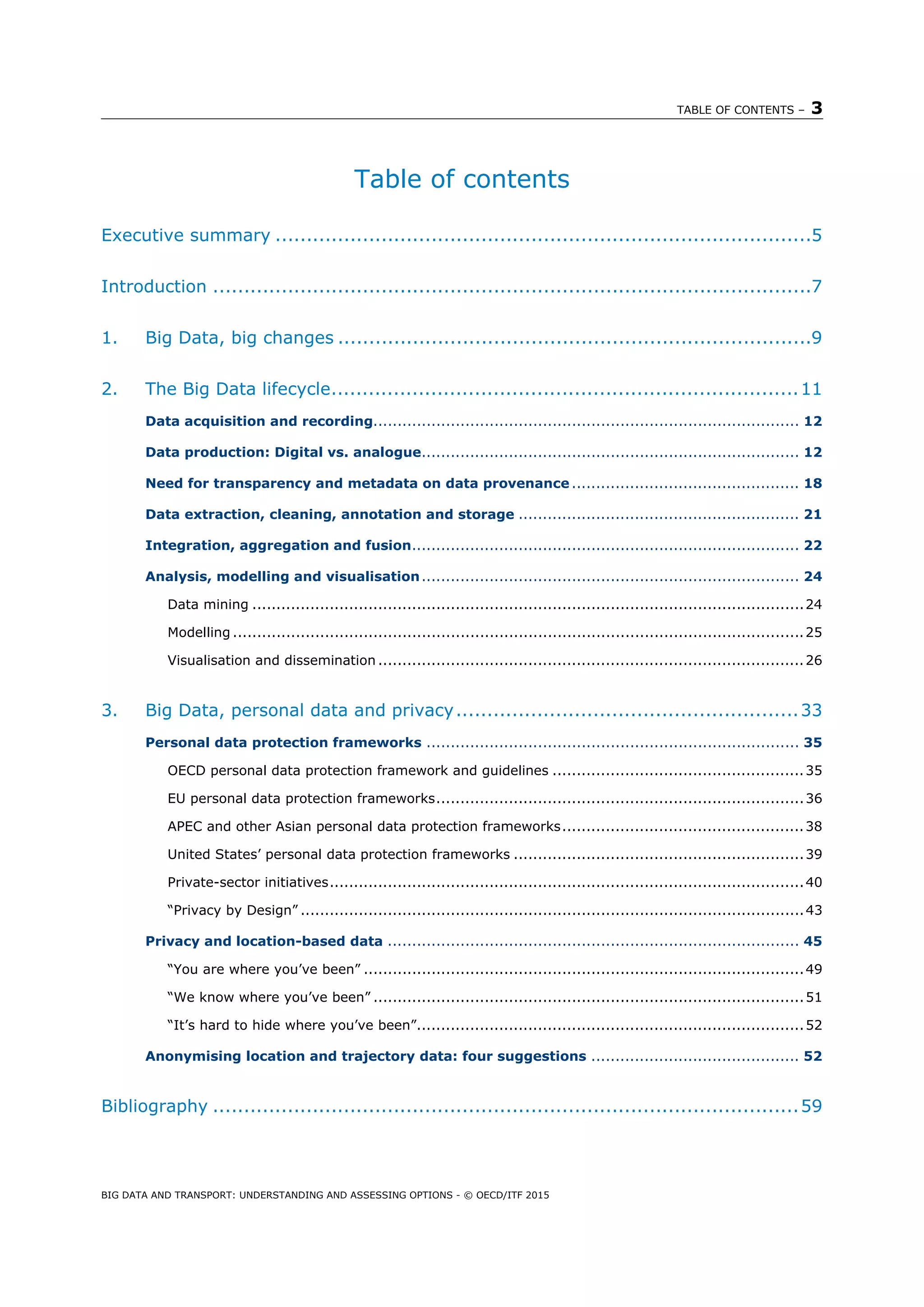 TABLE OF CONTENTS – 3
BIG DATA AND TRANSPORT: UNDERSTANDING AND ASSESSING OPTIONS - © OECD/ITF 2015
Table of contents
Executive summary ......................................................................................5 
Introduction ................................................................................................7 
1.  Big Data, big changes ............................................................................9 
2.  The Big Data lifecycle...........................................................................11 
Data acquisition and recording........................................................................................ 12 
Data production: Digital vs. analogue.............................................................................. 12 
Need for transparency and metadata on data provenance ............................................... 18 
Data extraction, cleaning, annotation and storage .......................................................... 21 
Integration, aggregation and fusion................................................................................ 22 
Analysis, modelling and visualisation.............................................................................. 24 
Data mining ..................................................................................................................24 
Modelling ......................................................................................................................25 
Visualisation and dissemination ........................................................................................26 
3.  Big Data, personal data and privacy.......................................................33 
Personal data protection frameworks ............................................................................. 35 
OECD personal data protection framework and guidelines ....................................................35 
EU personal data protection frameworks............................................................................36 
APEC and other Asian personal data protection frameworks..................................................38 
United States’ personal data protection frameworks ............................................................39 
Private-sector initiatives..................................................................................................40 
“Privacy by Design” ........................................................................................................43 
Privacy and location-based data ..................................................................................... 45 
“You are where you’ve been” ...........................................................................................49 
“We know where you’ve been” .........................................................................................51 
“It’s hard to hide where you’ve been”................................................................................52 
Anonymising location and trajectory data: four suggestions ........................................... 52 
Bibliography ..............................................................................................59 
 