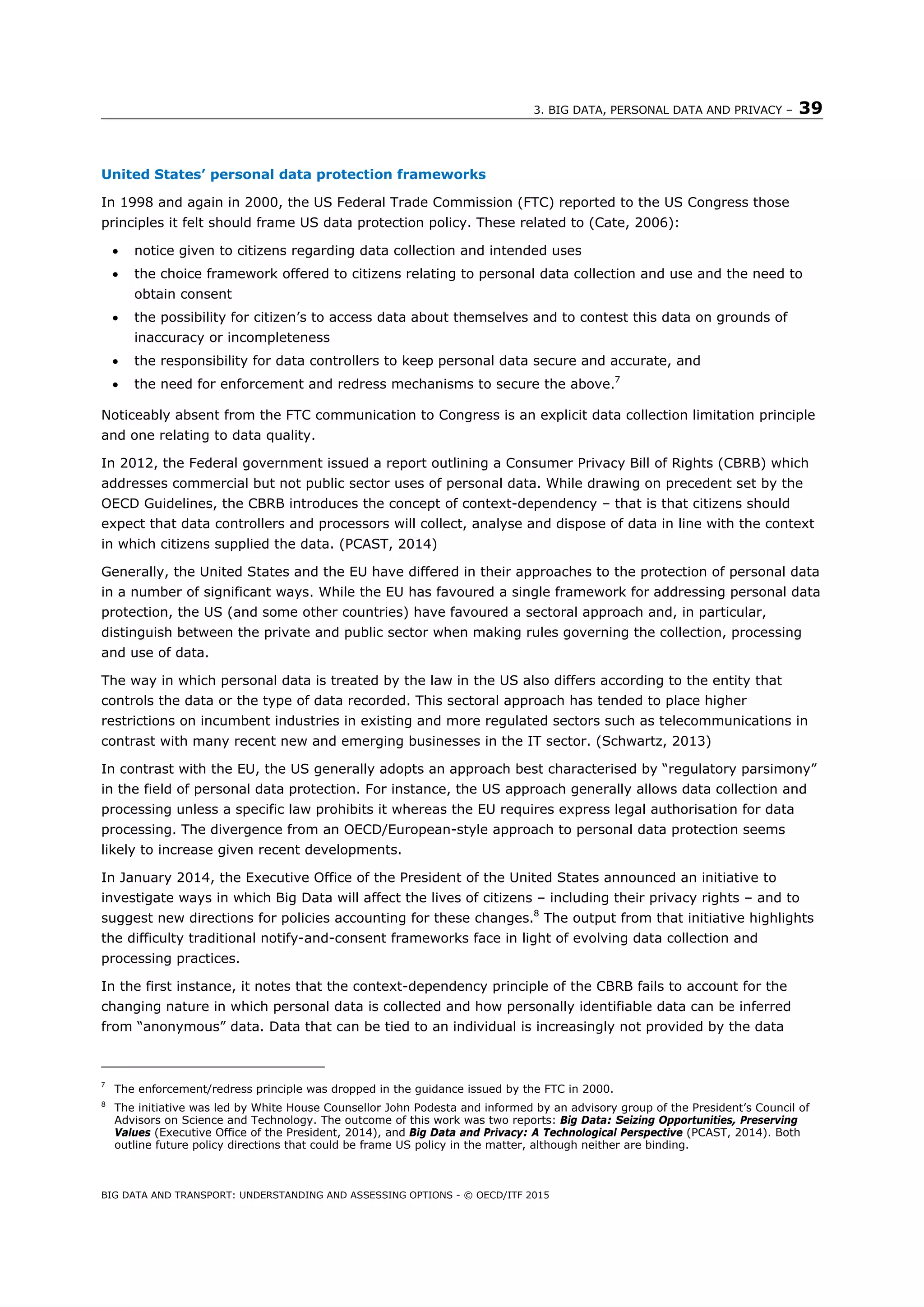 3. BIG DATA, PERSONAL DATA AND PRIVACY – 39
BIG DATA AND TRANSPORT: UNDERSTANDING AND ASSESSING OPTIONS - © OECD/ITF 2015
United States’ personal data protection frameworks
In 1998 and again in 2000, the US Federal Trade Commission (FTC) reported to the US Congress those
principles it felt should frame US data protection policy. These related to (Cate, 2006):
 notice given to citizens regarding data collection and intended uses
 the choice framework offered to citizens relating to personal data collection and use and the need to
obtain consent
 the possibility for citizen’s to access data about themselves and to contest this data on grounds of
inaccuracy or incompleteness
 the responsibility for data controllers to keep personal data secure and accurate, and
 the need for enforcement and redress mechanisms to secure the above.7
Noticeably absent from the FTC communication to Congress is an explicit data collection limitation principle
and one relating to data quality.
In 2012, the Federal government issued a report outlining a Consumer Privacy Bill of Rights (CBRB) which
addresses commercial but not public sector uses of personal data. While drawing on precedent set by the
OECD Guidelines, the CBRB introduces the concept of context-dependency – that is that citizens should
expect that data controllers and processors will collect, analyse and dispose of data in line with the context
in which citizens supplied the data. (PCAST, 2014)
Generally, the United States and the EU have differed in their approaches to the protection of personal data
in a number of significant ways. While the EU has favoured a single framework for addressing personal data
protection, the US (and some other countries) have favoured a sectoral approach and, in particular,
distinguish between the private and public sector when making rules governing the collection, processing
and use of data.
The way in which personal data is treated by the law in the US also differs according to the entity that
controls the data or the type of data recorded. This sectoral approach has tended to place higher
restrictions on incumbent industries in existing and more regulated sectors such as telecommunications in
contrast with many recent new and emerging businesses in the IT sector. (Schwartz, 2013)
In contrast with the EU, the US generally adopts an approach best characterised by “regulatory parsimony”
in the field of personal data protection. For instance, the US approach generally allows data collection and
processing unless a specific law prohibits it whereas the EU requires express legal authorisation for data
processing. The divergence from an OECD/European-style approach to personal data protection seems
likely to increase given recent developments.
In January 2014, the Executive Office of the President of the United States announced an initiative to
investigate ways in which Big Data will affect the lives of citizens – including their privacy rights – and to
suggest new directions for policies accounting for these changes.8
The output from that initiative highlights
the difficulty traditional notify-and-consent frameworks face in light of evolving data collection and
processing practices.
In the first instance, it notes that the context-dependency principle of the CBRB fails to account for the
changing nature in which personal data is collected and how personally identifiable data can be inferred
from “anonymous” data. Data that can be tied to an individual is increasingly not provided by the data
7
The enforcement/redress principle was dropped in the guidance issued by the FTC in 2000.
8
The initiative was led by White House Counsellor John Podesta and informed by an advisory group of the President’s Council of
Advisors on Science and Technology. The outcome of this work was two reports: Big Data: Seizing Opportunities, Preserving
Values (Executive Office of the President, 2014), and Big Data and Privacy: A Technological Perspective (PCAST, 2014). Both
outline future policy directions that could be frame US policy in the matter, although neither are binding.
 