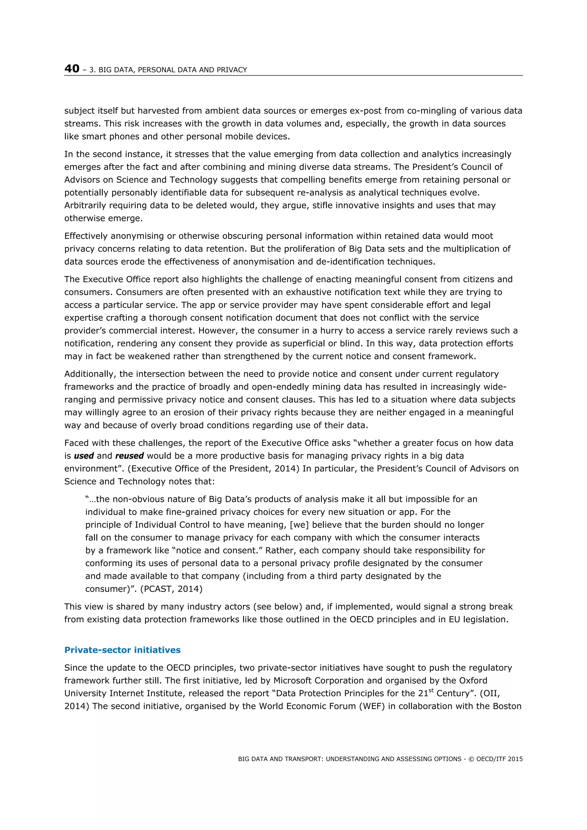 40 – 3. BIG DATA, PERSONAL DATA AND PRIVACY
BIG DATA AND TRANSPORT: UNDERSTANDING AND ASSESSING OPTIONS - © OECD/ITF 2015
subject itself but harvested from ambient data sources or emerges ex-post from co-mingling of various data
streams. This risk increases with the growth in data volumes and, especially, the growth in data sources
like smart phones and other personal mobile devices.
In the second instance, it stresses that the value emerging from data collection and analytics increasingly
emerges after the fact and after combining and mining diverse data streams. The President’s Council of
Advisors on Science and Technology suggests that compelling benefits emerge from retaining personal or
potentially personably identifiable data for subsequent re-analysis as analytical techniques evolve.
Arbitrarily requiring data to be deleted would, they argue, stifle innovative insights and uses that may
otherwise emerge.
Effectively anonymising or otherwise obscuring personal information within retained data would moot
privacy concerns relating to data retention. But the proliferation of Big Data sets and the multiplication of
data sources erode the effectiveness of anonymisation and de-identification techniques.
The Executive Office report also highlights the challenge of enacting meaningful consent from citizens and
consumers. Consumers are often presented with an exhaustive notification text while they are trying to
access a particular service. The app or service provider may have spent considerable effort and legal
expertise crafting a thorough consent notification document that does not conflict with the service
provider’s commercial interest. However, the consumer in a hurry to access a service rarely reviews such a
notification, rendering any consent they provide as superficial or blind. In this way, data protection efforts
may in fact be weakened rather than strengthened by the current notice and consent framework.
Additionally, the intersection between the need to provide notice and consent under current regulatory
frameworks and the practice of broadly and open-endedly mining data has resulted in increasingly wide-
ranging and permissive privacy notice and consent clauses. This has led to a situation where data subjects
may willingly agree to an erosion of their privacy rights because they are neither engaged in a meaningful
way and because of overly broad conditions regarding use of their data.
Faced with these challenges, the report of the Executive Office asks “whether a greater focus on how data
is used and reused would be a more productive basis for managing privacy rights in a big data
environment”. (Executive Office of the President, 2014) In particular, the President’s Council of Advisors on
Science and Technology notes that:
“…the non-obvious nature of Big Data’s products of analysis make it all but impossible for an
individual to make fine-grained privacy choices for every new situation or app. For the
principle of Individual Control to have meaning, [we] believe that the burden should no longer
fall on the consumer to manage privacy for each company with which the consumer interacts
by a framework like “notice and consent.” Rather, each company should take responsibility for
conforming its uses of personal data to a personal privacy profile designated by the consumer
and made available to that company (including from a third party designated by the
consumer)”. (PCAST, 2014)
This view is shared by many industry actors (see below) and, if implemented, would signal a strong break
from existing data protection frameworks like those outlined in the OECD principles and in EU legislation.
Private-sector initiatives
Since the update to the OECD principles, two private-sector initiatives have sought to push the regulatory
framework further still. The first initiative, led by Microsoft Corporation and organised by the Oxford
University Internet Institute, released the report “Data Protection Principles for the 21st
Century”. (OII,
2014) The second initiative, organised by the World Economic Forum (WEF) in collaboration with the Boston
 