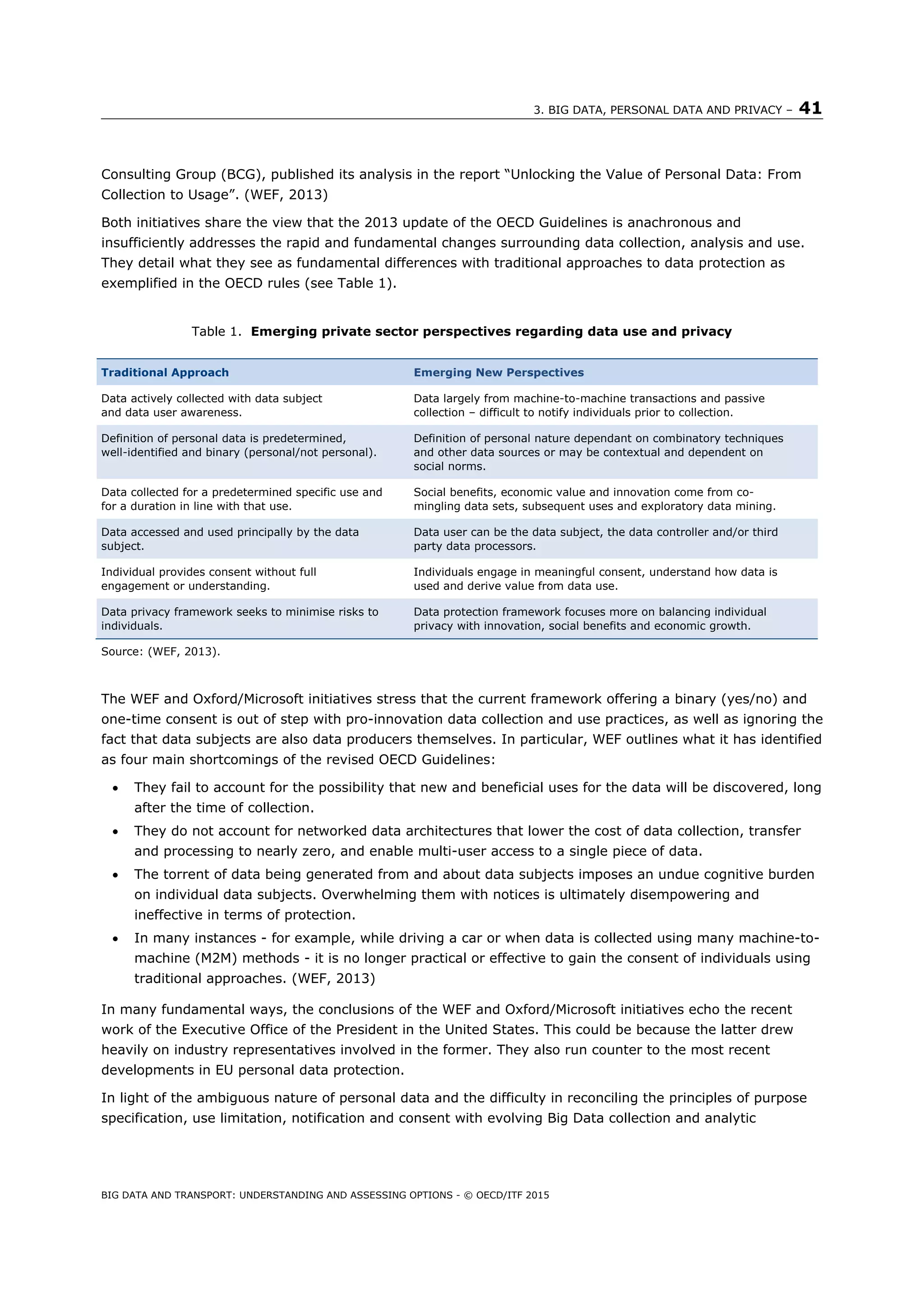 3. BIG DATA, PERSONAL DATA AND PRIVACY – 41
BIG DATA AND TRANSPORT: UNDERSTANDING AND ASSESSING OPTIONS - © OECD/ITF 2015
Consulting Group (BCG), published its analysis in the report “Unlocking the Value of Personal Data: From
Collection to Usage”. (WEF, 2013)
Both initiatives share the view that the 2013 update of the OECD Guidelines is anachronous and
insufficiently addresses the rapid and fundamental changes surrounding data collection, analysis and use.
They detail what they see as fundamental differences with traditional approaches to data protection as
exemplified in the OECD rules (see Table 1).
Table 1. Emerging private sector perspectives regarding data use and privacy
Traditional Approach Emerging New Perspectives
Data actively collected with data subject
and data user awareness.
Data largely from machine-to-machine transactions and passive
collection – difficult to notify individuals prior to collection.
Definition of personal data is predetermined,
well-identified and binary (personal/not personal).
Definition of personal nature dependant on combinatory techniques
and other data sources or may be contextual and dependent on
social norms.
Data collected for a predetermined specific use and
for a duration in line with that use.
Social benefits, economic value and innovation come from co-
mingling data sets, subsequent uses and exploratory data mining.
Data accessed and used principally by the data
subject.
Data user can be the data subject, the data controller and/or third
party data processors.
Individual provides consent without full
engagement or understanding.
Individuals engage in meaningful consent, understand how data is
used and derive value from data use.
Data privacy framework seeks to minimise risks to
individuals.
Data protection framework focuses more on balancing individual
privacy with innovation, social benefits and economic growth.
Source: (WEF, 2013).
The WEF and Oxford/Microsoft initiatives stress that the current framework offering a binary (yes/no) and
one-time consent is out of step with pro-innovation data collection and use practices, as well as ignoring the
fact that data subjects are also data producers themselves. In particular, WEF outlines what it has identified
as four main shortcomings of the revised OECD Guidelines:
 They fail to account for the possibility that new and beneficial uses for the data will be discovered, long
after the time of collection.
 They do not account for networked data architectures that lower the cost of data collection, transfer
and processing to nearly zero, and enable multi-user access to a single piece of data.
 The torrent of data being generated from and about data subjects imposes an undue cognitive burden
on individual data subjects. Overwhelming them with notices is ultimately disempowering and
ineffective in terms of protection.
 In many instances - for example, while driving a car or when data is collected using many machine-to-
machine (M2M) methods - it is no longer practical or effective to gain the consent of individuals using
traditional approaches. (WEF, 2013)
In many fundamental ways, the conclusions of the WEF and Oxford/Microsoft initiatives echo the recent
work of the Executive Office of the President in the United States. This could be because the latter drew
heavily on industry representatives involved in the former. They also run counter to the most recent
developments in EU personal data protection.
In light of the ambiguous nature of personal data and the difficulty in reconciling the principles of purpose
specification, use limitation, notification and consent with evolving Big Data collection and analytic
 