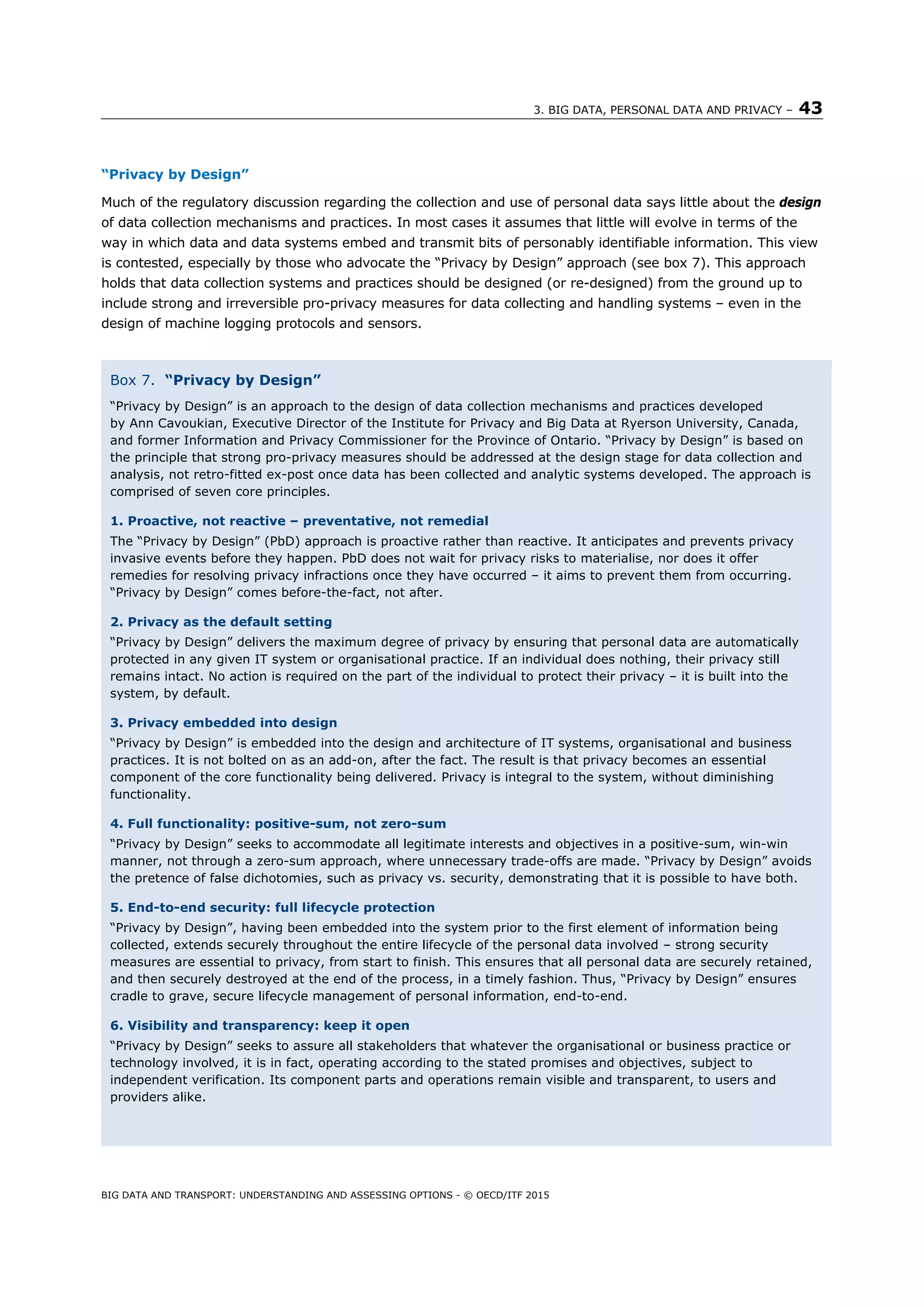 3. BIG DATA, PERSONAL DATA AND PRIVACY – 43
BIG DATA AND TRANSPORT: UNDERSTANDING AND ASSESSING OPTIONS - © OECD/ITF 2015
“Privacy by Design”
Much of the regulatory discussion regarding the collection and use of personal data says little about the design
of data collection mechanisms and practices. In most cases it assumes that little will evolve in terms of the
way in which data and data systems embed and transmit bits of personably identifiable information. This view
is contested, especially by those who advocate the “Privacy by Design” approach (see box 7). This approach
holds that data collection systems and practices should be designed (or re-designed) from the ground up to
include strong and irreversible pro-privacy measures for data collecting and handling systems – even in the
design of machine logging protocols and sensors.
Box 7. “Privacy by Design”
“Privacy by Design” is an approach to the design of data collection mechanisms and practices developed
by Ann Cavoukian, Executive Director of the Institute for Privacy and Big Data at Ryerson University, Canada,
and former Information and Privacy Commissioner for the Province of Ontario. “Privacy by Design” is based on
the principle that strong pro-privacy measures should be addressed at the design stage for data collection and
analysis, not retro-fitted ex-post once data has been collected and analytic systems developed. The approach is
comprised of seven core principles.
1. Proactive, not reactive – preventative, not remedial
The “Privacy by Design” (PbD) approach is proactive rather than reactive. It anticipates and prevents privacy
invasive events before they happen. PbD does not wait for privacy risks to materialise, nor does it offer
remedies for resolving privacy infractions once they have occurred – it aims to prevent them from occurring.
“Privacy by Design” comes before-the-fact, not after.
2. Privacy as the default setting
“Privacy by Design” delivers the maximum degree of privacy by ensuring that personal data are automatically
protected in any given IT system or organisational practice. If an individual does nothing, their privacy still
remains intact. No action is required on the part of the individual to protect their privacy – it is built into the
system, by default.
3. Privacy embedded into design
“Privacy by Design” is embedded into the design and architecture of IT systems, organisational and business
practices. It is not bolted on as an add-on, after the fact. The result is that privacy becomes an essential
component of the core functionality being delivered. Privacy is integral to the system, without diminishing
functionality.
4. Full functionality: positive-sum, not zero-sum
“Privacy by Design” seeks to accommodate all legitimate interests and objectives in a positive-sum, win-win
manner, not through a zero-sum approach, where unnecessary trade-offs are made. “Privacy by Design” avoids
the pretence of false dichotomies, such as privacy vs. security, demonstrating that it is possible to have both.
5. End-to-end security: full lifecycle protection
“Privacy by Design”, having been embedded into the system prior to the first element of information being
collected, extends securely throughout the entire lifecycle of the personal data involved – strong security
measures are essential to privacy, from start to finish. This ensures that all personal data are securely retained,
and then securely destroyed at the end of the process, in a timely fashion. Thus, “Privacy by Design” ensures
cradle to grave, secure lifecycle management of personal information, end-to-end.
6. Visibility and transparency: keep it open
“Privacy by Design” seeks to assure all stakeholders that whatever the organisational or business practice or
technology involved, it is in fact, operating according to the stated promises and objectives, subject to
independent verification. Its component parts and operations remain visible and transparent, to users and
providers alike.
 