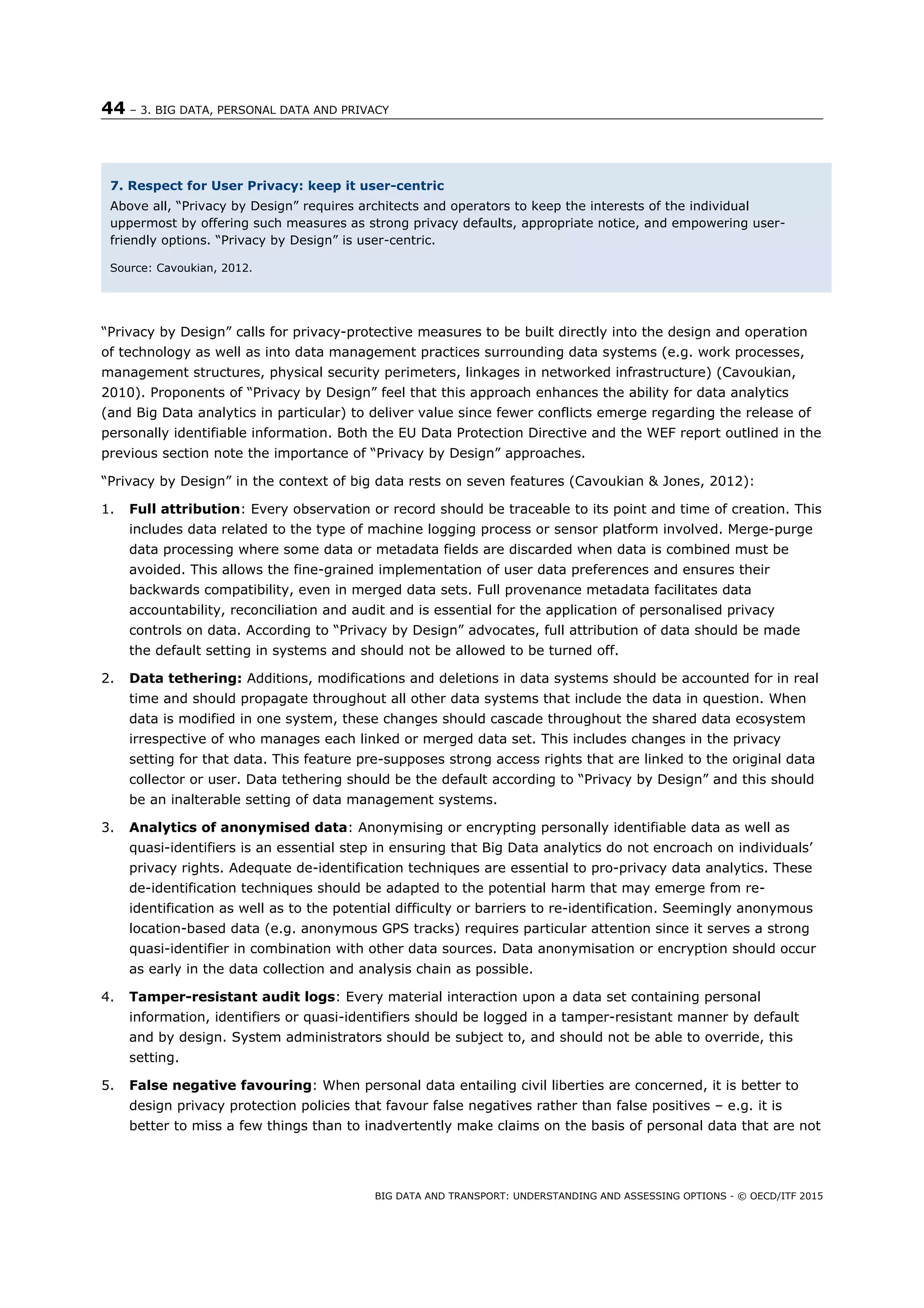 44 – 3. BIG DATA, PERSONAL DATA AND PRIVACY
BIG DATA AND TRANSPORT: UNDERSTANDING AND ASSESSING OPTIONS - © OECD/ITF 2015
“Privacy by Design” calls for privacy-protective measures to be built directly into the design and operation
of technology as well as into data management practices surrounding data systems (e.g. work processes,
management structures, physical security perimeters, linkages in networked infrastructure) (Cavoukian,
2010). Proponents of “Privacy by Design” feel that this approach enhances the ability for data analytics
(and Big Data analytics in particular) to deliver value since fewer conflicts emerge regarding the release of
personally identifiable information. Both the EU Data Protection Directive and the WEF report outlined in the
previous section note the importance of “Privacy by Design” approaches.
“Privacy by Design” in the context of big data rests on seven features (Cavoukian & Jones, 2012):
1. Full attribution: Every observation or record should be traceable to its point and time of creation. This
includes data related to the type of machine logging process or sensor platform involved. Merge-purge
data processing where some data or metadata fields are discarded when data is combined must be
avoided. This allows the fine-grained implementation of user data preferences and ensures their
backwards compatibility, even in merged data sets. Full provenance metadata facilitates data
accountability, reconciliation and audit and is essential for the application of personalised privacy
controls on data. According to “Privacy by Design” advocates, full attribution of data should be made
the default setting in systems and should not be allowed to be turned off.
2. Data tethering: Additions, modifications and deletions in data systems should be accounted for in real
time and should propagate throughout all other data systems that include the data in question. When
data is modified in one system, these changes should cascade throughout the shared data ecosystem
irrespective of who manages each linked or merged data set. This includes changes in the privacy
setting for that data. This feature pre-supposes strong access rights that are linked to the original data
collector or user. Data tethering should be the default according to “Privacy by Design” and this should
be an inalterable setting of data management systems.
3. Analytics of anonymised data: Anonymising or encrypting personally identifiable data as well as
quasi-identifiers is an essential step in ensuring that Big Data analytics do not encroach on individuals’
privacy rights. Adequate de-identification techniques are essential to pro-privacy data analytics. These
de-identification techniques should be adapted to the potential harm that may emerge from re-
identification as well as to the potential difficulty or barriers to re-identification. Seemingly anonymous
location-based data (e.g. anonymous GPS tracks) requires particular attention since it serves a strong
quasi-identifier in combination with other data sources. Data anonymisation or encryption should occur
as early in the data collection and analysis chain as possible.
4. Tamper-resistant audit logs: Every material interaction upon a data set containing personal
information, identifiers or quasi-identifiers should be logged in a tamper-resistant manner by default
and by design. System administrators should be subject to, and should not be able to override, this
setting.
5. False negative favouring: When personal data entailing civil liberties are concerned, it is better to
design privacy protection policies that favour false negatives rather than false positives – e.g. it is
better to miss a few things than to inadvertently make claims on the basis of personal data that are not
7. Respect for User Privacy: keep it user-centric
Above all, “Privacy by Design” requires architects and operators to keep the interests of the individual
uppermost by offering such measures as strong privacy defaults, appropriate notice, and empowering user-
friendly options. “Privacy by Design” is user-centric.
Source: Cavoukian, 2012.
 