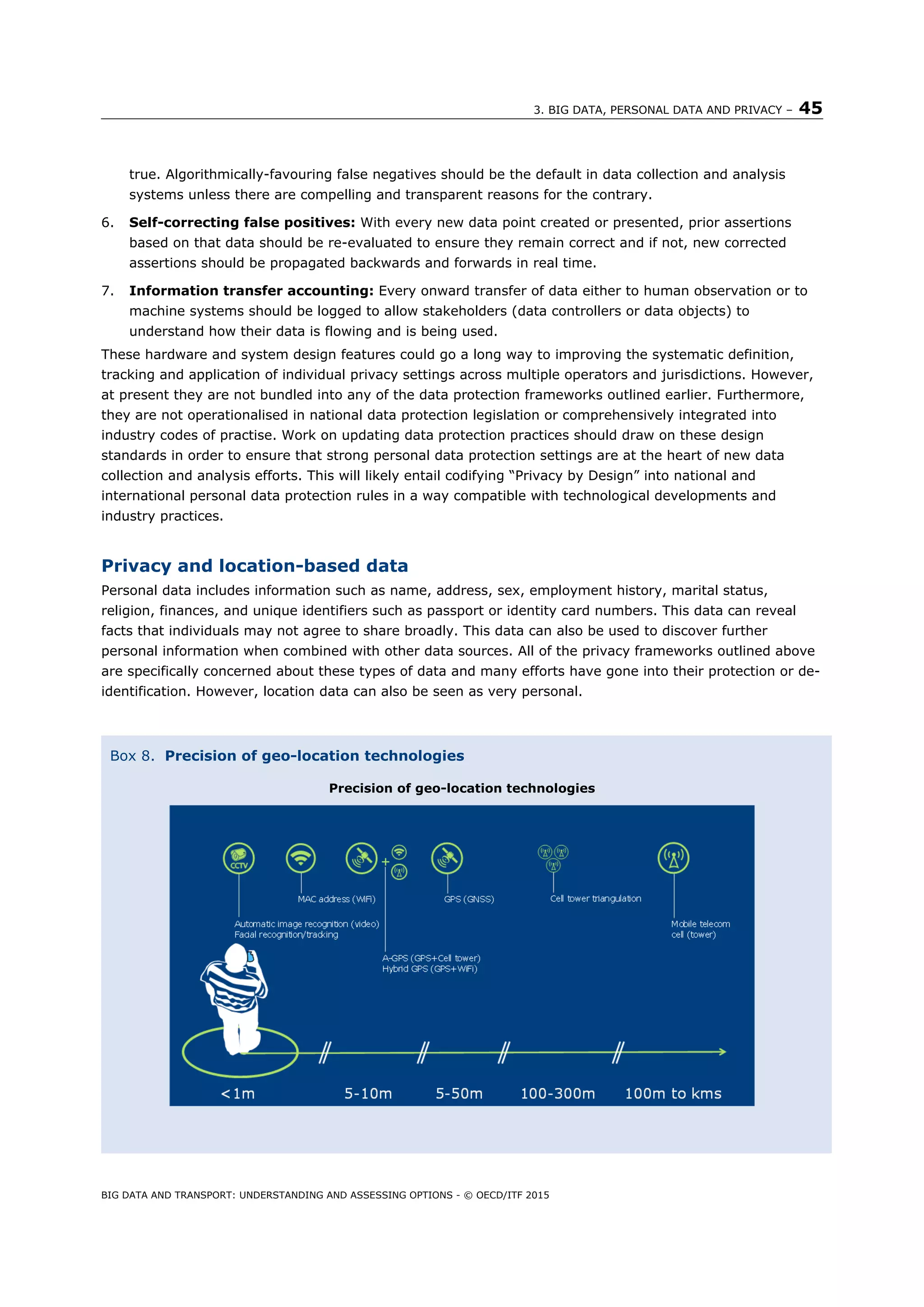 3. BIG DATA, PERSONAL DATA AND PRIVACY – 45
BIG DATA AND TRANSPORT: UNDERSTANDING AND ASSESSING OPTIONS - © OECD/ITF 2015
true. Algorithmically-favouring false negatives should be the default in data collection and analysis
systems unless there are compelling and transparent reasons for the contrary.
6. Self-correcting false positives: With every new data point created or presented, prior assertions
based on that data should be re-evaluated to ensure they remain correct and if not, new corrected
assertions should be propagated backwards and forwards in real time.
7. Information transfer accounting: Every onward transfer of data either to human observation or to
machine systems should be logged to allow stakeholders (data controllers or data objects) to
understand how their data is flowing and is being used.
These hardware and system design features could go a long way to improving the systematic definition,
tracking and application of individual privacy settings across multiple operators and jurisdictions. However,
at present they are not bundled into any of the data protection frameworks outlined earlier. Furthermore,
they are not operationalised in national data protection legislation or comprehensively integrated into
industry codes of practise. Work on updating data protection practices should draw on these design
standards in order to ensure that strong personal data protection settings are at the heart of new data
collection and analysis efforts. This will likely entail codifying “Privacy by Design” into national and
international personal data protection rules in a way compatible with technological developments and
industry practices.
Privacy and location-based data
Personal data includes information such as name, address, sex, employment history, marital status,
religion, finances, and unique identifiers such as passport or identity card numbers. This data can reveal
facts that individuals may not agree to share broadly. This data can also be used to discover further
personal information when combined with other data sources. All of the privacy frameworks outlined above
are specifically concerned about these types of data and many efforts have gone into their protection or de-
identification. However, location data can also be seen as very personal.
Box 8. Precision of geo-location technologies
Precision of geo-location technologies
 
