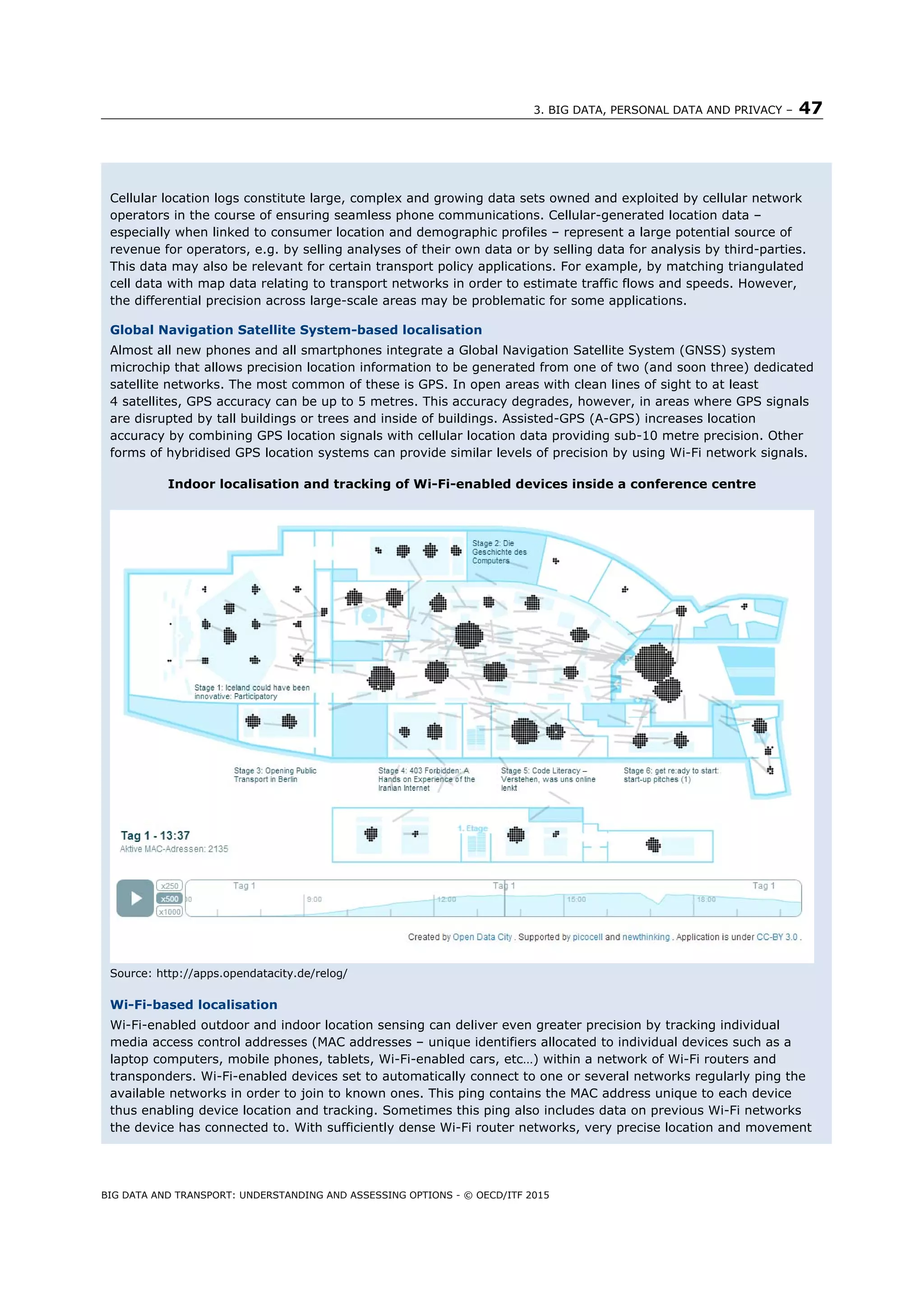 3. BIG DATA, PERSONAL DATA AND PRIVACY – 47
BIG DATA AND TRANSPORT: UNDERSTANDING AND ASSESSING OPTIONS - © OECD/ITF 2015
Cellular location logs constitute large, complex and growing data sets owned and exploited by cellular network
operators in the course of ensuring seamless phone communications. Cellular-generated location data –
especially when linked to consumer location and demographic profiles – represent a large potential source of
revenue for operators, e.g. by selling analyses of their own data or by selling data for analysis by third-parties.
This data may also be relevant for certain transport policy applications. For example, by matching triangulated
cell data with map data relating to transport networks in order to estimate traffic flows and speeds. However,
the differential precision across large-scale areas may be problematic for some applications.
Global Navigation Satellite System-based localisation
Almost all new phones and all smartphones integrate a Global Navigation Satellite System (GNSS) system
microchip that allows precision location information to be generated from one of two (and soon three) dedicated
satellite networks. The most common of these is GPS. In open areas with clean lines of sight to at least
4 satellites, GPS accuracy can be up to 5 metres. This accuracy degrades, however, in areas where GPS signals
are disrupted by tall buildings or trees and inside of buildings. Assisted-GPS (A-GPS) increases location
accuracy by combining GPS location signals with cellular location data providing sub-10 metre precision. Other
forms of hybridised GPS location systems can provide similar levels of precision by using Wi-Fi network signals.
Indoor localisation and tracking of Wi-Fi-enabled devices inside a conference centre
Source: http://apps.opendatacity.de/relog/
Wi-Fi-based localisation
Wi-Fi-enabled outdoor and indoor location sensing can deliver even greater precision by tracking individual
media access control addresses (MAC addresses – unique identifiers allocated to individual devices such as a
laptop computers, mobile phones, tablets, Wi-Fi-enabled cars, etc…) within a network of Wi-Fi routers and
transponders. Wi-Fi-enabled devices set to automatically connect to one or several networks regularly ping the
available networks in order to join to known ones. This ping contains the MAC address unique to each device
thus enabling device location and tracking. Sometimes this ping also includes data on previous Wi-Fi networks
the device has connected to. With sufficiently dense Wi-Fi router networks, very precise location and movement
 