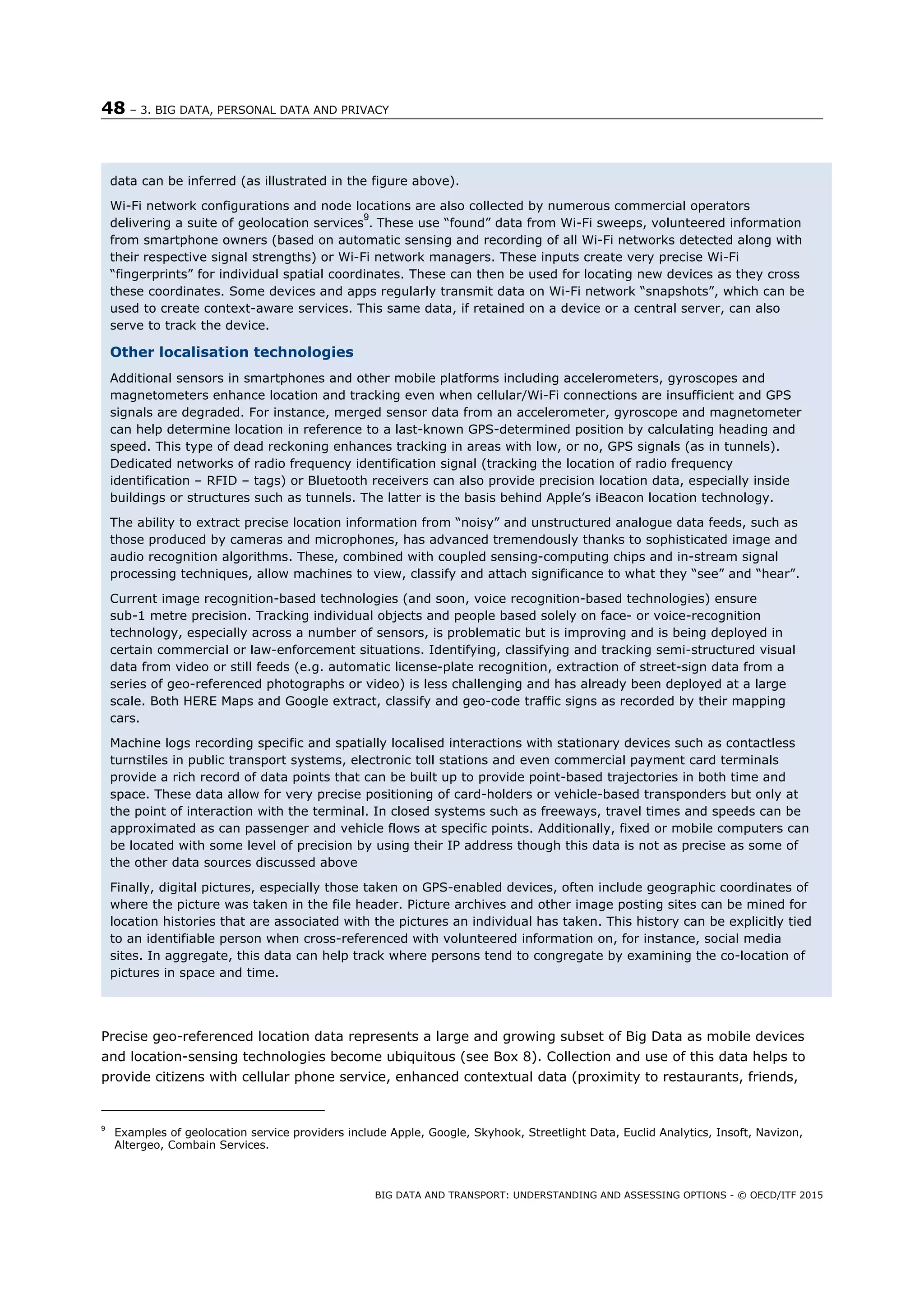 48 – 3. BIG DATA, PERSONAL DATA AND PRIVACY
BIG DATA AND TRANSPORT: UNDERSTANDING AND ASSESSING OPTIONS - © OECD/ITF 2015
Precise geo-referenced location data represents a large and growing subset of Big Data as mobile devices
and location-sensing technologies become ubiquitous (see Box 8). Collection and use of this data helps to
provide citizens with cellular phone service, enhanced contextual data (proximity to restaurants, friends,
9
Examples of geolocation service providers include Apple, Google, Skyhook, Streetlight Data, Euclid Analytics, Insoft, Navizon,
Altergeo, Combain Services.
data can be inferred (as illustrated in the figure above).
Wi-Fi network configurations and node locations are also collected by numerous commercial operators
delivering a suite of geolocation services
9
. These use “found” data from Wi-Fi sweeps, volunteered information
from smartphone owners (based on automatic sensing and recording of all Wi-Fi networks detected along with
their respective signal strengths) or Wi-Fi network managers. These inputs create very precise Wi-Fi
“fingerprints” for individual spatial coordinates. These can then be used for locating new devices as they cross
these coordinates. Some devices and apps regularly transmit data on Wi-Fi network “snapshots”, which can be
used to create context-aware services. This same data, if retained on a device or a central server, can also
serve to track the device.
Other localisation technologies
Additional sensors in smartphones and other mobile platforms including accelerometers, gyroscopes and
magnetometers enhance location and tracking even when cellular/Wi-Fi connections are insufficient and GPS
signals are degraded. For instance, merged sensor data from an accelerometer, gyroscope and magnetometer
can help determine location in reference to a last-known GPS-determined position by calculating heading and
speed. This type of dead reckoning enhances tracking in areas with low, or no, GPS signals (as in tunnels).
Dedicated networks of radio frequency identification signal (tracking the location of radio frequency
identification – RFID – tags) or Bluetooth receivers can also provide precision location data, especially inside
buildings or structures such as tunnels. The latter is the basis behind Apple’s iBeacon location technology.
The ability to extract precise location information from “noisy” and unstructured analogue data feeds, such as
those produced by cameras and microphones, has advanced tremendously thanks to sophisticated image and
audio recognition algorithms. These, combined with coupled sensing-computing chips and in-stream signal
processing techniques, allow machines to view, classify and attach significance to what they “see” and “hear”.
Current image recognition-based technologies (and soon, voice recognition-based technologies) ensure
sub-1 metre precision. Tracking individual objects and people based solely on face- or voice-recognition
technology, especially across a number of sensors, is problematic but is improving and is being deployed in
certain commercial or law-enforcement situations. Identifying, classifying and tracking semi-structured visual
data from video or still feeds (e.g. automatic license-plate recognition, extraction of street-sign data from a
series of geo-referenced photographs or video) is less challenging and has already been deployed at a large
scale. Both HERE Maps and Google extract, classify and geo-code traffic signs as recorded by their mapping
cars.
Machine logs recording specific and spatially localised interactions with stationary devices such as contactless
turnstiles in public transport systems, electronic toll stations and even commercial payment card terminals
provide a rich record of data points that can be built up to provide point-based trajectories in both time and
space. These data allow for very precise positioning of card-holders or vehicle-based transponders but only at
the point of interaction with the terminal. In closed systems such as freeways, travel times and speeds can be
approximated as can passenger and vehicle flows at specific points. Additionally, fixed or mobile computers can
be located with some level of precision by using their IP address though this data is not as precise as some of
the other data sources discussed above
Finally, digital pictures, especially those taken on GPS-enabled devices, often include geographic coordinates of
where the picture was taken in the file header. Picture archives and other image posting sites can be mined for
location histories that are associated with the pictures an individual has taken. This history can be explicitly tied
to an identifiable person when cross-referenced with volunteered information on, for instance, social media
sites. In aggregate, this data can help track where persons tend to congregate by examining the co-location of
pictures in space and time.
 