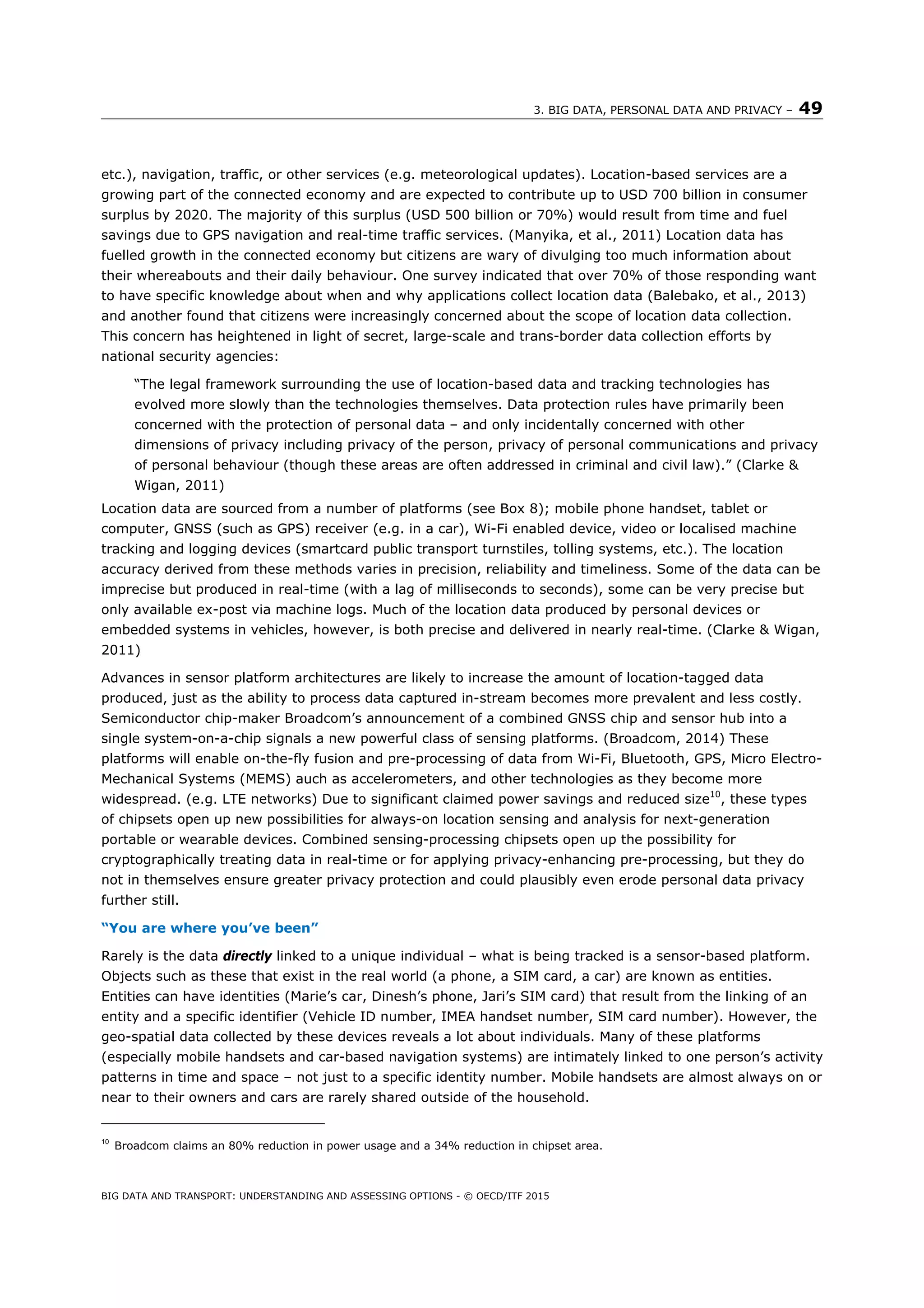 3. BIG DATA, PERSONAL DATA AND PRIVACY – 49
BIG DATA AND TRANSPORT: UNDERSTANDING AND ASSESSING OPTIONS - © OECD/ITF 2015
etc.), navigation, traffic, or other services (e.g. meteorological updates). Location-based services are a
growing part of the connected economy and are expected to contribute up to USD 700 billion in consumer
surplus by 2020. The majority of this surplus (USD 500 billion or 70%) would result from time and fuel
savings due to GPS navigation and real-time traffic services. (Manyika, et al., 2011) Location data has
fuelled growth in the connected economy but citizens are wary of divulging too much information about
their whereabouts and their daily behaviour. One survey indicated that over 70% of those responding want
to have specific knowledge about when and why applications collect location data (Balebako, et al., 2013)
and another found that citizens were increasingly concerned about the scope of location data collection.
This concern has heightened in light of secret, large-scale and trans-border data collection efforts by
national security agencies:
“The legal framework surrounding the use of location-based data and tracking technologies has
evolved more slowly than the technologies themselves. Data protection rules have primarily been
concerned with the protection of personal data – and only incidentally concerned with other
dimensions of privacy including privacy of the person, privacy of personal communications and privacy
of personal behaviour (though these areas are often addressed in criminal and civil law).” (Clarke &
Wigan, 2011)
Location data are sourced from a number of platforms (see Box 8); mobile phone handset, tablet or
computer, GNSS (such as GPS) receiver (e.g. in a car), Wi-Fi enabled device, video or localised machine
tracking and logging devices (smartcard public transport turnstiles, tolling systems, etc.). The location
accuracy derived from these methods varies in precision, reliability and timeliness. Some of the data can be
imprecise but produced in real-time (with a lag of milliseconds to seconds), some can be very precise but
only available ex-post via machine logs. Much of the location data produced by personal devices or
embedded systems in vehicles, however, is both precise and delivered in nearly real-time. (Clarke & Wigan,
2011)
Advances in sensor platform architectures are likely to increase the amount of location-tagged data
produced, just as the ability to process data captured in-stream becomes more prevalent and less costly.
Semiconductor chip-maker Broadcom’s announcement of a combined GNSS chip and sensor hub into a
single system-on-a-chip signals a new powerful class of sensing platforms. (Broadcom, 2014) These
platforms will enable on-the-fly fusion and pre-processing of data from Wi-Fi, Bluetooth, GPS, Micro Electro-
Mechanical Systems (MEMS) auch as accelerometers, and other technologies as they become more
widespread. (e.g. LTE networks) Due to significant claimed power savings and reduced size10
, these types
of chipsets open up new possibilities for always-on location sensing and analysis for next-generation
portable or wearable devices. Combined sensing-processing chipsets open up the possibility for
cryptographically treating data in real-time or for applying privacy-enhancing pre-processing, but they do
not in themselves ensure greater privacy protection and could plausibly even erode personal data privacy
further still.
“You are where you’ve been”
Rarely is the data directly linked to a unique individual – what is being tracked is a sensor-based platform.
Objects such as these that exist in the real world (a phone, a SIM card, a car) are known as entities.
Entities can have identities (Marie’s car, Dinesh’s phone, Jari’s SIM card) that result from the linking of an
entity and a specific identifier (Vehicle ID number, IMEA handset number, SIM card number). However, the
geo-spatial data collected by these devices reveals a lot about individuals. Many of these platforms
(especially mobile handsets and car-based navigation systems) are intimately linked to one person’s activity
patterns in time and space – not just to a specific identity number. Mobile handsets are almost always on or
near to their owners and cars are rarely shared outside of the household.
10
Broadcom claims an 80% reduction in power usage and a 34% reduction in chipset area.
 
