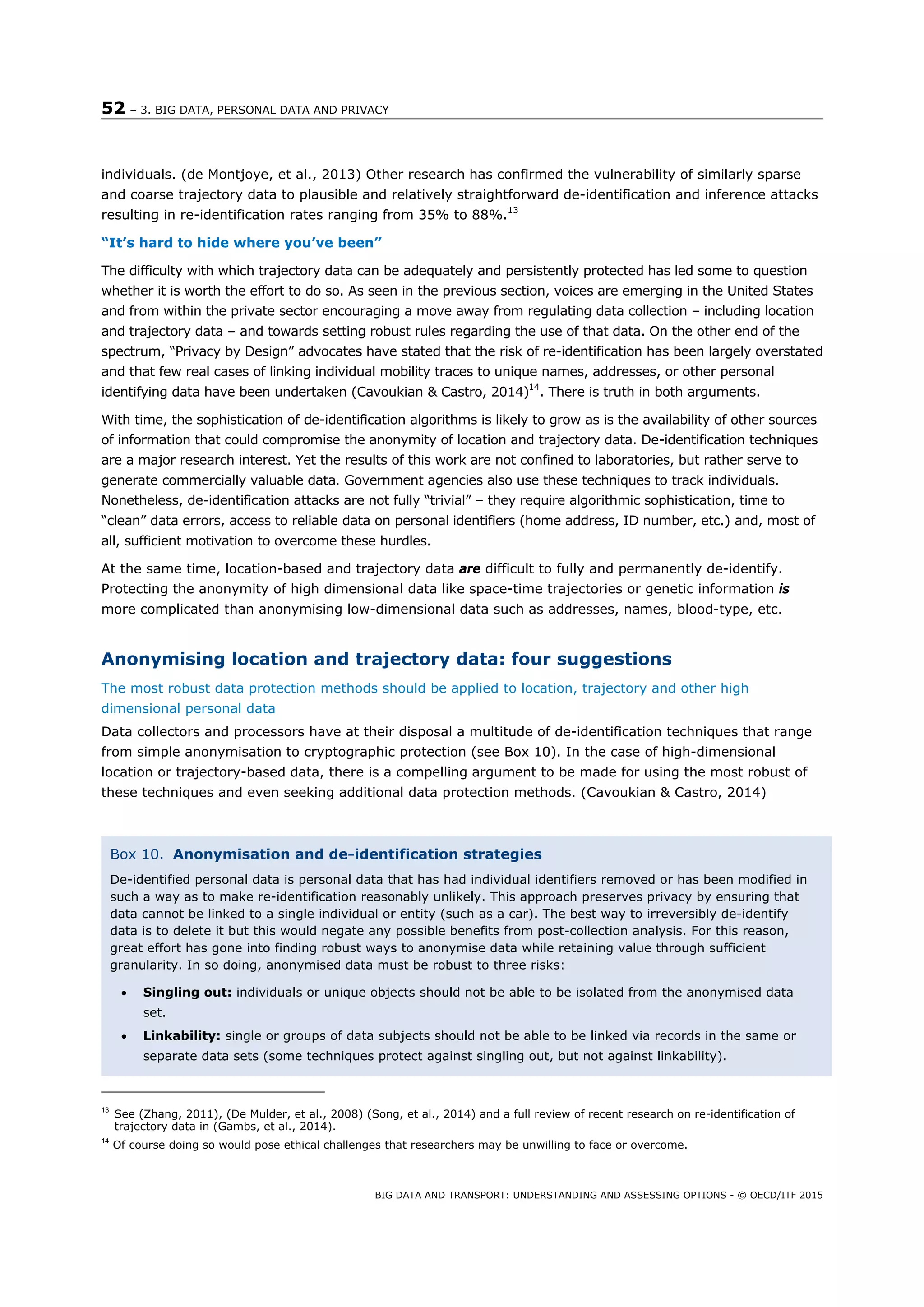52 – 3. BIG DATA, PERSONAL DATA AND PRIVACY
BIG DATA AND TRANSPORT: UNDERSTANDING AND ASSESSING OPTIONS - © OECD/ITF 2015
individuals. (de Montjoye, et al., 2013) Other research has confirmed the vulnerability of similarly sparse
and coarse trajectory data to plausible and relatively straightforward de-identification and inference attacks
resulting in re-identification rates ranging from 35% to 88%.13
“It’s hard to hide where you’ve been”
The difficulty with which trajectory data can be adequately and persistently protected has led some to question
whether it is worth the effort to do so. As seen in the previous section, voices are emerging in the United States
and from within the private sector encouraging a move away from regulating data collection – including location
and trajectory data – and towards setting robust rules regarding the use of that data. On the other end of the
spectrum, “Privacy by Design” advocates have stated that the risk of re-identification has been largely overstated
and that few real cases of linking individual mobility traces to unique names, addresses, or other personal
identifying data have been undertaken (Cavoukian & Castro, 2014)14
. There is truth in both arguments.
With time, the sophistication of de-identification algorithms is likely to grow as is the availability of other sources
of information that could compromise the anonymity of location and trajectory data. De-identification techniques
are a major research interest. Yet the results of this work are not confined to laboratories, but rather serve to
generate commercially valuable data. Government agencies also use these techniques to track individuals.
Nonetheless, de-identification attacks are not fully “trivial” – they require algorithmic sophistication, time to
“clean” data errors, access to reliable data on personal identifiers (home address, ID number, etc.) and, most of
all, sufficient motivation to overcome these hurdles.
At the same time, location-based and trajectory data are difficult to fully and permanently de-identify.
Protecting the anonymity of high dimensional data like space-time trajectories or genetic information is
more complicated than anonymising low-dimensional data such as addresses, names, blood-type, etc.
Anonymising location and trajectory data: four suggestions
The most robust data protection methods should be applied to location, trajectory and other high
dimensional personal data
Data collectors and processors have at their disposal a multitude of de-identification techniques that range
from simple anonymisation to cryptographic protection (see Box 10). In the case of high-dimensional
location or trajectory-based data, there is a compelling argument to be made for using the most robust of
these techniques and even seeking additional data protection methods. (Cavoukian & Castro, 2014)
13
See (Zhang, 2011), (De Mulder, et al., 2008) (Song, et al., 2014) and a full review of recent research on re-identification of
trajectory data in (Gambs, et al., 2014).
14
Of course doing so would pose ethical challenges that researchers may be unwilling to face or overcome.
Box 10. Anonymisation and de-identification strategies
De-identified personal data is personal data that has had individual identifiers removed or has been modified in
such a way as to make re-identification reasonably unlikely. This approach preserves privacy by ensuring that
data cannot be linked to a single individual or entity (such as a car). The best way to irreversibly de-identify
data is to delete it but this would negate any possible benefits from post-collection analysis. For this reason,
great effort has gone into finding robust ways to anonymise data while retaining value through sufficient
granularity. In so doing, anonymised data must be robust to three risks:
 Singling out: individuals or unique objects should not be able to be isolated from the anonymised data
set.
 Linkability: single or groups of data subjects should not be able to be linked via records in the same or
separate data sets (some techniques protect against singling out, but not against linkability).
 