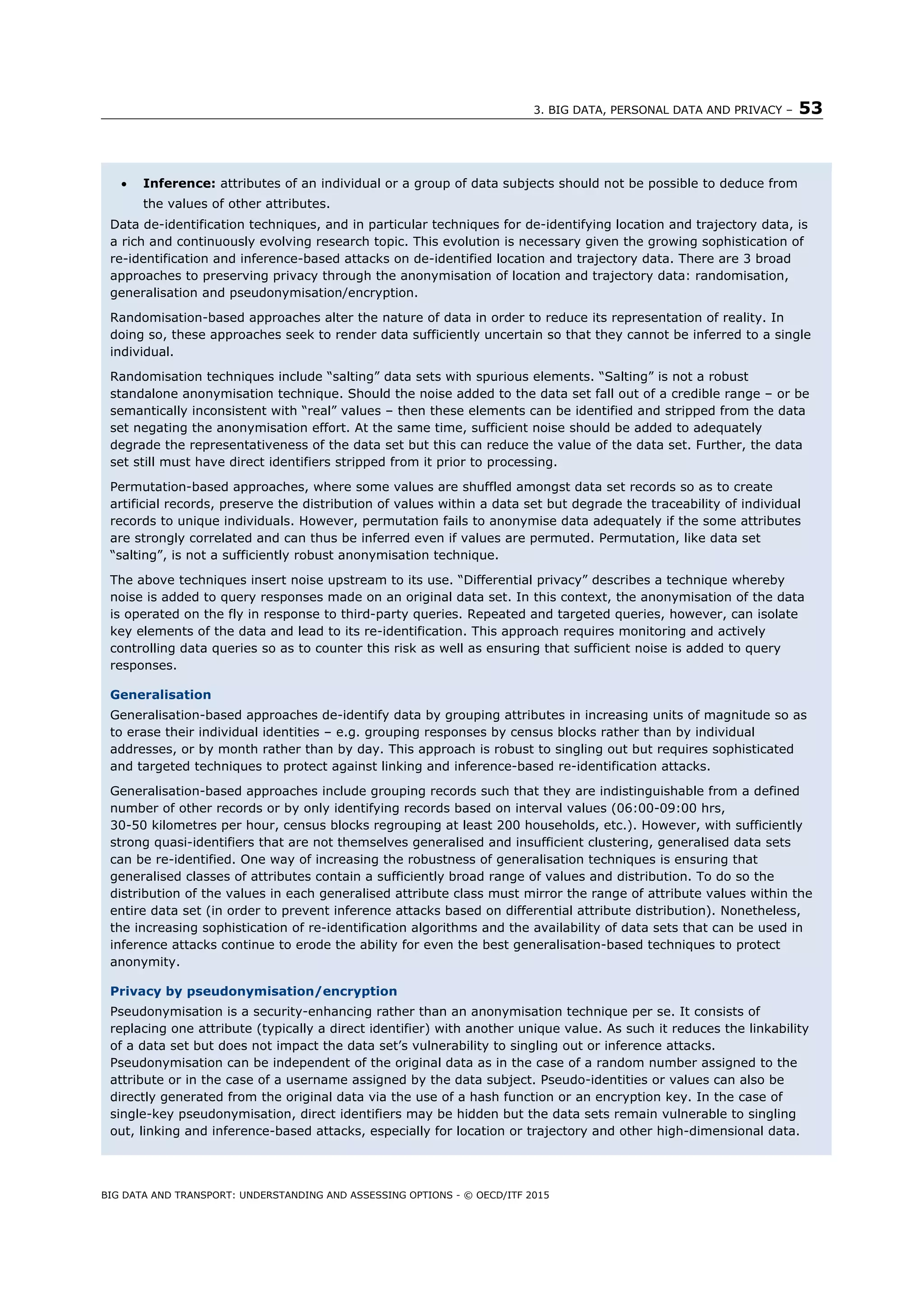 3. BIG DATA, PERSONAL DATA AND PRIVACY – 53
BIG DATA AND TRANSPORT: UNDERSTANDING AND ASSESSING OPTIONS - © OECD/ITF 2015
 Inference: attributes of an individual or a group of data subjects should not be possible to deduce from
the values of other attributes.
Data de-identification techniques, and in particular techniques for de-identifying location and trajectory data, is
a rich and continuously evolving research topic. This evolution is necessary given the growing sophistication of
re-identification and inference-based attacks on de-identified location and trajectory data. There are 3 broad
approaches to preserving privacy through the anonymisation of location and trajectory data: randomisation,
generalisation and pseudonymisation/encryption.
Randomisation-based approaches alter the nature of data in order to reduce its representation of reality. In
doing so, these approaches seek to render data sufficiently uncertain so that they cannot be inferred to a single
individual.
Randomisation techniques include “salting” data sets with spurious elements. “Salting” is not a robust
standalone anonymisation technique. Should the noise added to the data set fall out of a credible range – or be
semantically inconsistent with “real” values – then these elements can be identified and stripped from the data
set negating the anonymisation effort. At the same time, sufficient noise should be added to adequately
degrade the representativeness of the data set but this can reduce the value of the data set. Further, the data
set still must have direct identifiers stripped from it prior to processing.
Permutation-based approaches, where some values are shuffled amongst data set records so as to create
artificial records, preserve the distribution of values within a data set but degrade the traceability of individual
records to unique individuals. However, permutation fails to anonymise data adequately if the some attributes
are strongly correlated and can thus be inferred even if values are permuted. Permutation, like data set
“salting”, is not a sufficiently robust anonymisation technique.
The above techniques insert noise upstream to its use. “Differential privacy” describes a technique whereby
noise is added to query responses made on an original data set. In this context, the anonymisation of the data
is operated on the fly in response to third-party queries. Repeated and targeted queries, however, can isolate
key elements of the data and lead to its re-identification. This approach requires monitoring and actively
controlling data queries so as to counter this risk as well as ensuring that sufficient noise is added to query
responses.
Generalisation
Generalisation-based approaches de-identify data by grouping attributes in increasing units of magnitude so as
to erase their individual identities – e.g. grouping responses by census blocks rather than by individual
addresses, or by month rather than by day. This approach is robust to singling out but requires sophisticated
and targeted techniques to protect against linking and inference-based re-identification attacks.
Generalisation-based approaches include grouping records such that they are indistinguishable from a defined
number of other records or by only identifying records based on interval values (06:00-09:00 hrs,
30-50 kilometres per hour, census blocks regrouping at least 200 households, etc.). However, with sufficiently
strong quasi-identifiers that are not themselves generalised and insufficient clustering, generalised data sets
can be re-identified. One way of increasing the robustness of generalisation techniques is ensuring that
generalised classes of attributes contain a sufficiently broad range of values and distribution. To do so the
distribution of the values in each generalised attribute class must mirror the range of attribute values within the
entire data set (in order to prevent inference attacks based on differential attribute distribution). Nonetheless,
the increasing sophistication of re-identification algorithms and the availability of data sets that can be used in
inference attacks continue to erode the ability for even the best generalisation-based techniques to protect
anonymity.
Privacy by pseudonymisation/encryption
Pseudonymisation is a security-enhancing rather than an anonymisation technique per se. It consists of
replacing one attribute (typically a direct identifier) with another unique value. As such it reduces the linkability
of a data set but does not impact the data set’s vulnerability to singling out or inference attacks.
Pseudonymisation can be independent of the original data as in the case of a random number assigned to the
attribute or in the case of a username assigned by the data subject. Pseudo-identities or values can also be
directly generated from the original data via the use of a hash function or an encryption key. In the case of
single-key pseudonymisation, direct identifiers may be hidden but the data sets remain vulnerable to singling
out, linking and inference-based attacks, especially for location or trajectory and other high-dimensional data.
 