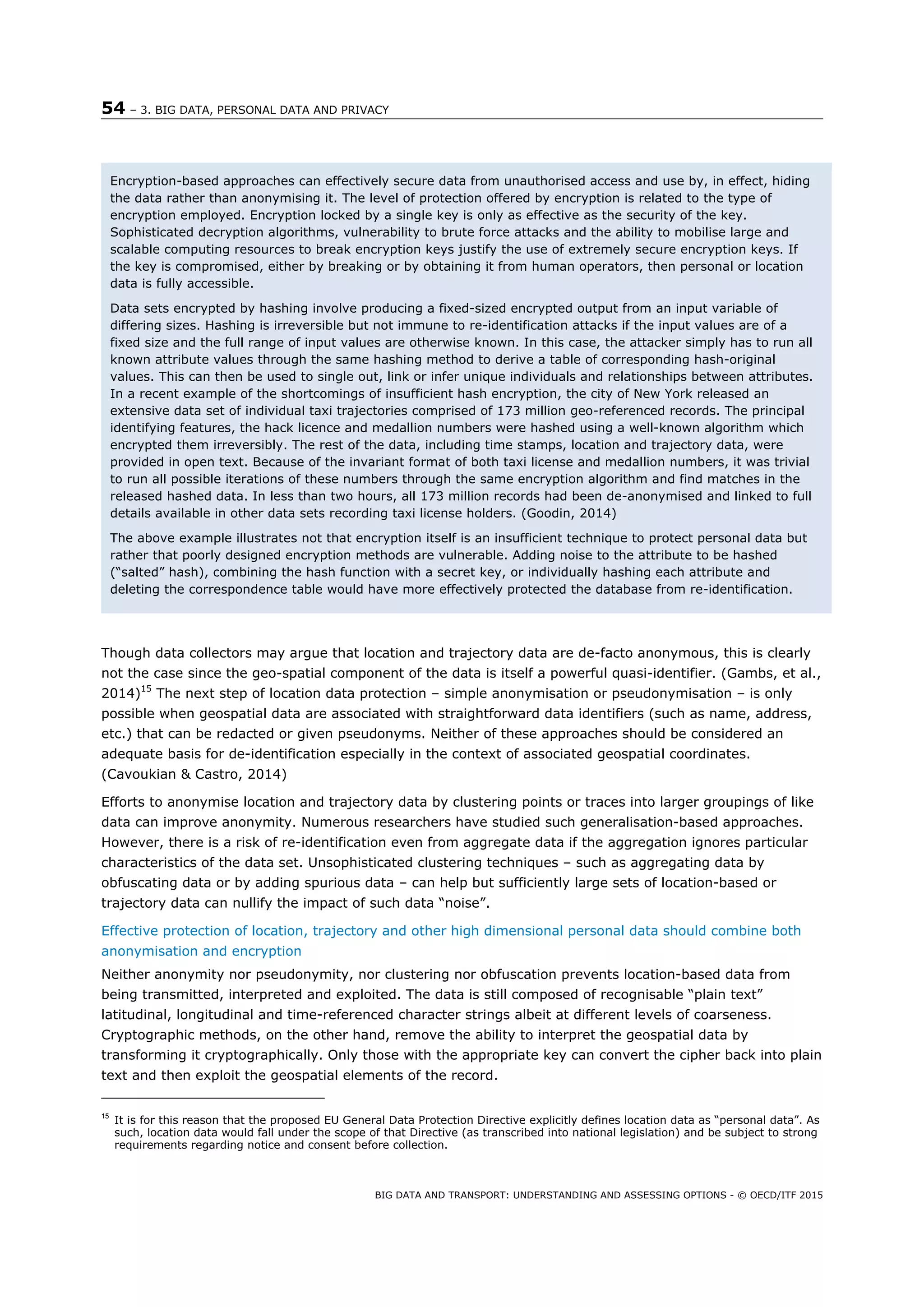 54 – 3. BIG DATA, PERSONAL DATA AND PRIVACY
BIG DATA AND TRANSPORT: UNDERSTANDING AND ASSESSING OPTIONS - © OECD/ITF 2015
Though data collectors may argue that location and trajectory data are de-facto anonymous, this is clearly
not the case since the geo-spatial component of the data is itself a powerful quasi-identifier. (Gambs, et al.,
2014)15
The next step of location data protection – simple anonymisation or pseudonymisation – is only
possible when geospatial data are associated with straightforward data identifiers (such as name, address,
etc.) that can be redacted or given pseudonyms. Neither of these approaches should be considered an
adequate basis for de-identification especially in the context of associated geospatial coordinates.
(Cavoukian & Castro, 2014)
Efforts to anonymise location and trajectory data by clustering points or traces into larger groupings of like
data can improve anonymity. Numerous researchers have studied such generalisation-based approaches.
However, there is a risk of re-identification even from aggregate data if the aggregation ignores particular
characteristics of the data set. Unsophisticated clustering techniques – such as aggregating data by
obfuscating data or by adding spurious data – can help but sufficiently large sets of location-based or
trajectory data can nullify the impact of such data “noise”.
Effective protection of location, trajectory and other high dimensional personal data should combine both
anonymisation and encryption
Neither anonymity nor pseudonymity, nor clustering nor obfuscation prevents location-based data from
being transmitted, interpreted and exploited. The data is still composed of recognisable “plain text”
latitudinal, longitudinal and time-referenced character strings albeit at different levels of coarseness.
Cryptographic methods, on the other hand, remove the ability to interpret the geospatial data by
transforming it cryptographically. Only those with the appropriate key can convert the cipher back into plain
text and then exploit the geospatial elements of the record.
15
It is for this reason that the proposed EU General Data Protection Directive explicitly defines location data as “personal data”. As
such, location data would fall under the scope of that Directive (as transcribed into national legislation) and be subject to strong
requirements regarding notice and consent before collection.
Encryption-based approaches can effectively secure data from unauthorised access and use by, in effect, hiding
the data rather than anonymising it. The level of protection offered by encryption is related to the type of
encryption employed. Encryption locked by a single key is only as effective as the security of the key.
Sophisticated decryption algorithms, vulnerability to brute force attacks and the ability to mobilise large and
scalable computing resources to break encryption keys justify the use of extremely secure encryption keys. If
the key is compromised, either by breaking or by obtaining it from human operators, then personal or location
data is fully accessible.
Data sets encrypted by hashing involve producing a fixed-sized encrypted output from an input variable of
differing sizes. Hashing is irreversible but not immune to re-identification attacks if the input values are of a
fixed size and the full range of input values are otherwise known. In this case, the attacker simply has to run all
known attribute values through the same hashing method to derive a table of corresponding hash-original
values. This can then be used to single out, link or infer unique individuals and relationships between attributes.
In a recent example of the shortcomings of insufficient hash encryption, the city of New York released an
extensive data set of individual taxi trajectories comprised of 173 million geo-referenced records. The principal
identifying features, the hack licence and medallion numbers were hashed using a well-known algorithm which
encrypted them irreversibly. The rest of the data, including time stamps, location and trajectory data, were
provided in open text. Because of the invariant format of both taxi license and medallion numbers, it was trivial
to run all possible iterations of these numbers through the same encryption algorithm and find matches in the
released hashed data. In less than two hours, all 173 million records had been de-anonymised and linked to full
details available in other data sets recording taxi license holders. (Goodin, 2014)
The above example illustrates not that encryption itself is an insufficient technique to protect personal data but
rather that poorly designed encryption methods are vulnerable. Adding noise to the attribute to be hashed
(“salted” hash), combining the hash function with a secret key, or individually hashing each attribute and
deleting the correspondence table would have more effectively protected the database from re-identification.
 