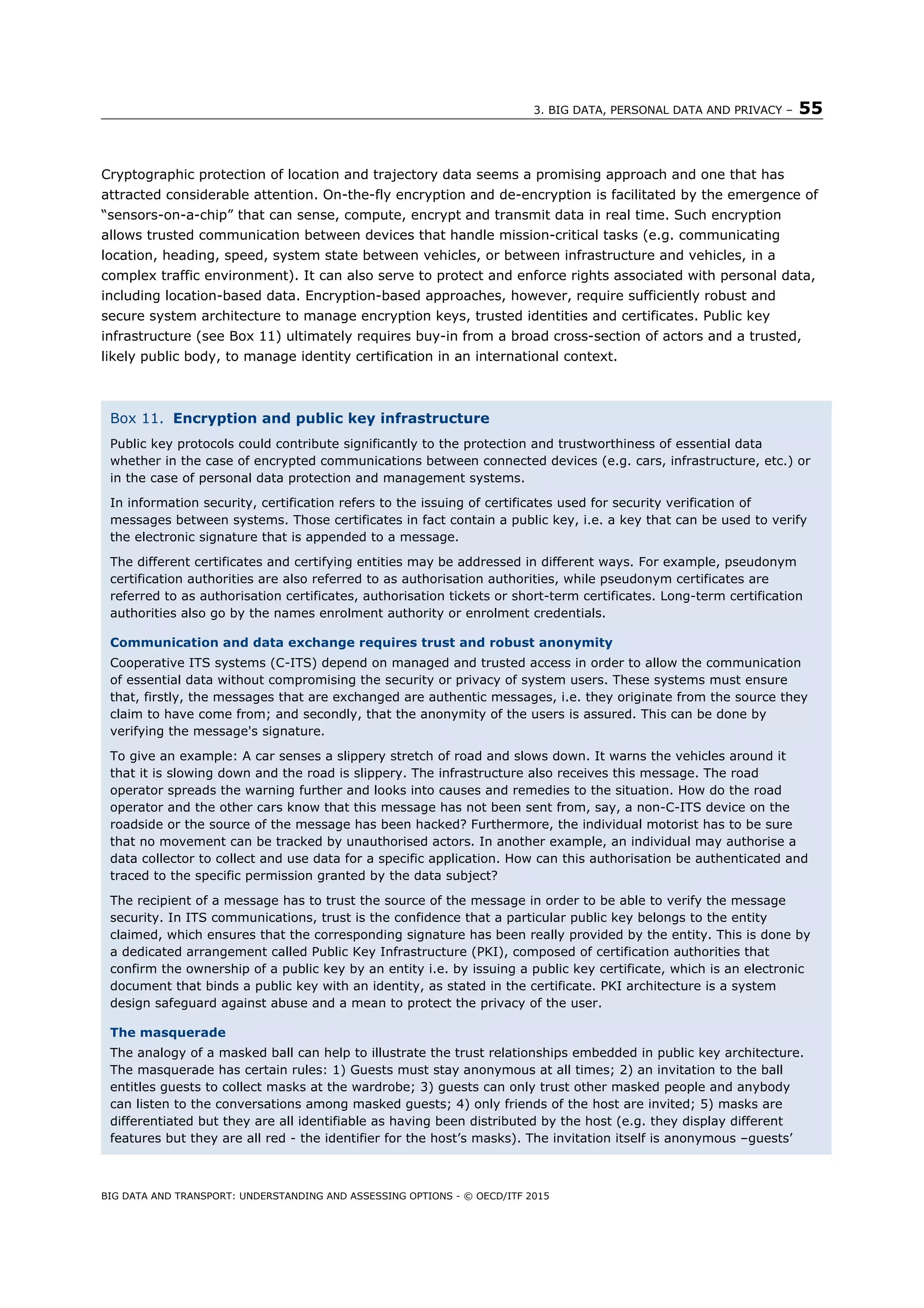 3. BIG DATA, PERSONAL DATA AND PRIVACY – 55
BIG DATA AND TRANSPORT: UNDERSTANDING AND ASSESSING OPTIONS - © OECD/ITF 2015
Cryptographic protection of location and trajectory data seems a promising approach and one that has
attracted considerable attention. On-the-fly encryption and de-encryption is facilitated by the emergence of
“sensors-on-a-chip” that can sense, compute, encrypt and transmit data in real time. Such encryption
allows trusted communication between devices that handle mission-critical tasks (e.g. communicating
location, heading, speed, system state between vehicles, or between infrastructure and vehicles, in a
complex traffic environment). It can also serve to protect and enforce rights associated with personal data,
including location-based data. Encryption-based approaches, however, require sufficiently robust and
secure system architecture to manage encryption keys, trusted identities and certificates. Public key
infrastructure (see Box 11) ultimately requires buy-in from a broad cross-section of actors and a trusted,
likely public body, to manage identity certification in an international context.
Box 11. Encryption and public key infrastructure
Public key protocols could contribute significantly to the protection and trustworthiness of essential data
whether in the case of encrypted communications between connected devices (e.g. cars, infrastructure, etc.) or
in the case of personal data protection and management systems.
In information security, certification refers to the issuing of certificates used for security verification of
messages between systems. Those certificates in fact contain a public key, i.e. a key that can be used to verify
the electronic signature that is appended to a message.
The different certificates and certifying entities may be addressed in different ways. For example, pseudonym
certification authorities are also referred to as authorisation authorities, while pseudonym certificates are
referred to as authorisation certificates, authorisation tickets or short-term certificates. Long-term certification
authorities also go by the names enrolment authority or enrolment credentials.
Communication and data exchange requires trust and robust anonymity
Cooperative ITS systems (C-ITS) depend on managed and trusted access in order to allow the communication
of essential data without compromising the security or privacy of system users. These systems must ensure
that, firstly, the messages that are exchanged are authentic messages, i.e. they originate from the source they
claim to have come from; and secondly, that the anonymity of the users is assured. This can be done by
verifying the message's signature.
To give an example: A car senses a slippery stretch of road and slows down. It warns the vehicles around it
that it is slowing down and the road is slippery. The infrastructure also receives this message. The road
operator spreads the warning further and looks into causes and remedies to the situation. How do the road
operator and the other cars know that this message has not been sent from, say, a non-C-ITS device on the
roadside or the source of the message has been hacked? Furthermore, the individual motorist has to be sure
that no movement can be tracked by unauthorised actors. In another example, an individual may authorise a
data collector to collect and use data for a specific application. How can this authorisation be authenticated and
traced to the specific permission granted by the data subject?
The recipient of a message has to trust the source of the message in order to be able to verify the message
security. In ITS communications, trust is the confidence that a particular public key belongs to the entity
claimed, which ensures that the corresponding signature has been really provided by the entity. This is done by
a dedicated arrangement called Public Key Infrastructure (PKI), composed of certification authorities that
confirm the ownership of a public key by an entity i.e. by issuing a public key certificate, which is an electronic
document that binds a public key with an identity, as stated in the certificate. PKI architecture is a system
design safeguard against abuse and a mean to protect the privacy of the user.
The masquerade
The analogy of a masked ball can help to illustrate the trust relationships embedded in public key architecture.
The masquerade has certain rules: 1) Guests must stay anonymous at all times; 2) an invitation to the ball
entitles guests to collect masks at the wardrobe; 3) guests can only trust other masked people and anybody
can listen to the conversations among masked guests; 4) only friends of the host are invited; 5) masks are
differentiated but they are all identifiable as having been distributed by the host (e.g. they display different
features but they are all red - the identifier for the host’s masks). The invitation itself is anonymous –guests’
 