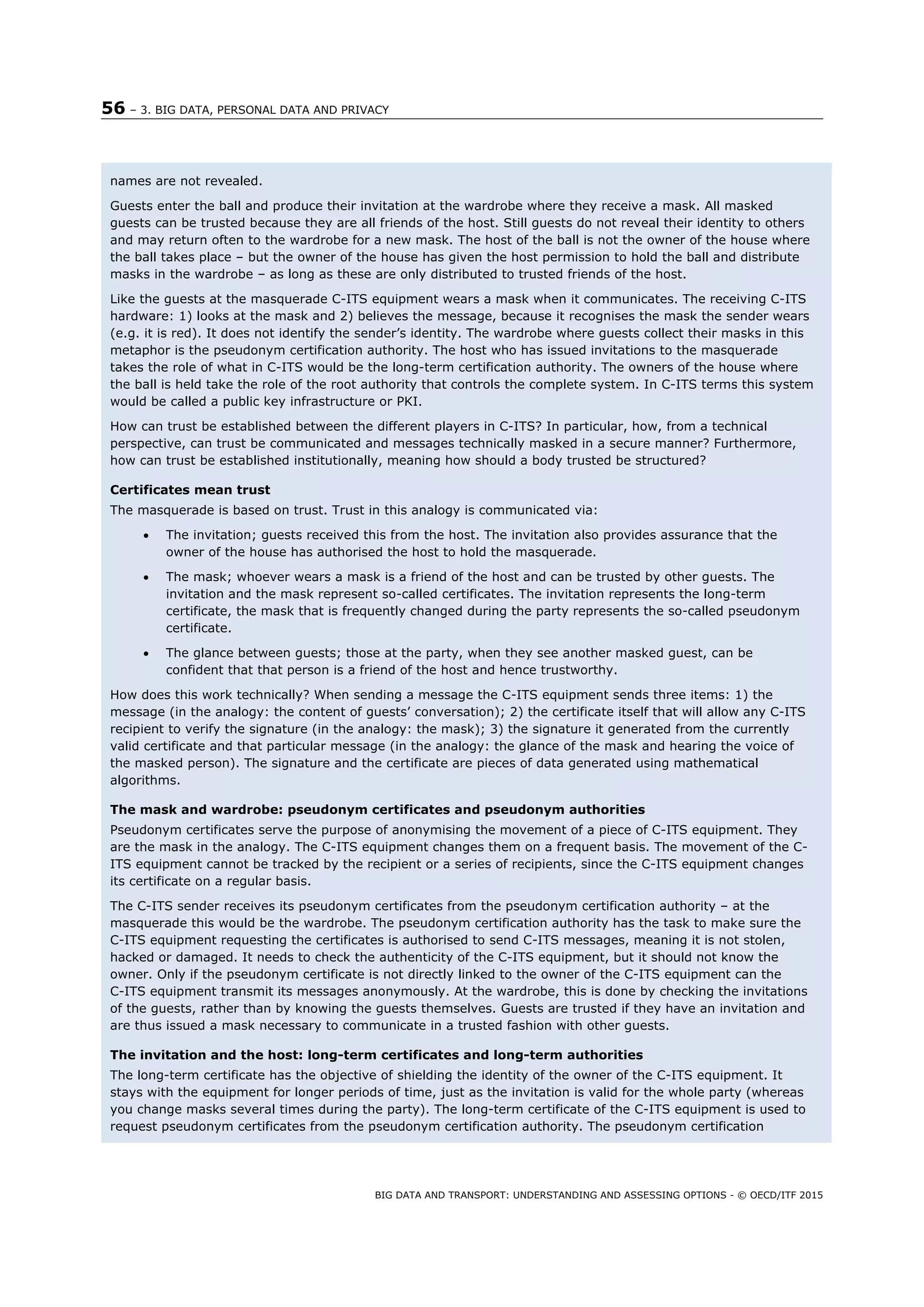 56 – 3. BIG DATA, PERSONAL DATA AND PRIVACY
BIG DATA AND TRANSPORT: UNDERSTANDING AND ASSESSING OPTIONS - © OECD/ITF 2015
names are not revealed.
Guests enter the ball and produce their invitation at the wardrobe where they receive a mask. All masked
guests can be trusted because they are all friends of the host. Still guests do not reveal their identity to others
and may return often to the wardrobe for a new mask. The host of the ball is not the owner of the house where
the ball takes place – but the owner of the house has given the host permission to hold the ball and distribute
masks in the wardrobe – as long as these are only distributed to trusted friends of the host.
Like the guests at the masquerade C-ITS equipment wears a mask when it communicates. The receiving C-ITS
hardware: 1) looks at the mask and 2) believes the message, because it recognises the mask the sender wears
(e.g. it is red). It does not identify the sender’s identity. The wardrobe where guests collect their masks in this
metaphor is the pseudonym certification authority. The host who has issued invitations to the masquerade
takes the role of what in C-ITS would be the long-term certification authority. The owners of the house where
the ball is held take the role of the root authority that controls the complete system. In C-ITS terms this system
would be called a public key infrastructure or PKI.
How can trust be established between the different players in C-ITS? In particular, how, from a technical
perspective, can trust be communicated and messages technically masked in a secure manner? Furthermore,
how can trust be established institutionally, meaning how should a body trusted be structured?
Certificates mean trust
The masquerade is based on trust. Trust in this analogy is communicated via:
 The invitation; guests received this from the host. The invitation also provides assurance that the
owner of the house has authorised the host to hold the masquerade.
 The mask; whoever wears a mask is a friend of the host and can be trusted by other guests. The
invitation and the mask represent so-called certificates. The invitation represents the long-term
certificate, the mask that is frequently changed during the party represents the so-called pseudonym
certificate.
 The glance between guests; those at the party, when they see another masked guest, can be
confident that that person is a friend of the host and hence trustworthy.
How does this work technically? When sending a message the C-ITS equipment sends three items: 1) the
message (in the analogy: the content of guests’ conversation); 2) the certificate itself that will allow any C-ITS
recipient to verify the signature (in the analogy: the mask); 3) the signature it generated from the currently
valid certificate and that particular message (in the analogy: the glance of the mask and hearing the voice of
the masked person). The signature and the certificate are pieces of data generated using mathematical
algorithms.
The mask and wardrobe: pseudonym certificates and pseudonym authorities
Pseudonym certificates serve the purpose of anonymising the movement of a piece of C-ITS equipment. They
are the mask in the analogy. The C-ITS equipment changes them on a frequent basis. The movement of the C-
ITS equipment cannot be tracked by the recipient or a series of recipients, since the C-ITS equipment changes
its certificate on a regular basis.
The C-ITS sender receives its pseudonym certificates from the pseudonym certification authority – at the
masquerade this would be the wardrobe. The pseudonym certification authority has the task to make sure the
C-ITS equipment requesting the certificates is authorised to send C-ITS messages, meaning it is not stolen,
hacked or damaged. It needs to check the authenticity of the C-ITS equipment, but it should not know the
owner. Only if the pseudonym certificate is not directly linked to the owner of the C-ITS equipment can the
C-ITS equipment transmit its messages anonymously. At the wardrobe, this is done by checking the invitations
of the guests, rather than by knowing the guests themselves. Guests are trusted if they have an invitation and
are thus issued a mask necessary to communicate in a trusted fashion with other guests.
The invitation and the host: long-term certificates and long-term authorities
The long-term certificate has the objective of shielding the identity of the owner of the C-ITS equipment. It
stays with the equipment for longer periods of time, just as the invitation is valid for the whole party (whereas
you change masks several times during the party). The long-term certificate of the C-ITS equipment is used to
request pseudonym certificates from the pseudonym certification authority. The pseudonym certification
 