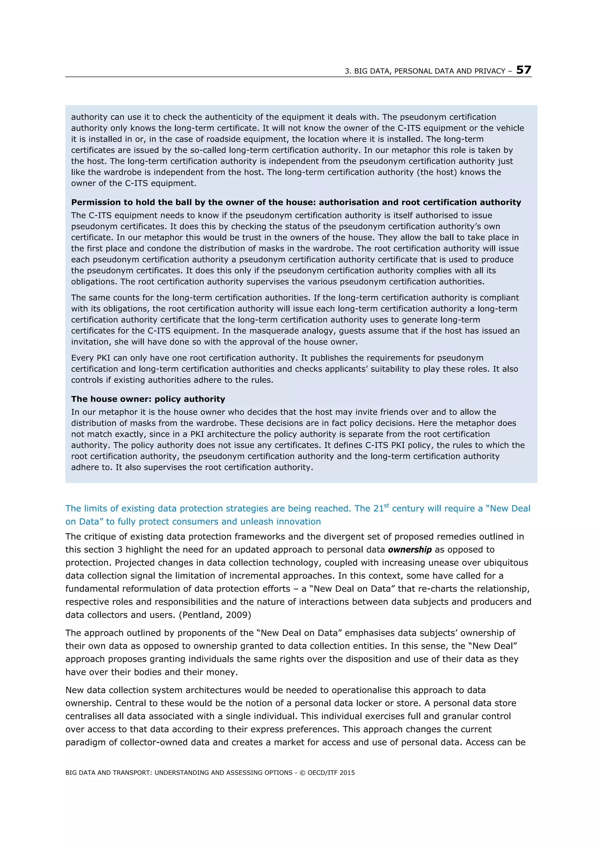 3. BIG DATA, PERSONAL DATA AND PRIVACY – 57
BIG DATA AND TRANSPORT: UNDERSTANDING AND ASSESSING OPTIONS - © OECD/ITF 2015
The limits of existing data protection strategies are being reached. The 21st
century will require a “New Deal
on Data” to fully protect consumers and unleash innovation
The critique of existing data protection frameworks and the divergent set of proposed remedies outlined in
this section 3 highlight the need for an updated approach to personal data ownership as opposed to
protection. Projected changes in data collection technology, coupled with increasing unease over ubiquitous
data collection signal the limitation of incremental approaches. In this context, some have called for a
fundamental reformulation of data protection efforts – a “New Deal on Data” that re-charts the relationship,
respective roles and responsibilities and the nature of interactions between data subjects and producers and
data collectors and users. (Pentland, 2009)
The approach outlined by proponents of the “New Deal on Data” emphasises data subjects’ ownership of
their own data as opposed to ownership granted to data collection entities. In this sense, the “New Deal”
approach proposes granting individuals the same rights over the disposition and use of their data as they
have over their bodies and their money.
New data collection system architectures would be needed to operationalise this approach to data
ownership. Central to these would be the notion of a personal data locker or store. A personal data store
centralises all data associated with a single individual. This individual exercises full and granular control
over access to that data according to their express preferences. This approach changes the current
paradigm of collector-owned data and creates a market for access and use of personal data. Access can be
authority can use it to check the authenticity of the equipment it deals with. The pseudonym certification
authority only knows the long-term certificate. It will not know the owner of the C-ITS equipment or the vehicle
it is installed in or, in the case of roadside equipment, the location where it is installed. The long-term
certificates are issued by the so-called long-term certification authority. In our metaphor this role is taken by
the host. The long-term certification authority is independent from the pseudonym certification authority just
like the wardrobe is independent from the host. The long-term certification authority (the host) knows the
owner of the C-ITS equipment.
Permission to hold the ball by the owner of the house: authorisation and root certification authority
The C-ITS equipment needs to know if the pseudonym certification authority is itself authorised to issue
pseudonym certificates. It does this by checking the status of the pseudonym certification authority’s own
certificate. In our metaphor this would be trust in the owners of the house. They allow the ball to take place in
the first place and condone the distribution of masks in the wardrobe. The root certification authority will issue
each pseudonym certification authority a pseudonym certification authority certificate that is used to produce
the pseudonym certificates. It does this only if the pseudonym certification authority complies with all its
obligations. The root certification authority supervises the various pseudonym certification authorities.
The same counts for the long-term certification authorities. If the long-term certification authority is compliant
with its obligations, the root certification authority will issue each long-term certification authority a long-term
certification authority certificate that the long-term certification authority uses to generate long-term
certificates for the C-ITS equipment. In the masquerade analogy, guests assume that if the host has issued an
invitation, she will have done so with the approval of the house owner.
Every PKI can only have one root certification authority. It publishes the requirements for pseudonym
certification and long-term certification authorities and checks applicants’ suitability to play these roles. It also
controls if existing authorities adhere to the rules.
The house owner: policy authority
In our metaphor it is the house owner who decides that the host may invite friends over and to allow the
distribution of masks from the wardrobe. These decisions are in fact policy decisions. Here the metaphor does
not match exactly, since in a PKI architecture the policy authority is separate from the root certification
authority. The policy authority does not issue any certificates. It defines C-ITS PKI policy, the rules to which the
root certification authority, the pseudonym certification authority and the long-term certification authority
adhere to. It also supervises the root certification authority.
 