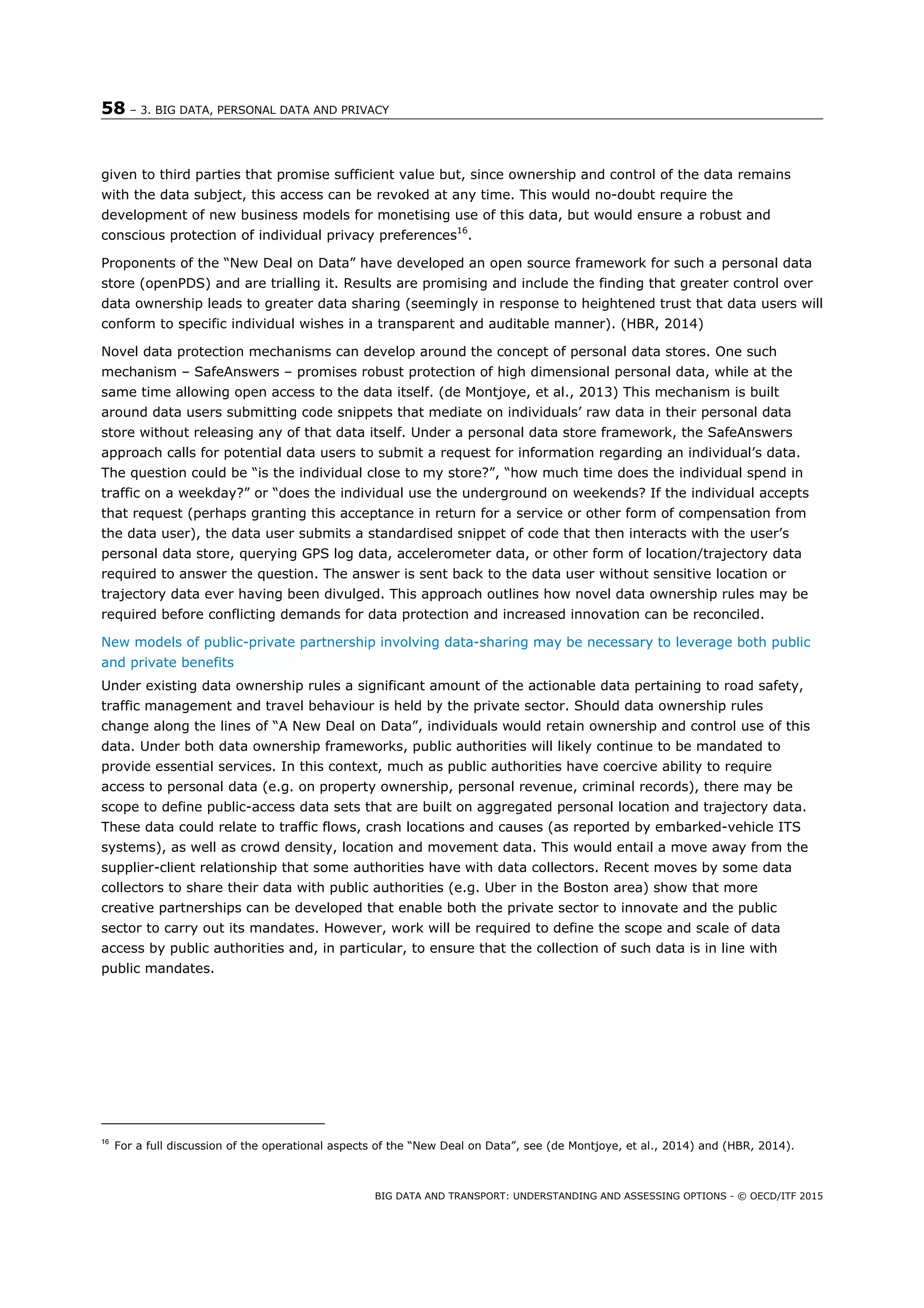 58 – 3. BIG DATA, PERSONAL DATA AND PRIVACY
BIG DATA AND TRANSPORT: UNDERSTANDING AND ASSESSING OPTIONS - © OECD/ITF 2015
given to third parties that promise sufficient value but, since ownership and control of the data remains
with the data subject, this access can be revoked at any time. This would no-doubt require the
development of new business models for monetising use of this data, but would ensure a robust and
conscious protection of individual privacy preferences16
.
Proponents of the “New Deal on Data” have developed an open source framework for such a personal data
store (openPDS) and are trialling it. Results are promising and include the finding that greater control over
data ownership leads to greater data sharing (seemingly in response to heightened trust that data users will
conform to specific individual wishes in a transparent and auditable manner). (HBR, 2014)
Novel data protection mechanisms can develop around the concept of personal data stores. One such
mechanism – SafeAnswers – promises robust protection of high dimensional personal data, while at the
same time allowing open access to the data itself. (de Montjoye, et al., 2013) This mechanism is built
around data users submitting code snippets that mediate on individuals’ raw data in their personal data
store without releasing any of that data itself. Under a personal data store framework, the SafeAnswers
approach calls for potential data users to submit a request for information regarding an individual’s data.
The question could be “is the individual close to my store?”, “how much time does the individual spend in
traffic on a weekday?” or “does the individual use the underground on weekends? If the individual accepts
that request (perhaps granting this acceptance in return for a service or other form of compensation from
the data user), the data user submits a standardised snippet of code that then interacts with the user’s
personal data store, querying GPS log data, accelerometer data, or other form of location/trajectory data
required to answer the question. The answer is sent back to the data user without sensitive location or
trajectory data ever having been divulged. This approach outlines how novel data ownership rules may be
required before conflicting demands for data protection and increased innovation can be reconciled.
New models of public-private partnership involving data-sharing may be necessary to leverage both public
and private benefits
16
For a full discussion of the operational aspects of the “New Deal on Data”, see (de Montjoye, et al., 2014) and (HBR, 2014).
Under existing data ownership rules a significant amount of the actionable data pertaining to road safety,
traffic management and travel behaviour is held by the private sector. Should data ownership rules
change along the lines of “A New Deal on Data”, individuals would retain ownership and control use of this
data. Under both data ownership frameworks, public authorities will likely continue to be mandated to
provide essential services. In this context, much as public authorities have coercive ability to require
access to personal data (e.g. on property ownership, personal revenue, criminal records), there may be
scope to define public-access data sets that are built on aggregated personal location and trajectory data.
These data could relate to traffic flows, crash locations and causes (as reported by embarked-vehicle ITS
systems), as well as crowd density, location and movement data. This would entail a move away from the
supplier-client relationship that some authorities have with data collectors. Recent moves by some data
collectors to share their data with public authorities (e.g. Uber in the Boston area) show that more
creative partnerships can be developed that enable both the private sector to innovate and the public
sector to carry out its mandates. However, work will be required to define the scope and scale of data
access by public authorities and, in particular, to ensure that the collection of such data is in line with
public mandates.
 