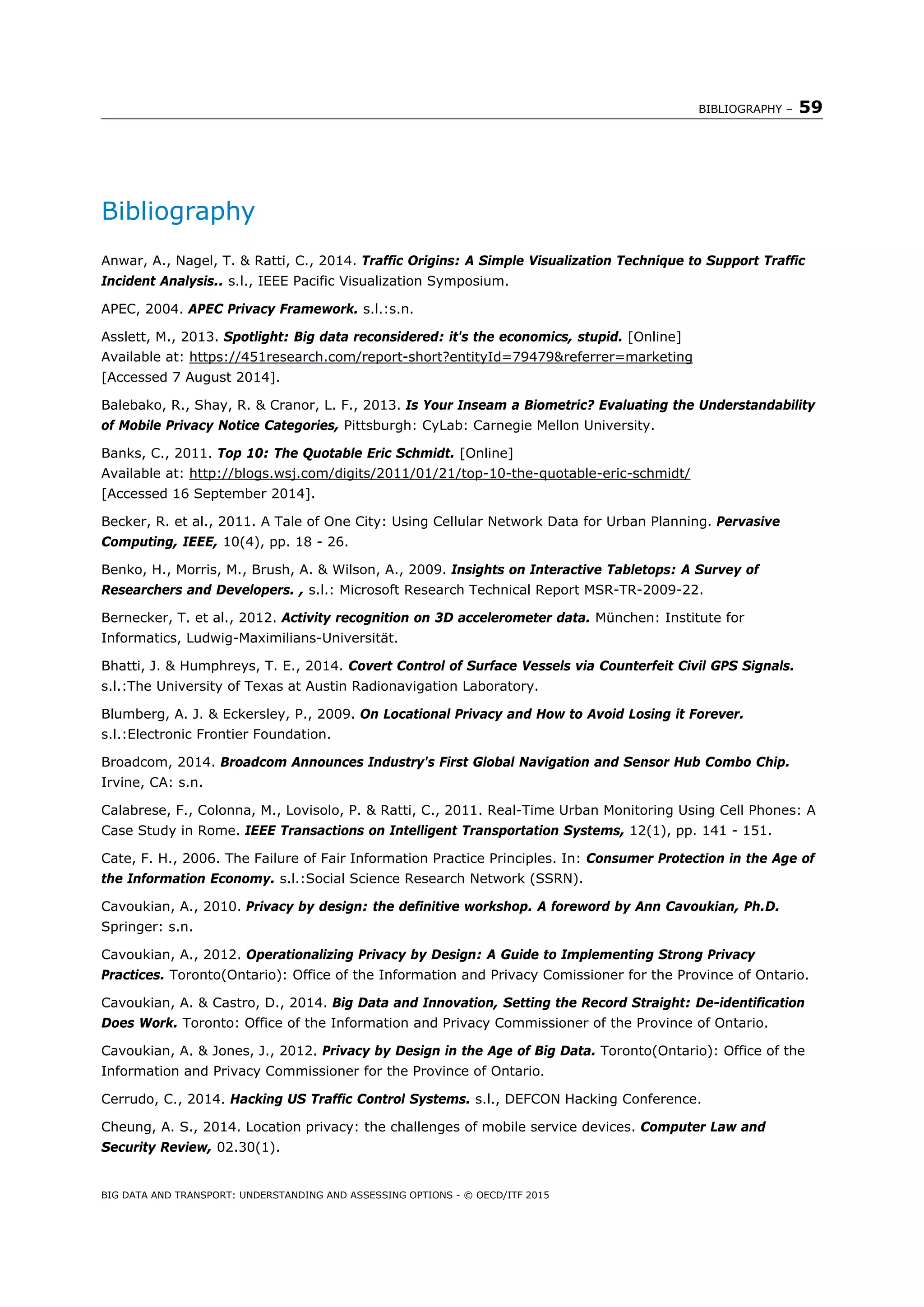 BIBLIOGRAPHY – 59
BIG DATA AND TRANSPORT: UNDERSTANDING AND ASSESSING OPTIONS - © OECD/ITF 2015
Bibliography
Anwar, A., Nagel, T. & Ratti, C., 2014. Traffic Origins: A Simple Visualization Technique to Support Traffic
Incident Analysis.. s.l., IEEE Pacific Visualization Symposium.
APEC, 2004. APEC Privacy Framework. s.l.:s.n.
Asslett, M., 2013. Spotlight: Big data reconsidered: it's the economics, stupid. [Online]
Available at: https://451research.com/report-short?entityId=79479&referrer=marketing
[Accessed 7 August 2014].
Balebako, R., Shay, R. & Cranor, L. F., 2013. Is Your Inseam a Biometric? Evaluating the Understandability
of Mobile Privacy Notice Categories, Pittsburgh: CyLab: Carnegie Mellon University.
Banks, C., 2011. Top 10: The Quotable Eric Schmidt. [Online]
Available at: http://blogs.wsj.com/digits/2011/01/21/top-10-the-quotable-eric-schmidt/
[Accessed 16 September 2014].
Becker, R. et al., 2011. A Tale of One City: Using Cellular Network Data for Urban Planning. Pervasive
Computing, IEEE, 10(4), pp. 18 - 26.
Benko, H., Morris, M., Brush, A. & Wilson, A., 2009. Insights on Interactive Tabletops: A Survey of
Researchers and Developers. , s.l.: Microsoft Research Technical Report MSR-TR-2009-22.
Bernecker, T. et al., 2012. Activity recognition on 3D accelerometer data. München: Institute for
Informatics, Ludwig-Maximilians-Universität.
Bhatti, J. & Humphreys, T. E., 2014. Covert Control of Surface Vessels via Counterfeit Civil GPS Signals.
s.l.:The University of Texas at Austin Radionavigation Laboratory.
Blumberg, A. J. & Eckersley, P., 2009. On Locational Privacy and How to Avoid Losing it Forever.
s.l.:Electronic Frontier Foundation.
Broadcom, 2014. Broadcom Announces Industry's First Global Navigation and Sensor Hub Combo Chip.
Irvine, CA: s.n.
Calabrese, F., Colonna, M., Lovisolo, P. & Ratti, C., 2011. Real-Time Urban Monitoring Using Cell Phones: A
Case Study in Rome. IEEE Transactions on Intelligent Transportation Systems, 12(1), pp. 141 - 151.
Cate, F. H., 2006. The Failure of Fair Information Practice Principles. In: Consumer Protection in the Age of
the Information Economy. s.l.:Social Science Research Network (SSRN).
Cavoukian, A., 2010. Privacy by design: the definitive workshop. A foreword by Ann Cavoukian, Ph.D.
Springer: s.n.
Cavoukian, A., 2012. Operationalizing Privacy by Design: A Guide to Implementing Strong Privacy
Practices. Toronto(Ontario): Office of the Information and Privacy Comissioner for the Province of Ontario.
Cavoukian, A. & Castro, D., 2014. Big Data and Innovation, Setting the Record Straight: De-identification
Does Work. Toronto: Office of the Information and Privacy Commissioner of the Province of Ontario.
Cavoukian, A. & Jones, J., 2012. Privacy by Design in the Age of Big Data. Toronto(Ontario): Office of the
Information and Privacy Commissioner for the Province of Ontario.
Cerrudo, C., 2014. Hacking US Traffic Control Systems. s.l., DEFCON Hacking Conference.
Cheung, A. S., 2014. Location privacy: the challenges of mobile service devices. Computer Law and
Security Review, 02.30(1).
 