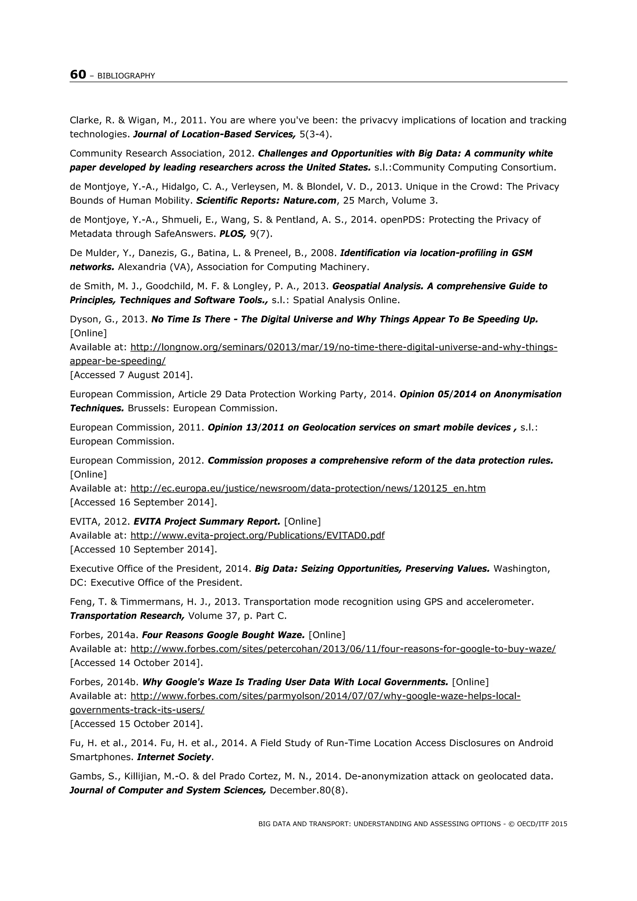 60 – BIBLIOGRAPHY
BIG DATA AND TRANSPORT: UNDERSTANDING AND ASSESSING OPTIONS - © OECD/ITF 2015
Clarke, R. & Wigan, M., 2011. You are where you've been: the privacvy implications of location and tracking
technologies. Journal of Location-Based Services, 5(3-4).
Community Research Association, 2012. Challenges and Opportunities with Big Data: A community white
paper developed by leading researchers across the United States. s.l.:Community Computing Consortium.
de Montjoye, Y.-A., Hidalgo, C. A., Verleysen, M. & Blondel, V. D., 2013. Unique in the Crowd: The Privacy
Bounds of Human Mobility. Scientific Reports: Nature.com, 25 March, Volume 3.
de Montjoye, Y.-A., Shmueli, E., Wang, S. & Pentland, A. S., 2014. openPDS: Protecting the Privacy of
Metadata through SafeAnswers. PLOS, 9(7).
De Mulder, Y., Danezis, G., Batina, L. & Preneel, B., 2008. Identification via location-profiling in GSM
networks. Alexandria (VA), Association for Computing Machinery.
de Smith, M. J., Goodchild, M. F. & Longley, P. A., 2013. Geospatial Analysis. A comprehensive Guide to
Principles, Techniques and Software Tools., s.l.: Spatial Analysis Online.
Dyson, G., 2013. No Time Is There - The Digital Universe and Why Things Appear To Be Speeding Up.
[Online]
Available at: http://longnow.org/seminars/02013/mar/19/no-time-there-digital-universe-and-why-things-
appear-be-speeding/
[Accessed 7 August 2014].
European Commission, Article 29 Data Protection Working Party, 2014. Opinion 05/2014 on Anonymisation
Techniques. Brussels: European Commission.
European Commission, 2011. Opinion 13/2011 on Geolocation services on smart mobile devices , s.l.:
European Commission.
European Commission, 2012. Commission proposes a comprehensive reform of the data protection rules.
[Online]
Available at: http://ec.europa.eu/justice/newsroom/data-protection/news/120125_en.htm
[Accessed 16 September 2014].
EVITA, 2012. EVITA Project Summary Report. [Online]
Available at: http://www.evita-project.org/Publications/EVITAD0.pdf
[Accessed 10 September 2014].
Executive Office of the President, 2014. Big Data: Seizing Opportunities, Preserving Values. Washington,
DC: Executive Office of the President.
Feng, T. & Timmermans, H. J., 2013. Transportation mode recognition using GPS and accelerometer.
Transportation Research, Volume 37, p. Part C.
Forbes, 2014a. Four Reasons Google Bought Waze. [Online]
Available at: http://www.forbes.com/sites/petercohan/2013/06/11/four-reasons-for-google-to-buy-waze/
[Accessed 14 October 2014].
Forbes, 2014b. Why Google's Waze Is Trading User Data With Local Governments. [Online]
Available at: http://www.forbes.com/sites/parmyolson/2014/07/07/why-google-waze-helps-local-
governments-track-its-users/
[Accessed 15 October 2014].
Fu, H. et al., 2014. Fu, H. et al., 2014. A Field Study of Run-Time Location Access Disclosures on Android
Smartphones. Internet Society.
Gambs, S., Killijian, M.-O. & del Prado Cortez, M. N., 2014. De-anonymization attack on geolocated data.
Journal of Computer and System Sciences, December.80(8).
 