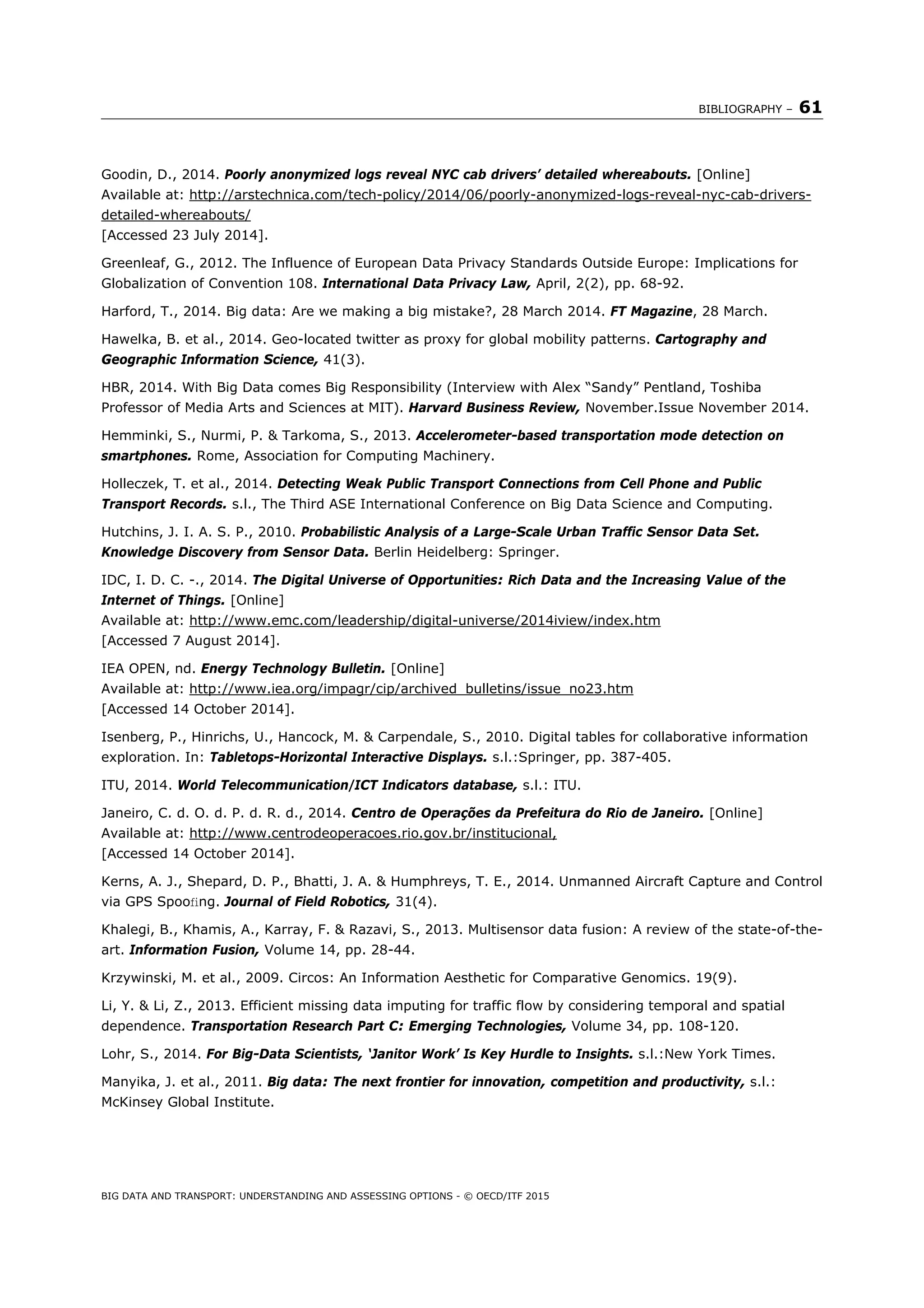 BIBLIOGRAPHY – 61
BIG DATA AND TRANSPORT: UNDERSTANDING AND ASSESSING OPTIONS - © OECD/ITF 2015
Goodin, D., 2014. Poorly anonymized logs reveal NYC cab drivers’ detailed whereabouts. [Online]
Available at: http://arstechnica.com/tech-policy/2014/06/poorly-anonymized-logs-reveal-nyc-cab-drivers-
detailed-whereabouts/
[Accessed 23 July 2014].
Greenleaf, G., 2012. The Influence of European Data Privacy Standards Outside Europe: Implications for
Globalization of Convention 108. International Data Privacy Law, April, 2(2), pp. 68-92.
Harford, T., 2014. Big data: Are we making a big mistake?, 28 March 2014. FT Magazine, 28 March.
Hawelka, B. et al., 2014. Geo-located twitter as proxy for global mobility patterns. Cartography and
Geographic Information Science, 41(3).
HBR, 2014. With Big Data comes Big Responsibility (Interview with Alex “Sandy” Pentland, Toshiba
Professor of Media Arts and Sciences at MIT). Harvard Business Review, November.Issue November 2014.
Hemminki, S., Nurmi, P. & Tarkoma, S., 2013. Accelerometer-based transportation mode detection on
smartphones. Rome, Association for Computing Machinery.
Holleczek, T. et al., 2014. Detecting Weak Public Transport Connections from Cell Phone and Public
Transport Records. s.l., The Third ASE International Conference on Big Data Science and Computing.
Hutchins, J. I. A. S. P., 2010. Probabilistic Analysis of a Large-Scale Urban Traffic Sensor Data Set.
Knowledge Discovery from Sensor Data. Berlin Heidelberg: Springer.
IDC, I. D. C. -., 2014. The Digital Universe of Opportunities: Rich Data and the Increasing Value of the
Internet of Things. [Online]
Available at: http://www.emc.com/leadership/digital-universe/2014iview/index.htm
[Accessed 7 August 2014].
IEA OPEN, nd. Energy Technology Bulletin. [Online]
Available at: http://www.iea.org/impagr/cip/archived_bulletins/issue_no23.htm
[Accessed 14 October 2014].
Isenberg, P., Hinrichs, U., Hancock, M. & Carpendale, S., 2010. Digital tables for collaborative information
exploration. In: Tabletops-Horizontal Interactive Displays. s.l.:Springer, pp. 387-405.
ITU, 2014. World Telecommunication/ICT Indicators database, s.l.: ITU.
Janeiro, C. d. O. d. P. d. R. d., 2014. Centro de Operações da Prefeitura do Rio de Janeiro. [Online]
Available at: http://www.centrodeoperacoes.rio.gov.br/institucional,
[Accessed 14 October 2014].
Kerns, A. J., Shepard, D. P., Bhatti, J. A. & Humphreys, T. E., 2014. Unmanned Aircraft Capture and Control
via GPS Spooﬁng. Journal of Field Robotics, 31(4).
Khalegi, B., Khamis, A., Karray, F. & Razavi, S., 2013. Multisensor data fusion: A review of the state-of-the-
art. Information Fusion, Volume 14, pp. 28-44.
Krzywinski, M. et al., 2009. Circos: An Information Aesthetic for Comparative Genomics. 19(9).
Li, Y. & Li, Z., 2013. Efficient missing data imputing for traffic flow by considering temporal and spatial
dependence. Transportation Research Part C: Emerging Technologies, Volume 34, pp. 108-120.
Lohr, S., 2014. For Big-Data Scientists, ‘Janitor Work’ Is Key Hurdle to Insights. s.l.:New York Times.
Manyika, J. et al., 2011. Big data: The next frontier for innovation, competition and productivity, s.l.:
McKinsey Global Institute.
 