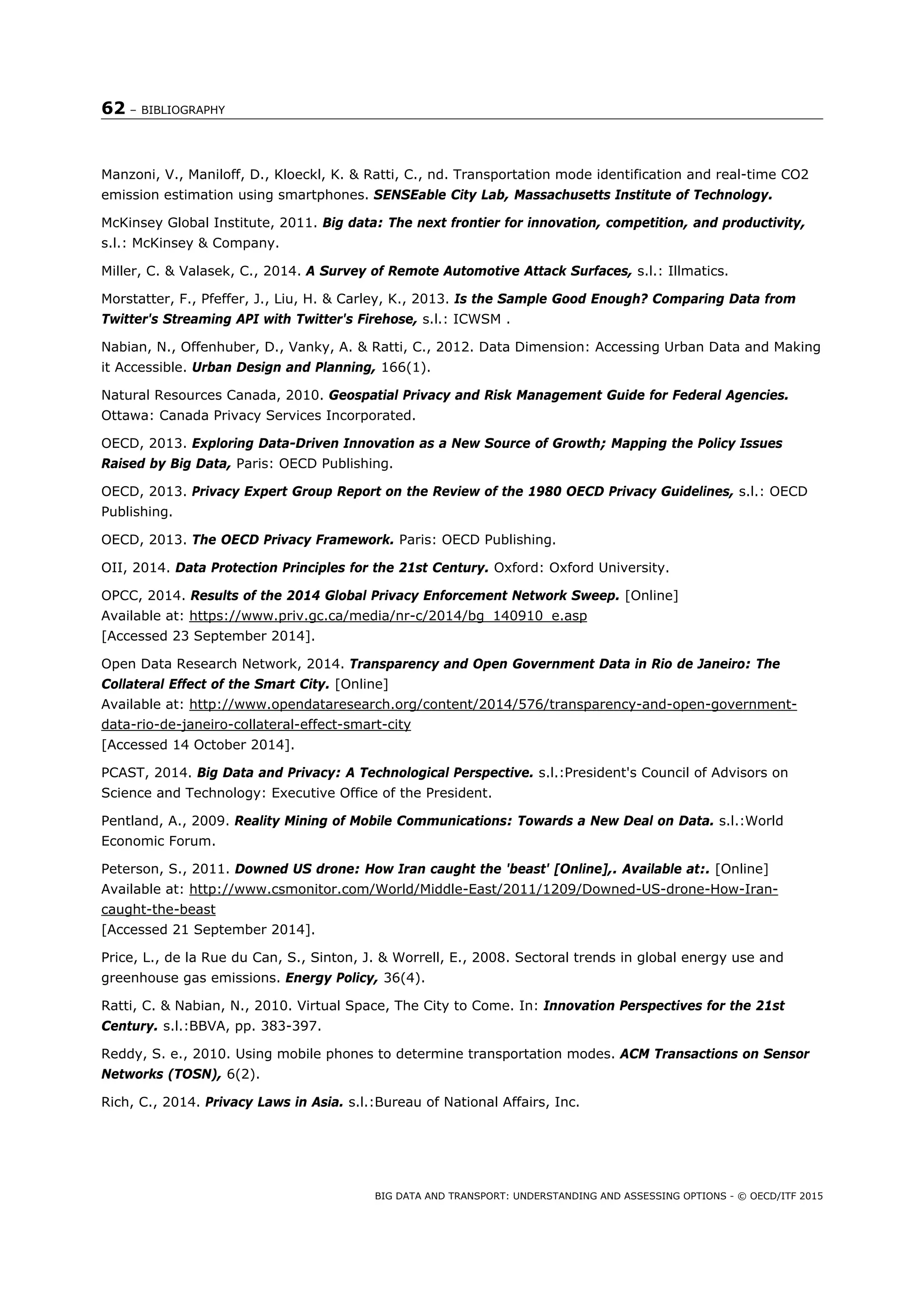 62 – BIBLIOGRAPHY
BIG DATA AND TRANSPORT: UNDERSTANDING AND ASSESSING OPTIONS - © OECD/ITF 2015
Manzoni, V., Maniloff, D., Kloeckl, K. & Ratti, C., nd. Transportation mode identification and real-time CO2
emission estimation using smartphones. SENSEable City Lab, Massachusetts Institute of Technology.
McKinsey Global Institute, 2011. Big data: The next frontier for innovation, competition, and productivity,
s.l.: McKinsey & Company.
Miller, C. & Valasek, C., 2014. A Survey of Remote Automotive Attack Surfaces, s.l.: Illmatics.
Morstatter, F., Pfeffer, J., Liu, H. & Carley, K., 2013. Is the Sample Good Enough? Comparing Data from
Twitter's Streaming API with Twitter's Firehose, s.l.: ICWSM .
Nabian, N., Offenhuber, D., Vanky, A. & Ratti, C., 2012. Data Dimension: Accessing Urban Data and Making
it Accessible. Urban Design and Planning, 166(1).
Natural Resources Canada, 2010. Geospatial Privacy and Risk Management Guide for Federal Agencies.
Ottawa: Canada Privacy Services Incorporated.
OECD, 2013. Exploring Data-Driven Innovation as a New Source of Growth; Mapping the Policy Issues
Raised by Big Data, Paris: OECD Publishing.
OECD, 2013. Privacy Expert Group Report on the Review of the 1980 OECD Privacy Guidelines, s.l.: OECD
Publishing.
OECD, 2013. The OECD Privacy Framework. Paris: OECD Publishing.
OII, 2014. Data Protection Principles for the 21st Century. Oxford: Oxford University.
OPCC, 2014. Results of the 2014 Global Privacy Enforcement Network Sweep. [Online]
Available at: https://www.priv.gc.ca/media/nr-c/2014/bg_140910_e.asp
[Accessed 23 September 2014].
Open Data Research Network, 2014. Transparency and Open Government Data in Rio de Janeiro: The
Collateral Effect of the Smart City. [Online]
Available at: http://www.opendataresearch.org/content/2014/576/transparency-and-open-government-
data-rio-de-janeiro-collateral-effect-smart-city
[Accessed 14 October 2014].
PCAST, 2014. Big Data and Privacy: A Technological Perspective. s.l.:President's Council of Advisors on
Science and Technology: Executive Office of the President.
Pentland, A., 2009. Reality Mining of Mobile Communications: Towards a New Deal on Data. s.l.:World
Economic Forum.
Peterson, S., 2011. Downed US drone: How Iran caught the 'beast' [Online],. Available at:. [Online]
Available at: http://www.csmonitor.com/World/Middle-East/2011/1209/Downed-US-drone-How-Iran-
caught-the-beast
[Accessed 21 September 2014].
Price, L., de la Rue du Can, S., Sinton, J. & Worrell, E., 2008. Sectoral trends in global energy use and
greenhouse gas emissions. Energy Policy, 36(4).
Ratti, C. & Nabian, N., 2010. Virtual Space, The City to Come. In: Innovation Perspectives for the 21st
Century. s.l.:BBVA, pp. 383-397.
Reddy, S. e., 2010. Using mobile phones to determine transportation modes. ACM Transactions on Sensor
Networks (TOSN), 6(2).
Rich, C., 2014. Privacy Laws in Asia. s.l.:Bureau of National Affairs, Inc.
 