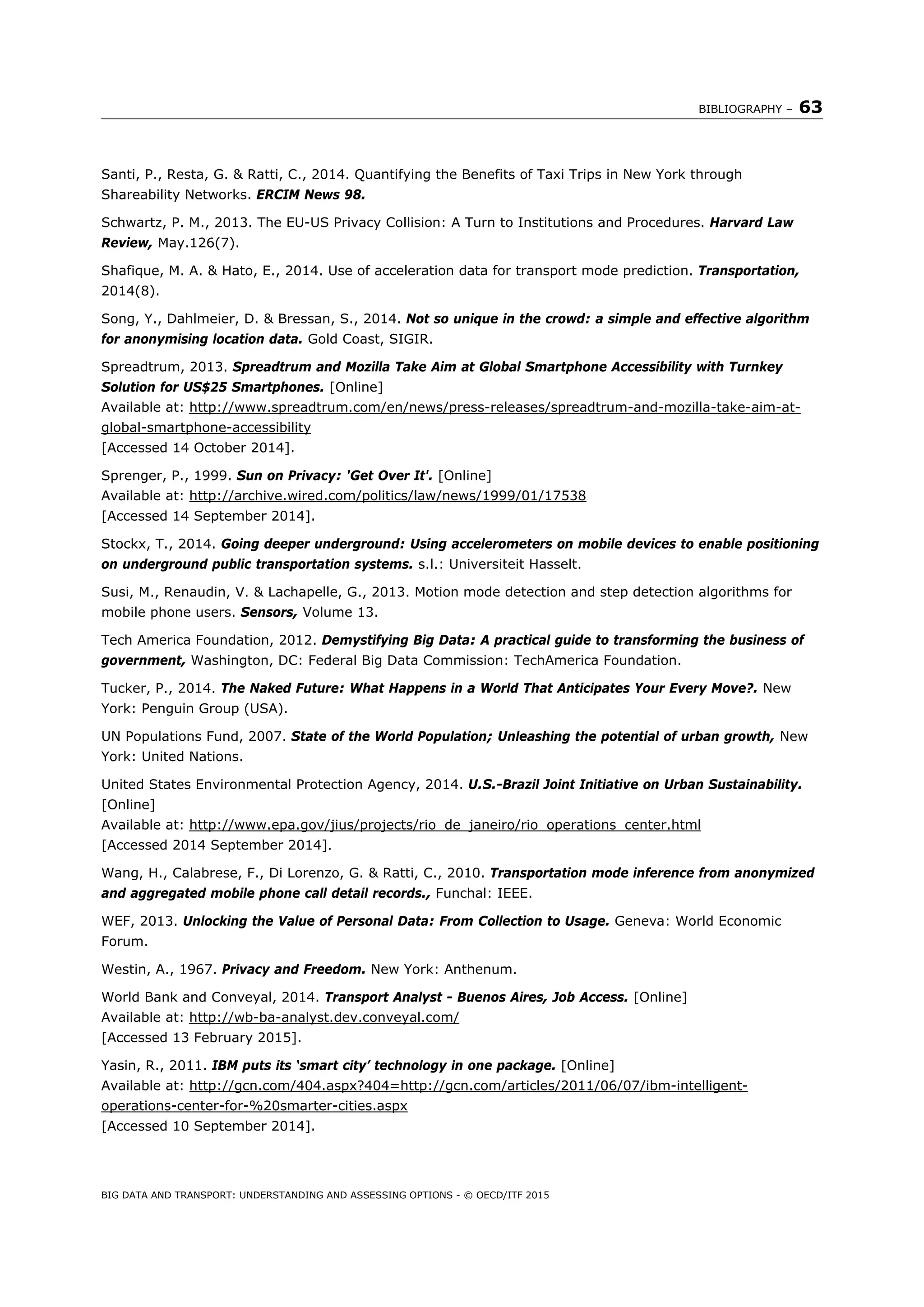 BIBLIOGRAPHY – 63
BIG DATA AND TRANSPORT: UNDERSTANDING AND ASSESSING OPTIONS - © OECD/ITF 2015
Santi, P., Resta, G. & Ratti, C., 2014. Quantifying the Benefits of Taxi Trips in New York through
Shareability Networks. ERCIM News 98.
Schwartz, P. M., 2013. The EU-US Privacy Collision: A Turn to Institutions and Procedures. Harvard Law
Review, May.126(7).
Shafique, M. A. & Hato, E., 2014. Use of acceleration data for transport mode prediction. Transportation,
2014(8).
Song, Y., Dahlmeier, D. & Bressan, S., 2014. Not so unique in the crowd: a simple and effective algorithm
for anonymising location data. Gold Coast, SIGIR.
Spreadtrum, 2013. Spreadtrum and Mozilla Take Aim at Global Smartphone Accessibility with Turnkey
Solution for US$25 Smartphones. [Online]
Available at: http://www.spreadtrum.com/en/news/press-releases/spreadtrum-and-mozilla-take-aim-at-
global-smartphone-accessibility
[Accessed 14 October 2014].
Sprenger, P., 1999. Sun on Privacy: 'Get Over It'. [Online]
Available at: http://archive.wired.com/politics/law/news/1999/01/17538
[Accessed 14 September 2014].
Stockx, T., 2014. Going deeper underground: Using accelerometers on mobile devices to enable positioning
on underground public transportation systems. s.l.: Universiteit Hasselt.
Susi, M., Renaudin, V. & Lachapelle, G., 2013. Motion mode detection and step detection algorithms for
mobile phone users. Sensors, Volume 13.
Tech America Foundation, 2012. Demystifying Big Data: A practical guide to transforming the business of
government, Washington, DC: Federal Big Data Commission: TechAmerica Foundation.
Tucker, P., 2014. The Naked Future: What Happens in a World That Anticipates Your Every Move?. New
York: Penguin Group (USA).
UN Populations Fund, 2007. State of the World Population; Unleashing the potential of urban growth, New
York: United Nations.
United States Environmental Protection Agency, 2014. U.S.-Brazil Joint Initiative on Urban Sustainability.
[Online]
Available at: http://www.epa.gov/jius/projects/rio_de_janeiro/rio_operations_center.html
[Accessed 2014 September 2014].
Wang, H., Calabrese, F., Di Lorenzo, G. & Ratti, C., 2010. Transportation mode inference from anonymized
and aggregated mobile phone call detail records., Funchal: IEEE.
WEF, 2013. Unlocking the Value of Personal Data: From Collection to Usage. Geneva: World Economic
Forum.
Westin, A., 1967. Privacy and Freedom. New York: Anthenum.
World Bank and Conveyal, 2014. Transport Analyst - Buenos Aires, Job Access. [Online]
Available at: http://wb-ba-analyst.dev.conveyal.com/
[Accessed 13 February 2015].
Yasin, R., 2011. IBM puts its ‘smart city’ technology in one package. [Online]
Available at: http://gcn.com/404.aspx?404=http://gcn.com/articles/2011/06/07/ibm-intelligent-
operations-center-for-%20smarter-cities.aspx
[Accessed 10 September 2014].
 