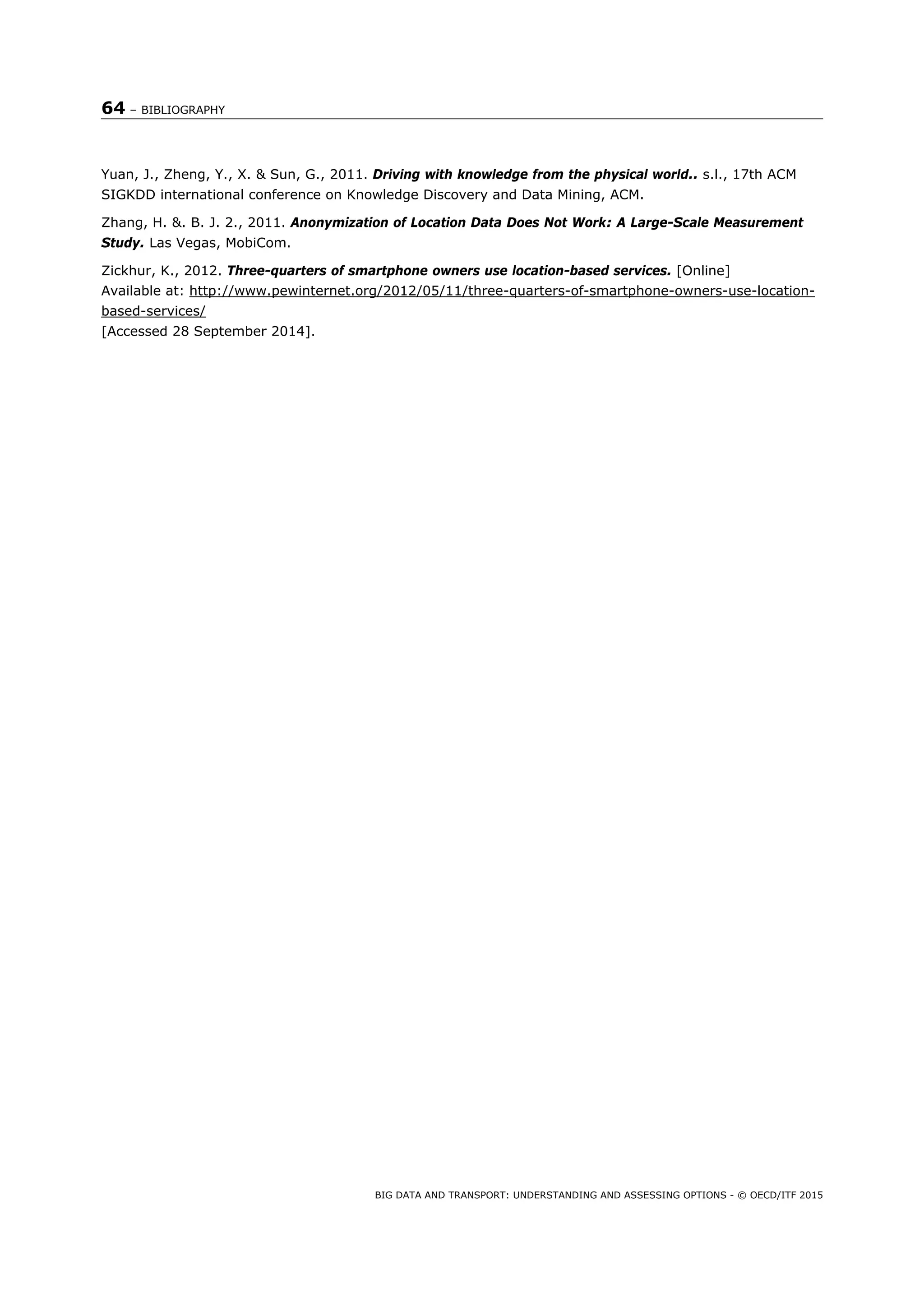 64 – BIBLIOGRAPHY
BIG DATA AND TRANSPORT: UNDERSTANDING AND ASSESSING OPTIONS - © OECD/ITF 2015
Yuan, J., Zheng, Y., X. & Sun, G., 2011. Driving with knowledge from the physical world.. s.l., 17th ACM
SIGKDD international conference on Knowledge Discovery and Data Mining, ACM.
Zhang, H. &. B. J. 2., 2011. Anonymization of Location Data Does Not Work: A Large-Scale Measurement
Study. Las Vegas, MobiCom.
Zickhur, K., 2012. Three-quarters of smartphone owners use location-based services. [Online]
Available at: http://www.pewinternet.org/2012/05/11/three-quarters-of-smartphone-owners-use-location-
based-services/
[Accessed 28 September 2014].
 
