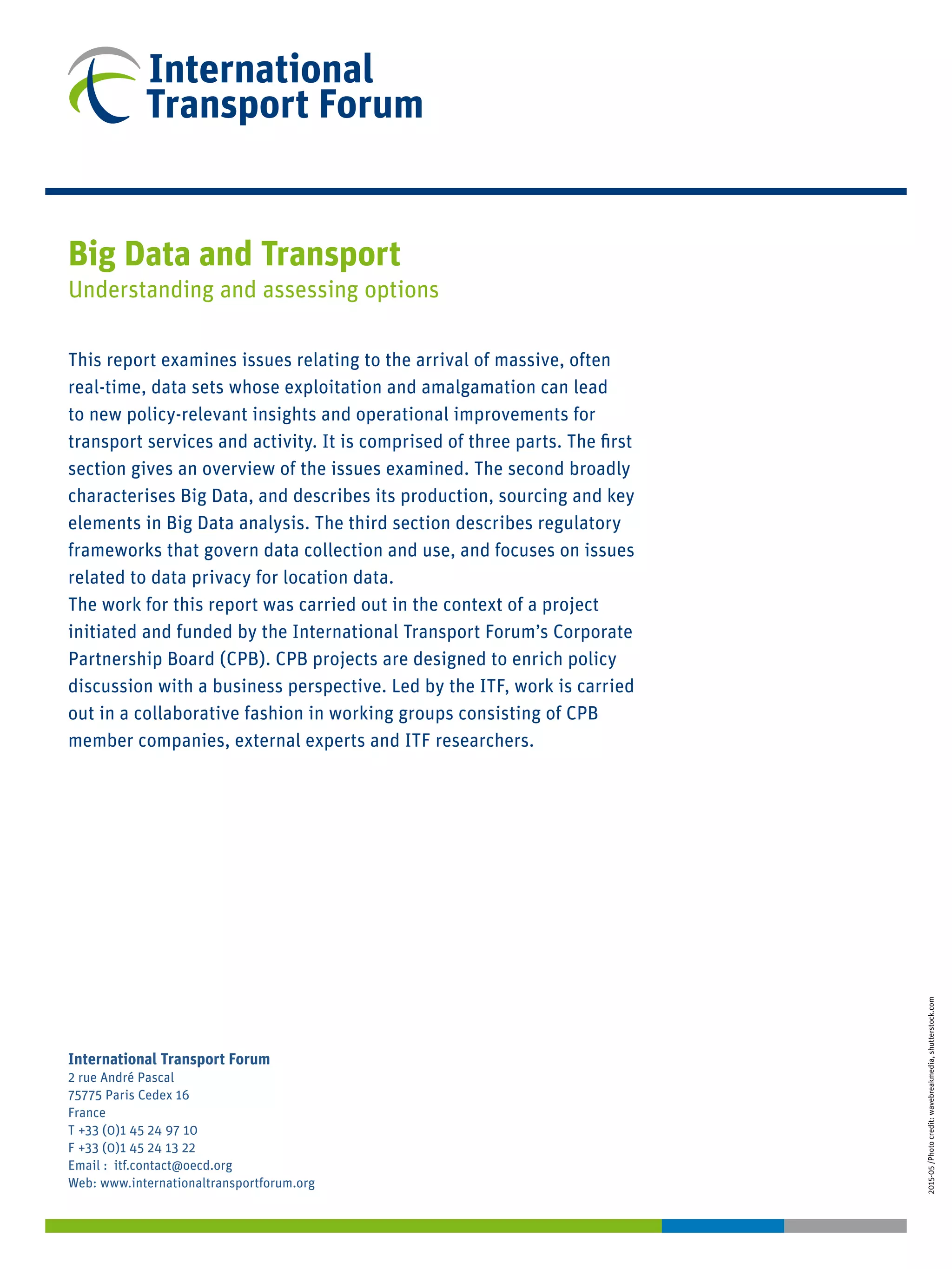 International Transport Forum
2 rue André Pascal
75775 Paris Cedex 16
France
T +33 (0)1 45 24 97 10
F +33 (0)1 45 24 13 22
Email : itf.contact@oecd.org
Web: www.internationaltransportforum.org
2015-05/Photocredit:wavebreakmedia,shutterstock.com
Big Data and Transport
Understanding and assessing options
This report examines issues relating to the arrival of massive, often
real-time, data sets whose exploitation and amalgamation can lead
to new policy-relevant insights and operational improvements for
transport services and activity. It is comprised of three parts. The first
section gives an overview of the issues examined. The second broadly
characterises Big Data, and describes its production, sourcing and key
elements in Big Data analysis. The third section describes regulatory
frameworks that govern data collection and use, and focuses on issues
related to data privacy for location data.
The work for this report was carried out in the context of a project
initiated and funded by the International Transport Forum’s Corporate
Partnership Board (CPB). CPB projects are designed to enrich policy
discussion with a business perspective. Led by the ITF, work is carried
out in a collaborative fashion in working groups consisting of CPB
member companies, external experts and ITF researchers.
 