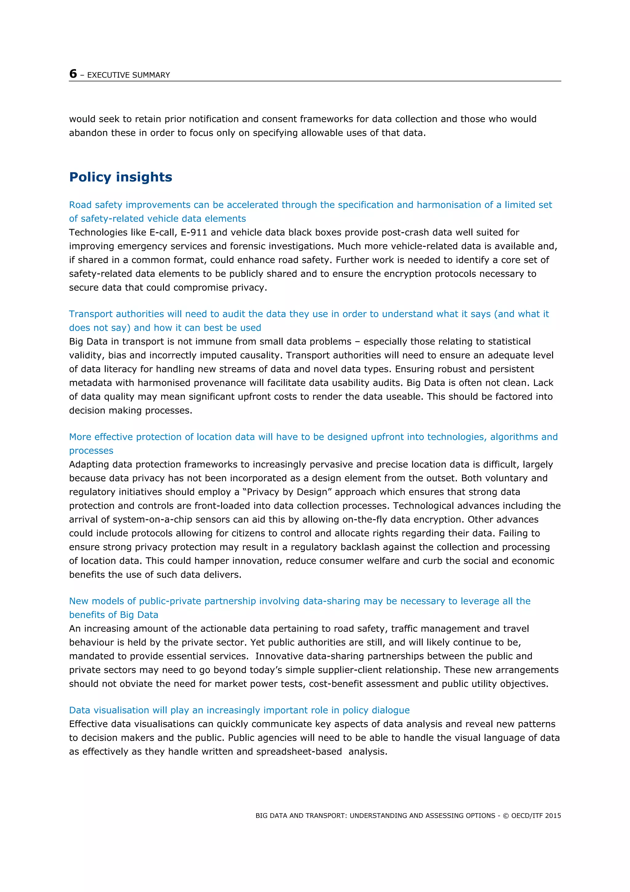 6 – EXECUTIVE SUMMARY
BIG DATA AND TRANSPORT: UNDERSTANDING AND ASSESSING OPTIONS - © OECD/ITF 2015
would seek to retain prior notification and consent frameworks for data collection and those who would
abandon these in order to focus only on specifying allowable uses of that data.
Policy insights
Road safety improvements can be accelerated through the specification and harmonisation of a limited set
of safety-related vehicle data elements
Technologies like E-call, E-911 and vehicle data black boxes provide post-crash data well suited for
improving emergency services and forensic investigations. Much more vehicle-related data is available and,
if shared in a common format, could enhance road safety. Further work is needed to identify a core set of
safety-related data elements to be publicly shared and to ensure the encryption protocols necessary to
secure data that could compromise privacy.
Transport authorities will need to audit the data they use in order to understand what it says (and what it
does not say) and how it can best be used
Big Data in transport is not immune from small data problems – especially those relating to statistical
validity, bias and incorrectly imputed causality. Transport authorities will need to ensure an adequate level
of data literacy for handling new streams of data and novel data types. Ensuring robust and persistent
metadata with harmonised provenance will facilitate data usability audits. Big Data is often not clean. Lack
of data quality may mean significant upfront costs to render the data useable. This should be factored into
decision making processes.
More effective protection of location data will have to be designed upfront into technologies, algorithms and
processes
Adapting data protection frameworks to increasingly pervasive and precise location data is difficult, largely
because data privacy has not been incorporated as a design element from the outset. Both voluntary and
regulatory initiatives should employ a “Privacy by Design” approach which ensures that strong data
protection and controls are front-loaded into data collection processes. Technological advances including the
arrival of system-on-a-chip sensors can aid this by allowing on-the-fly data encryption. Other advances
could include protocols allowing for citizens to control and allocate rights regarding their data. Failing to
ensure strong privacy protection may result in a regulatory backlash against the collection and processing
of location data. This could hamper innovation, reduce consumer welfare and curb the social and economic
benefits the use of such data delivers.
New models of public-private partnership involving data-sharing may be necessary to leverage all the
benefits of Big Data
An increasing amount of the actionable data pertaining to road safety, traffic management and travel
behaviour is held by the private sector. Yet public authorities are still, and will likely continue to be,
mandated to provide essential services. Innovative data-sharing partnerships between the public and
private sectors may need to go beyond today’s simple supplier-client relationship. These new arrangements
should not obviate the need for market power tests, cost-benefit assessment and public utility objectives.
Data visualisation will play an increasingly important role in policy dialogue
Effective data visualisations can quickly communicate key aspects of data analysis and reveal new patterns
to decision makers and the public. Public agencies will need to be able to handle the visual language of data
as effectively as they handle written and spreadsheet-based analysis.
 